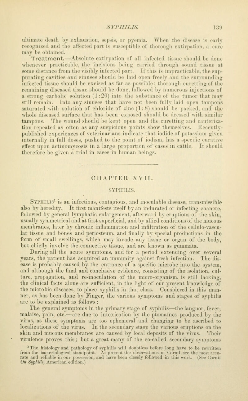 ultimate deatli by exhaustion, sepsis, or pyemia. When the disease is early recognized and the afteeted part is susceptible of thoroiiifb extii pjition, a ciii-e may be obtained. Treatment.—Absolute extirpation of all infected tissue should be done whenever practicable, the incisions bcini; ciirried through sound tissue at some distance from the visibly infected ])art. If this is impracticable, the sup- purating cavities and sinuses sliould be laid o])en freely and the surrounding infecteil tissue should be excised as far as j)Ossible; thorough curetting of the remaining diseased tissue should be done, followed by numerous injections of a strong carbolic solution (1:20) into the substance of the tumor that may still remain. Into any sinuses that have not been fully laid open tampons saturated with solution of chloride of zinc (1:8) should be packed, and the whole diseased surface that has been exposed should be dressed with similar tampons. The wound should be kept open and the curetting and cauteriza- tion repeated as often as any suspicious points show themselves. Recently- published experiences of veterinarians indicate that iodide of potassium given internally in full doses, pushed to the point of iodism, has a specific curative effect upon actinomycosis in a large proportion of cases in cattle. It should therefore be given a trial in cases in human beings. CHAPTER XVII. SYPHILIS. Syphilis^ is an infectious, contagious, and inoculable disease, transmissible also by heredity. It first manifests itself by an indurated or infecting chancre, followed by general lymphatic enlargement, afterward by eruptions of the skin, usually symmetrical and at first superficial, and by allied conditions of the mucous membranes, later by chronic inflammation and infiltration of the cellulo-vascu- lar tissue and bones and periosteum, and finally by special productions in the form of small swellings, which may invade any tissue or organ of the body, but chiefly involve the connective tissue, and are known as gummata. During all the acute symptoms, and for a period extending over several years, the patient has acquired an immunity against fresh infection. The dis- ease is probably caused by the entrance of a specific microbe into the system, and although the final and conclusive evidence, consisting of the isolation, cul- ture, propagation, and re-inoculation of the micro-organism, is still lacking, the clinical facts alone are sufficient, in the light of our present knowledge of the microbic diseases, to place syphilis in that class. Considered in this man- ner, as has been done by Finger, the various symptoms and stages of syphilis are to be explained as follows: The general symptoms in the primary stage of syphilis—the languor, fever, malaise, pain, etc.—are due to intoxication by the ptomaines produced by the virus, as these symptoms are too ephemeral and changing to be ascribed to localizations of the virus. In the secondary stage the vai'ious eruptions on the skin and mucous membranes are caused by local deposits of the virus. Their virulence proves this; but a great many of the so-called secondary symptoms ' The histology and patholog}' of syphilis will doubtless before long have to be rewritten from the bacteriological standpoint. At present the observations of Cornil are the most accu- rate and reliable in our possession, and have been closely followed in this work. (See Comi] On Syphilis, American edition.)