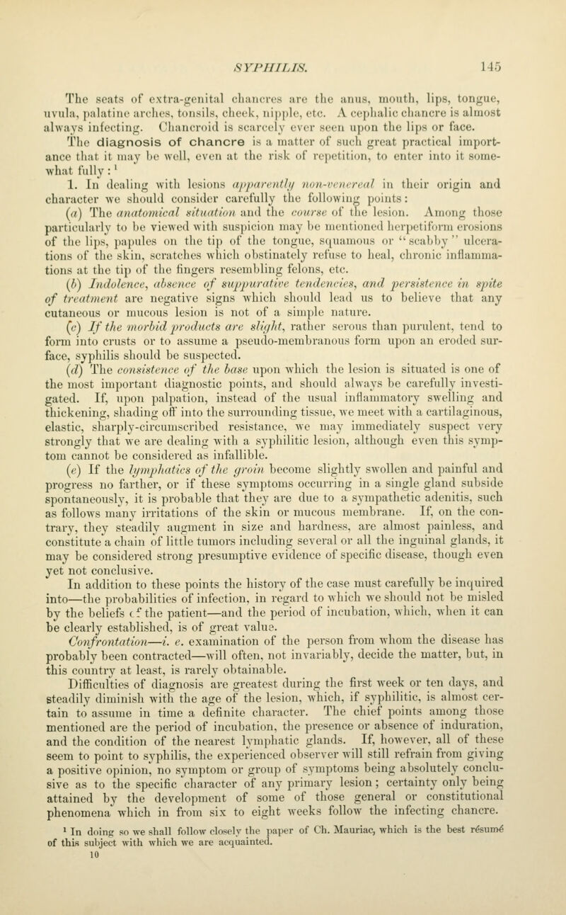 The seats of extra-genital chancres are the anus, mouth, lips, tongue, uvula, palatine arches, tonsils, cheek, nipple, etc. A cephalic chancre is almost always infecting. Chancroid is scarcely ever seen upon the lips or fiice. The diagnosis of chancre is a matter of such great practical import- ance that it may be well, even at the risk of repetition, to enter into it some- what fully:' 1. In dealing with lesions apparently non-venereal in their origin and character we should consider carefully the following points: (a) The anatomical situation and the course of the lesion. Among those particularly to be viewed with suspicion may be mentioned herpetiform erosions of the lips, papules on the tip of the tongue, squamous or scabby ulcera- tions of the skin, scratches which obstinately refuse to heal, chronic inflamma- tions at the tip of the fingers resembling felons, etc. (b) Indolence, absence of suppurative tendericies, and persistence in spite of treatment are negative signs which should lead us to believe that any cutaneous or mucous lesion is not of a simple nature. (c) If the morbid products are slight, rather serous than purulent, tend to form into crusts or to assume a pseudo-membranous form upon an eroded sur- face, syphilis should be suspected. (d) The consistence of the base upon which the lesion is situated is one of the most important diagnostic points, and should always be carefully investi- gated. If, upon palpation, instead of the usual inflammatory swelling and thickening, shading off into the surrounding tissue, we meet with a cartilaginous, elastic, sharply-circumscribed resistance, we may immediately suspect very strongly that we are dealing with a syphilitic lesion, although even this symp- tom cannot be considered as infallible. (e) If the hjmpliatics of the groin become slightly swollen and painful and progress no farther, or if these symptoms occurring in a single gland subside spontaneously, it is probable that they are due to a sympathetic adenitis, such as follows many irritations of the skin or mucous membrane. If, on the con- trary, they steadily augment in size and hardness, are almost painless, and constitute a chain of little tumors including several or all the inguinal glands, it may be considered strong presumptive evidence of specific disease, though even yet not conclusive. In addition to these points the history of the case must carefully be inquired into—the probabilities of infection, in regard to w hich we should not be misled by the beliefs cf the patient—and the period of incubation, which, when it can be clearly established, is of great value. Confrontation—i. e. examination of the person from Avhom the disease has probably been contracted—will often, not invariably, decide the matter, but, in this country at least, is rarely obtainable. Difiiculties of diagnosis are greatest during the first week or ten days, and steadily diminish with the age of the lesion, which, if syphilitic, is almost cer- tain to assume in time a definite character. The chief points among those mentioned are the period of incubation, the presence or absence of induration, and the condition of the nearest lymphatic glands. If, however, all of these seem to point to syphilis, the experienced observer will still refrain from giving a positive opinion^ no symptom or group of symptoms being absolutely conclu- sive as to the specific character of any primary lesion; certainty only being attained by the development of some of those general or constitutional phenomena which in from six to eight weeks follow the infecting chancre. 1 In doing so we shall follow closely the paper of Ch. Mauriac, which is the best r^sum^ of this subject with which we are acquainted. 10