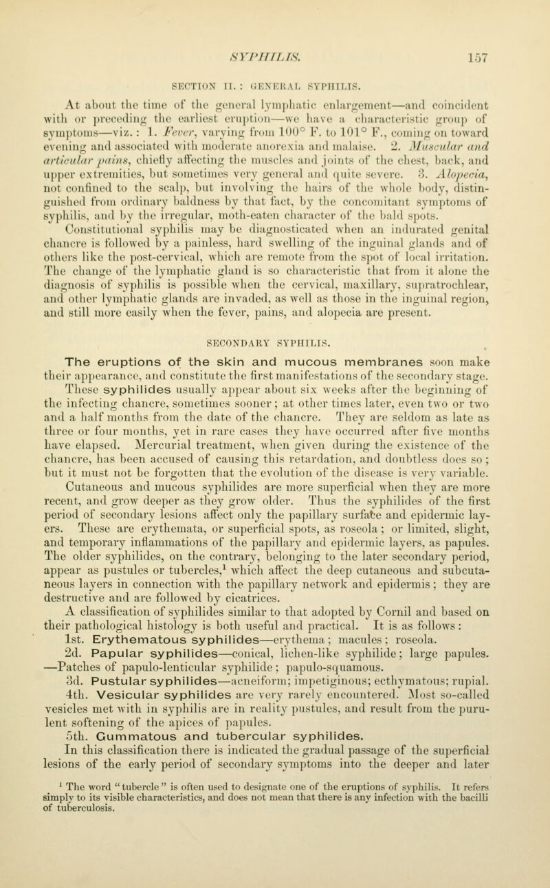SECTION II. : GENERAL SYPHILIS. At about the time of the general lymphatic enlargement—and coincident with or preceding the earliest eruption—we have a characteristic group of symptoms—viz.: 1. Fever, varying fnmi 100° F. to 101° F., coming on toward evening and associated with moderate anorexia and malaise. 2. MuHcidar <uid artieidar j>(tiii)<, chietiy aft'ecting the muscles and joints of the chest, back, and upper extremities, but sometimes very general and c^uite severe. 3. Alopecia, not confined to the scalp, but involving the hairs of the whole body, distin- guished from ordinary baldness by that fact, by the concomitant symptoms of syphilis, and by the irregtdar, moth-eaten character of tlie bald spots. Constitutional syphilis may be diagnosticated when an indurated genital chancre is followed by a painless, hard swelling of the inguinal glands and of others like the post-cervical, which are remote from the spot of local irritation. The change of the lymphatic gland is so characteristic that from it alone the diagnosis of syphilis is possible Avhen the cervical, maxillary, supratrochlear, and other lymphatic glands are invaded, as well as those in the inguinal region, and still more easily when the fever, pains, and alopecia are present. SECONDARY SYPHILIS. The eruptions of the skin and mucous membranes soon make their appearance, and constitute the first manifestations of the secondary stage. These syphilides usually appear about six weeks after the beginning of the infecting chancre, sometimes sooner ; at other times later, even two or two and a half months from the date of the chancre. They are seldom as late as three or four months, yet in rare cases they have occurred after five months have elapsed. Mercurial treatment, when given during the existence of the chancre, has been accused of causing this retardation, and doubtless does so; but it must not be forgotten that the evolution of the disease is very variable. Cutaneous and mucous syphilides are more superficial when they are more recent, and grow deeper as they grow older. Thus the syphilides of the first period of secondary lesions affect only the papillary surfate and epidermic lay- ers. These are erythemata, or superficial spots, as roseola; or limited, slight, and temporary inflammations of the papillary and epidermic layers, as papules. The older syphilides, on the contrary, belonging to the later secondary period, appear as pustules or tubercles,^ which affect the deep cutaneous and subcuta- neous layers in connection with the papillary network and epidermis; they are destructive and are followed by cicatrices. A classification of syphilides similar to that adopted by Cornil and based on their pathological histology is both useful and practical. It is as follows: 1st. Erythematous syphilides—erythema; macules; roseola. 2d. Papular syphilides—conical, lichen-like syphilide; large papules. —Patches of papulo-lenticular syphilide; papulo-squamous. 3d. Pustular syphilides—acneiform; impetiginous; ecthymatous; rupial. 4th. Vesicular syphilides are very rarely encountered. Most so-called vesicles met with in syphilis are in reality pustules, and result from the puru- lent softening of the apices of papules. 5th. Gummatous and tubercular syphilides. In this classification there is indicated the gradual passage of the superficial lesions of the early period of secondary symptoms into the deeper and later ' The word  tubercle  is often used to designate one of the eruptions of syphilis. It refers simply to its visible characteristics, and does not mean that there is any infection with the bacilli of tuberculosis.