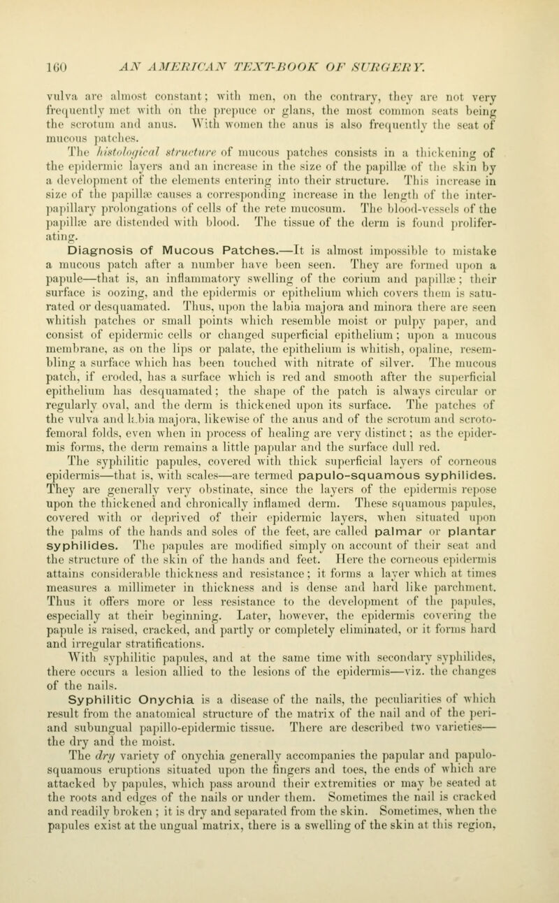 vulva arc almost constant; with men, on the contrary, they are not very freciuently met with on the prepuce or glans, the most common seats being the scrotum and anus. With women the anus is also frequently the seat of mucous ])atches. The /ifstologieal structure of nmcous patches consists in a thickening of the epidermic layers and an increase in the size of the papillae of the skin by a development of the elements entering into their structure. This increase in size of the papilhx; causes a corresponding increase in the lengtli of the inter- papillary prolongations of cells of the rete mucosum. The blood-vessels of the papilljie are distended with l)lood. The tissue of the derm is found jirolifer- ating. Diagnosis of Mucous Patches.—It is almost impossible to mistake a mucous patch after a number have been seen. They are formed upon a papule—that is, an inflammatory swelling of the corium and papillae ; their surface is oozing, and the epidermis or epithelium Avhich covers them is satu- rated or desquamated. Thus, u])on the labia majora and minora there are seen whitish patches or small points which resemble moist or pulpy paper, and consist of epidermic cells or changed superficial epithelium; upon a mucous membrane, as on the lips or palate, the epithelium is whitish, opaline, resem- bling a surface which has been touched with nitrate of silver. The mucous patch, if eroded, has a surface Avhich is red and smooth after the superficial epithelium has desquamated; the shape of the patch is always circular or regularly oval, and the derm is thickened upon its surface. The patches of the vulva and k.bia majora, likewise of the anus and of the scrotum and scroto- femoral folds, even when in process of healing are very distinct; as the epider- mis forms, the derm remains a little papular and the surface dull red. The syphilitic papules, covered with thick superficial layers of corneous epidermis—that is, with scales—are termed papuio-squamous syphilides. They are generally very obstinate, since the layers of the epidermis repose upon the thickened and chronically inflamed derm. These squamous papules, covered with or deprived of their epidermic layers, when situated upon the palms of the hands and soles of the feet, are called palmar or plantar sypliilides. The papules are modified simply on account of their seat and the structure of the skin of the hands and feet. Here the corneous epidermis attains considerable thickness and resistance; it forms a layer which at times measures a millimeter in thickness and is dense and hard like parchment. Thus it offers more or less resistance to the development of the papules, especially at their beginning. Later, however, the epidermis covering the papule is raised, cracked, and partly or completely eliminated, or it forms hard and irregular stratifications. With syphilitic papules, and at the same time with secondary syphilides, there occurs a lesion allied to the lesions of the epidermis—viz. the changes of the nails. Syphilitic Onychia is a disease of the nails, the peculiarities of which result from the anatomical structure of the matrix of the nail and of the peri- and subungual papillo-epidermic tissue. There are described two varieties— the dry and the moist. The drt/ variety of onychia generally accompanies the papular and papulo- squamous eruptions situated upon the fingers and toes, the ends of which are attacked by papules, which pass around their extremities or may be seated at the roots and edges of the nails or under them. Sometimes the nail is cracked and readily broken ; it is dry and separated from the skin. Sometimes, when the papules exist at the ungual matrix, there is a swelling of the skin at this region,