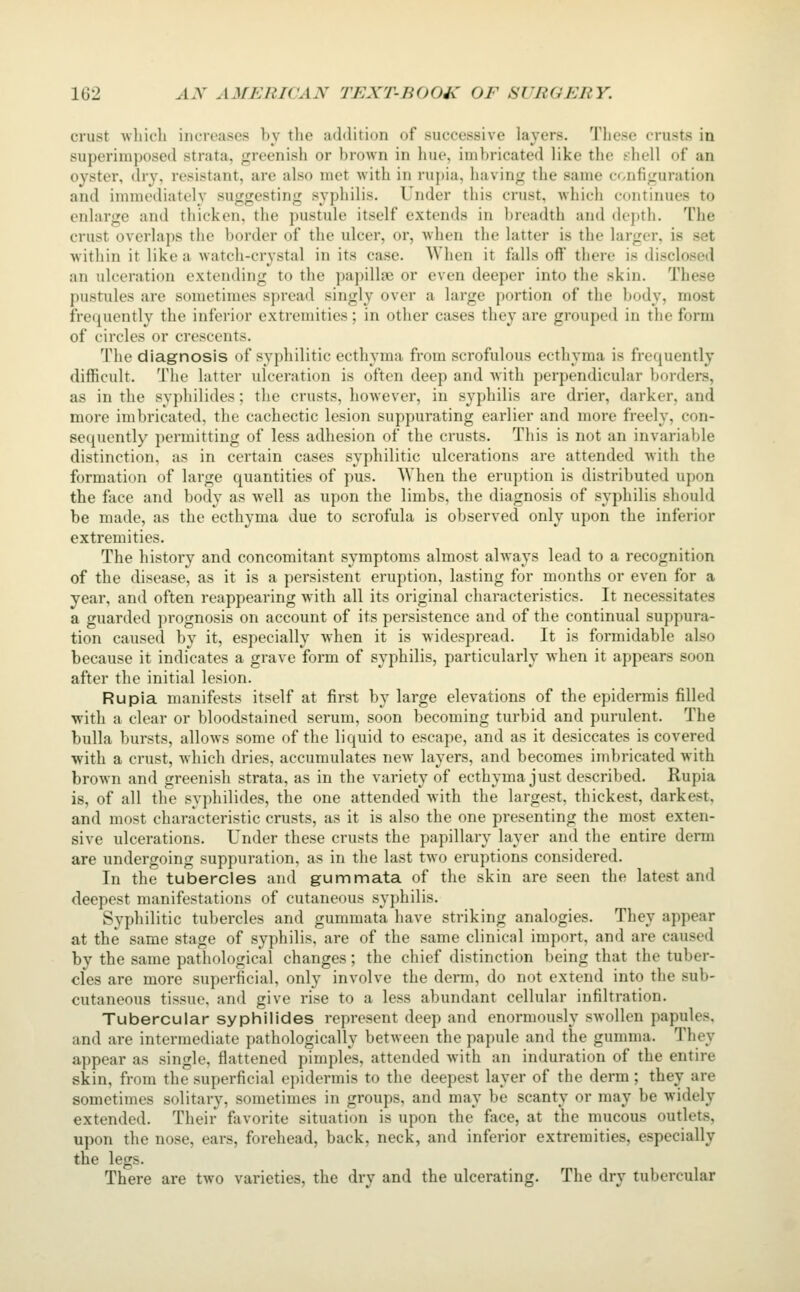 crust ■which increases by the addition of successive layers. These crusts in superimposed strata, greenish or brown in hue, imbricated like the shell of an oyster, dry, resistant, are also met with in rupia, having the same configuration and immediately suggesting syphilis. Under this crust, which continues to enlarge antl thicken, the pustule itself extends in breadth and dejtth. The crust overlaps tiie border of the ulcer, or, when the latter is the larger, is set within it like a watch-crystal in its case. When it falls off there is disclosed an ulceration extending to the papillae or even deeper into the skin. These pustules are sometimes spread singly over a large portion of the body, most fre(iuently the inferior extremities; in other cases they are grouped in the form of circles or crescents. The diagnosis of syphilitic ecthyma from scrofulous ecthyma is frequently difficult. The latter ulceration is often deep and with perpendicular borders, as in the syphilides; the crusts, however, in syphilis are drier, darker, and more imbricated, the cachectic lesion suppurating earlier and more freely, con- sequently permitting of less adhesion of the crusts. This is not an invariable distinction, as in certain cases syphilitic ulcerations are attended with the formation of large quantities of pus. When the eruption is distributed upon the face and body as well as upon the limbs, the diagnosis of syphilis should be made, as the ecthyma due to scrofula is observed only upon the inferior extremities. The history and concomitant symptoms almost always lead to a recognition of the disease, as it is a persistent eruption, lasting for months or even for a year, and often reappearing with all its original characteristics. It necessitates a guarded prognosis on account of its persistence and of the continual suppura- tion caused by it, especially when it is widespread. It is formidable also because it indicates a grave form of syphilis, particularly when it appears soon after the initial lesion. Rupia manifests itself at first by large elevations of the epidermis filled ■with a clear or bloodstained serum, soon becoming turbid and purulent. The bulla bursts, allows some of the liquid to escape, and as it desiccates is covered with a crust, which dries, accumulates new layers, and becomes imbricated with brown and greenish strata, as in the variety of ecthyma just described. Rupia is, of all the syphilides, the one attended with the largest, thickest, darkest, and most characteristic crusts, as it is also the one presenting the most exten- sive ulcerations. Under these crusts the papillary layer and the entire derm are undergoing suppuration, as in the last two eruptions considered. In the tubercles and gummata of the skin are seen the latest and deepest manifestations of cutaneous syphilis. Syphilitic tubercles and gummata have striking analogies. They appear at the same stage of syphilis, are of the same clinical import, and are caused by the same pathological changes; the chief distinction being that the tuber- cles are more superficial, only involve the derm, do not extend into the sub- cutaneous tissue, and give rise to a less abundant cellular infiltration. Tubercular syphilides represent deep and enormously swollen papules, and are intermediate pathologically between the papule and the gumma. They appear as single, flattened pimples, attended with an induration of the entire skin, from the superficial epidermis to the deepest layer of the derm ; they are sometimes solitary, sometimes in groups, and may be scanty or may be widely extended. Their favorite situation is upon the face, at the mucous outlets, upon the nose, ears, forehead, back, neck, and inferior extremities, especially the legs. There are two varieties, the dry and the ulcerating. The dry tubercular