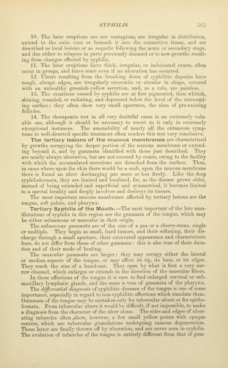10. The later eruptions are not contagious, are irregular in distribution, extend to the cutis vera or beneath it into the connective tissue, and are described as local lesions or as sequehc following the acute or secondary stage, and due either to relapses in parts previously diseased or to new-growths result- ing from changes effected by syphilis. 11. The later eruptions have thick, irregular, or imbricated crusts, often occur in groups, and leave scars even if no ulceration has occurred. 12. Ulcers resulting from the breaking down of syphilitic deposits have rough, abrupt edges, are irregularly crescentic or circular in shape, covered with an unhealthy greenish-yellow secretion, and, as a rule, are painless. 13. The cicatrices caused by syphilis are at first pigmented, then whitish, shining, rounded, or radiating, and depressed below the level of the surround- ing surface; they often show very small apertures, the sites of pre-existing follicles. 14. The therapeutic test in all very doubtful cases is an extremely valu- able one, although it should be necessary to resort to it only in extremely exceptional instances. The amenability of nearly all the cutaneous symp- toms to w^ll-directed specific treatment often renders this test very conclusive. The tertiary lesions of the mucous membranes are characterized by growths occupying tlie deeper portion of tlic mucous membrane or extend- ing beyond it, and by gummata identified with those just described. They are nearly always ulcerative, but are not covered by crusts, owing to the facility with which the accumulated secretions are detached from the surface. Thus, in cases where upon the skin there would be a scab, upon the mucous membrane there is found an ulcer discharging pus more or less freely. Like the deep syphilodermata, they are limited and localized, for, as the disease grows older, instead of being extended and superficial and symmetrical, it becomes limited to a special locality and deeply involves and destroys its tissues. The most important mucous membranes affected by tertiary lesions are the tongue, soft palate, and pharynx. Tertiary Syphilis of the Mouth.—The most important of the late man- ifestations of syphilis in this region are the gummata of the tongue, which may be either submucous or muscular in their origin. The submucous gummata are of the size of a pea or a cherry-stone, single or multiple. They begin as small, hard tumors, and their softening, their dis- charge through a small aperture, their excavated appearance and characteristic base, do not differ from those of other gummata: this is also true of their dura- tion and of their mode of healing. The muscular gummata are larger: they may occupy either the lateral or median aspects of the tongue, or may afiect its tip, its base, or its edges. They reach the size of a hazel-nut. They open by what is first a very nar- row channel, which enlarges or extends in the direction of the muscular fibers. In these affections of the tongue it is rare to find enlarged cervical or sub- maxillary lymphatic glands, and the same is true of gummata of the pharynx. The differential diagnosis of syphilitic diseases of the tongue is one of some importance, especially in regard to non-syphilitic aifections which simulate them. Gummata of the tongue may be mistaken only for tubercular ulcers or for epithe- liomata. From tubercular ulcers it would be difficult, if not impossible, to make a diagnosis from the character of the ulcer alone. The sides and edges of ulcer- ating tubercles often .show, however, a few small yellow points with opaque centers, which are tubercular granulations undergoing caseous degeneration. These latter are finally thrown off by ulceration, and are never seen in syphilis. The evolution of tubercles of the tongue is entirely different from that of gum-