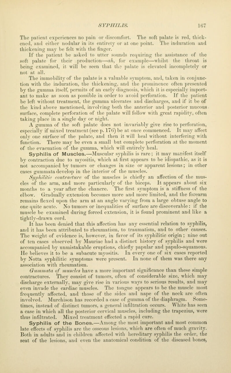 The patient experiences no pain or discomfort. The soft palate is red, thick- ened, and either noduhir in its entirety or at one j)oint. The in(hiration and thickening may be felt with the finger. If the patient be asked to utter sounds renuiiiiii:- tlic assistance of the soft palate for their production—ah, for example—wiiilst the throat is being examined, it will be seen that the palate is elevated incompletely or not at all. The immobility of the palate is a valuable symptom, and, taken in conjunc- tion with the induration, the thickening, and the prominence often presented by the gumma itself, permits of an early diagnosis, Avhich it is especially import- ant to make as soon as possible in order to avoid perforation. If the patient be left without treatment, the gumma ulcerates and discharges, and if it be of the kind above mentioned, involving both the anterior and posterior mucous surface, complete perforation of the palate will follow with great rapidity, often taking place in a single day or night. A gumma of the soft palate does not invariably give rise to perforation, especially if mixed treatment (see p. 176) be at once commenced. It may affect only one surface of the palate, and then it will heal Avithout interfering with function. There may be even a small but complete perforation at the moment of the evacuation of the gumma, Avhich will entii'ely heal. Syphilis of Muscles.—Muscular syphilis is rare; it may manifest itself by contraction due to myositis, which at first appears to be idiopathic, as it is not accompanied by tumors or changes in size or apparent lesions; in other cases gummata develop in the interior of the muscles. Syphilitic contracture of the muscles is chiefly an affection of the mus- cles of the arm, and more particularly of the biceps. It appears about six months to a year after the chancre. The first symptom is a stiffness of the elbow. Gradually extension becomes more and more limited, and the forearm remains flexed upon the arm at an angle varying from a large obtuse angle to one quite acute. No tumors or inequalities of surface are discoverable : if the muscle be examined during forced extension, it is found prominent and like a tightly-drawn cord. It has been denied that this affection has any essential relation to syphilis, and it has been attributed to rheumatism, to traumatism, and to other causes. The weight of evidence is, however, in fiivor of its syphilitic origin; nine out of ten cases observed by Mauriac had a distinct history of syphilis and were accompanied by unmistakable eruptions, chiefly papular and papulo-squamous. He believes it to be a subacute myositis. In every one of six cases reported by Notta syphilitic symptoms were present. In none of them was there any association with rheumatism. Grummata of muscles have a more important significance than these simple contractures. They consist of tumors, often of considerable size, which may discharge externally, may give rise in various ways to serious results, and may even invade the caVdiac muscles. The tongue appears to be the muscle most frequently affected, and those of the sides and nape of the neck are often involved. Murchison has recorded a case of gumma of the diaphragm. Some- times, instead of distinct tumors, a general infiltration occurs. White has seen a case in which all the posterior cervical muscles, including the trapezius, were thus infiltrated. Mixed treatment effected a rapid cure. Syphilis of the Bones.—Among the most important and most common late effects of syphilis are the osseous lesions, which are often of much gravity. Both in adults and in children affected with hereditary syphilis the order, the seat of the lesions, and even the anatomical condition of the diseased bones,
