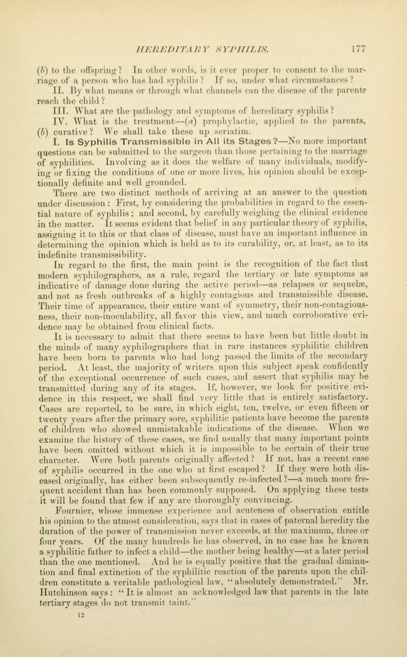 [h) to tlie oftspring ? In otlier words, is it ever proper to consent to the mar- riage of a person who has had syphilis? If so, under what circumstances? II. By what means or througli what cliannels can the disease of the parente reach the chikl? III. What are the pathology and symptoms of hereditary syphilis? IV. What is the treatment—{a) prophylactic, applied to the parents, (6) curative ? We shall take these up seriatim. I. Is Syphilis Transmissible in All its Stages?—No more important questions can be submitted to the surgeon than those pertaining to the marriage of syphilitics. Involving as it does the welfare of many individuals, modify- in <t or fixing the conditions of one or more lives, his opinion should be excep- tionally definite and well grounded. There are two distinct methods of arriving at an answer to the question under discussion : First, by considering the probabilities in regard to the essen- tial nature of syphilis; and second, by carefully weighing the clinical evidence in the matter. It seems evident that belief in any particular theory of syphilis, assi^^nino- it to this or that class of disease, must have an important influence in determining the opinion which is held as to its curability, or, at least, as to its indefinite transmissibility. In- regard to the first, the main point is the recognition of the fact that modern syphilographers, as a rule, regard the tertiary or late symptoms as indicative of damage done during the active period—as relapses or sequelae, and not as fresh outbreaks of a highly contagious and transmissible disease. Their time of appearance, their entire want of symmetry, their non-contagious- ness, their non-inoculability, all favor this view, and much corroborative evi- dence may be obtained from clinical facts. It is necessary to admit that there seems to have been but little doubt in the minds of many syphilographers that in rare instances syphilitic children have been born to parents who had long passed the limits of the secondary period. At least, the majority of writers upon this subject speak confidently of the exceptional occurrence of such cases, and assert that syphilis may be transmitted during any of its stages. If, however, we look for positive evi- dence in this respect, we shall find very little that is entirely satisfactory. Cases are reported, to be sure, in which eight, ten, tw^elve, or even fifteen or twenty years after the primary sore, syphilitic patients have become the parents of children who showed unniistakable indications of the disease. When we examine the history of these cases, we find usually that many important points have been omitted without Avhich it is impossible to be certain of their true character. Were both parents originally affected ? If not, has a recent case of syphilis occurred in the one who at first escaped ? If they were both dis- eased originally, has either been subsequently re-infected ?—a much more fre- quent accident than has been commonly supposed. On applying these tests it will be found that few if any are thoroughly convincing. Fournier, whose immense experience and acuteness of observation entitle his opinion to the utmost consideration, says that in cases of paternal heredity the duration of the power of transmission never exceeds, at the maximum, three or four years. Of the many hundreds he has observed, in no case has he known a syphilitic father to infect a child—the mother being healthy—at a later period than the one mentioned. And he is equally positive that the gradual diminu- tion and final extinction of the syphilitic reaction of the parents upon the chil= dren constitute a veritable pathological law, absolutely demonstrated. Mr. Hutchinson says :  It is almost an acknowledged law that parents in the late tertiary stages do not transmit tnint. 12