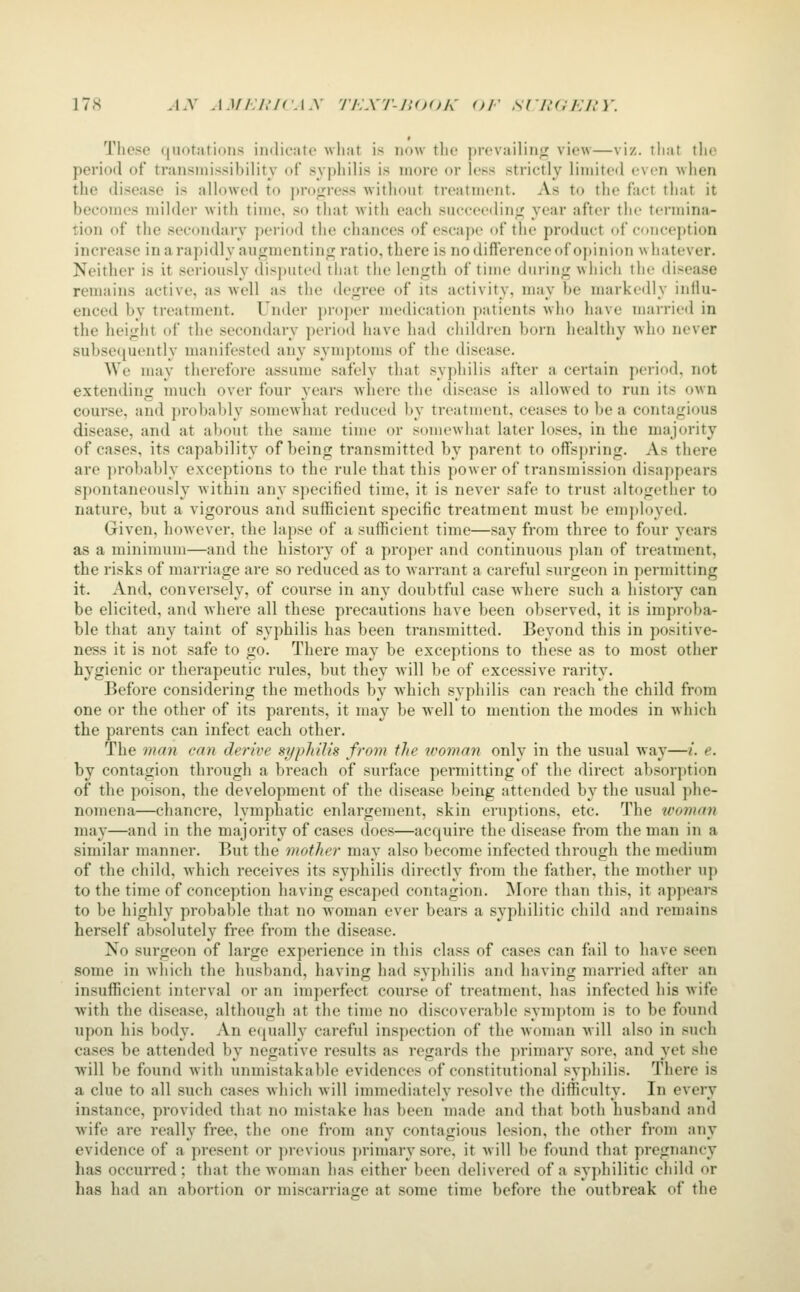 Those ((notations indicate what is now the prevailinir view—viz. that tlie period of transniissibility of syphilis is more or less strictly limited even when the disease is allowed to pro<;ress without treatment. As to the fact that it becomes milder with time, so that with each succeeding; year after the termina- tion of the secondary period the chances of escape of the product of c<iiiception increase in a rapidly au<:mcntin^ ratio, there is no difference of opinion whatever. Neither is it seriously disj)iited that the length of time during which the disease remains active, as well as the degree of its activity, may be markedly influ- enced by treatment. Under proper medication patients who have married in the height of the secondary period have had children born healthy who never subse<iuently manifested any symptoms of the disease. We may therefore assume safely that syphilis after a certain period, not extending nmch over four years Avliere the disease is alloAved to run its own course, and probably somewhat reduced by treatment, ceases to be a contagious disease, and at about the same time or somewhat later loses, in the majority of cases, its capability of being transmitted by parent to offspring. As there are ])robably exceptions to the rule that this power of transmission disappears spontaneously within any specified time, it is never safe to trust altogether to nature, but a vigorous and sufficient specific treatment must be employed. Given, however, the lapse of a sufficient time—say from three to four years as a minimum—and the history of a proper and continuous plan of treatment, the risks of marriage are so reduced as to warrant a careful surgeon in permitting it. And, conversely, of course in any doubtful case Avhere such a history can be elicited, and Avhere all these precautions have been observed, it is improba- ble that any taint of syphilis has been transmitted. Beyond this in positive- ness it is not safe to go. There may be exceptions to these as to most other hygienic or therapeutic rules, but they will be of excessive rarity. Before considering the methods by which syphilis can reach the child from one or the other of its parents, it may be well to mention the modes in which the parents can infect each other. The man can derive syphilis from the woman only in the usual way—/. e. by contagion through a breach of surface permitting of the direct absorption of the poison, the development of the disease being attended by the usual phe- nomena—chancre, lymphatic enlargement, skin eruptions, etc. The woman may—and in the majority of cases does—acquire the disease from the man in a similar manner. But the mother may also become infected through the medium of the child, which receives its syphilis directly from the father, the mother up to the time of conception having escaped contagion. More than this, it appears to be highly probable that no woman ever bears a syphilitic child and remains herself absolutely free from the disease. No surgeon of large experience in this class of cases can fail to have seen some in which the husband, having had syphilis and having married after an insufficient interval or an imperfect course of treatment, has infected his wife with the disease, although at the time no discoverable symptom is to be found upon his body. An ecjually careful inspection of the woman will also in such cases be attended by negative results as regards the primary sore, and yet she will be found with immistakable evidences of constitutional syphilis. There is a clue to all such cases which Avill immediately resolve the difficulty. In every instance, provided that no mistake has been made and that both husband and wife are really free, the one from any contagious lesion, the other from any evidence of a present or previous primary sore, it will be found that pregnancy has occurred; that the woman has either been delivered of a syphilitic child or has had an abortion or miscarriage at some time before the outbreak of the