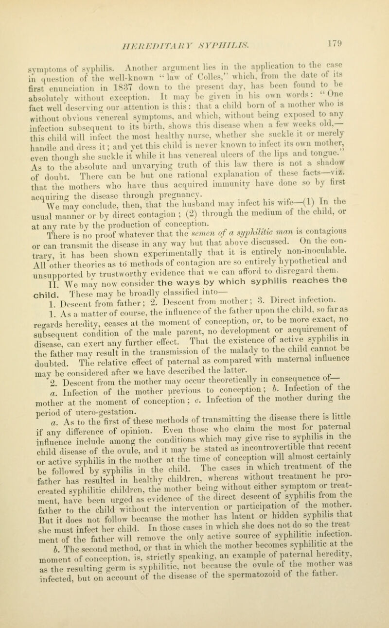 JI /•; /.' i:i> iTAin- sYi'JuiJs. i 9 symptoms of syphilis. Another arfrumcnt lies in tlie application to the case in ( uestion of the well-known  law of Colics, which, from the date of its first enunciation in 1887 down to the present day, has heen found to be absolutely without exception. It may he fjiven in his own won s: 'One fact well deserving our attention is this: that a child horn of a motlier who is without obvious venereal symptoms, and which, without being exposed to any infection sul)sequent to its birth, shows this disease when a few weeks old,— thi^ child will infect the most healthy nurse, whether she suckle it or merely h-uidlc and dress it; and yet this child is never known to infect its own mother, even thou.^h she suckle it while it has venereal ulcers of the lips and tongue. As to theabsolute and unvarying truth of this law there is not a shadow of doubt. There can be but one rational explanation of these tacts—viz. that the mothers who have thus acquired immunity have done so by hrst acquiring the disease through pregnancy. /ix t .u^ We may conclude, then, that the husband may infect his wife—(1) in the usual manner or by direct contagion ; (2) through the medium of the child, or at any rate by the production of conception. _ There is no proof whatever that the semen of a syphilitic man is contagious or can transmit the disease in any way but that above discussed. On the con- trary, it has been shown experimentally that it is entirely non-inocu able AU'other theories as to methods of contagion are so entirely hypothetical and unsupported bv trustworthy evidence that we can aflord to disregard tlienu II. We may now consider the ways by which syphilis reaches the child. These may be broadly classified into— 1 Descent from father; 2. Descent from mother; -3. Direct infection. 1 As a matter of course, the influence of the father upon the child, so far as recrards heredity, ceases at the moment of conception, or, to be more exact no subsequent condition of the male parent, no development or acquirement of disease, can exert any further effect. That the existence of active s> phil.s in the father mav result in the transmission of the malady to the chdd cannot be doubted. The relative effect of paternal as compared with maternal influence may be considered after we have described the latter. 2 Descent from the mother may occur theoretically in consequence of— a. Infection of the mother previous to conception; b. Infection of the mother at the moment of conception; c. Infection of the mother during the period of utero-gestation. . . . ,. ,, _ • i-..!^ a As to the first of these methods of transmitting the disease there is little if any difference of opinion. Even those who claim the most for paternal influence include among the conditions which may give rise to svphdis m the child disease of the ovule, and it may be stated as incontrovertible t^at ecent or active syphilis in the mother at the time of conception will almost ceitamly be followed by syphilis in the child. The cases in which treatment of the father has resulted in healthy children, whereas without treatment he pro- created syphilitic children, the mother being without either symptom or treat- ment hSe been urged as' evidence of the direct descent of -f ^;; father to the child without the intervention or participa ion of the mother But it does not follow because the mother has latent or hidden ^vp^^ibs hat she must infect her child. In those cases in which she does not do so he t eat ment of the father will remove the only active source of ^yP^^^l^^^^,. f^^^.^X b. The second method, or that in which the mother becomes syphilitic at the moment of conception, is. strictly speaking, an example of paternal heredity Tthe resulting germ is syphilitic, not because the ovule of he mother was infected, but on account of the disease of the spermatozoid of the fathei.
