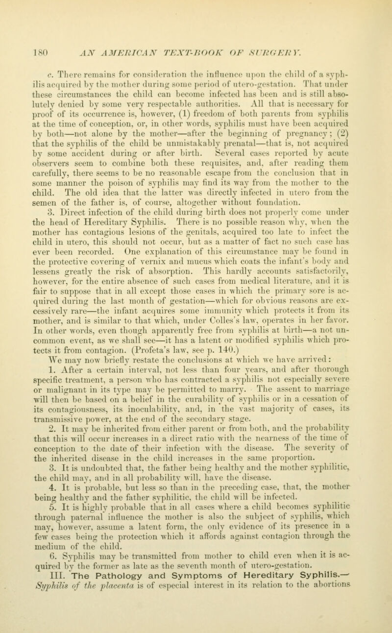 ISO AN AMEJUCAX TKXT-nnOh' OF SI'RC.'KJn'. c. There remains for consideration the influence upon the child of a syph- ilis acquired by tlie mother during some period of utcro-frestation. That under these circumstances the child can become infected has been and is still abso- lutely denied by some very respectable authorities. All that is necessary for proof of its occurrence is, however, (1) freedom of both parents from syj)hilis at the time of conception, or, in other ■words, syphilis must have been acc^uired by both—not alone by the mother—after the beginning of pregnancy; (2) that the syphilis of the child be unmistakably prenatal—that is, not acquired by some accident during or after birth. Several cases reported by acute observers seem to combine both these requisites, and, after reading them carefully, there seems to be no reasonable escape from the conclusion that in some manner the poison of syphilis may find its way from the mother to the child. The old idea that the latter was directly infected in utero from the semen of the father is, of course, altogether without foundation. 3. Direct infection of the child during birth does not properly come under the head of Hereditary Syphilis. There is no possible reason why, when the mother has contagious lesions of the genitals, acquired too late to infect the child in utero, this shoukl not occur, but as a matter of fact no such case has ever been recorded. One explanation of this circumstance may be found in the protective covering of vernix and mucus Avhich coats the infant's body and lessens greatly the risk of absorption. This hardly accounts satisfactorily, however, for the entire absence of such cases from medical literature, and it is fair to suppose that in all except those cases in which the primary sore is ac- quired during the last month of gestation—Avhich for obvious reasons are ex- cessively rare—the infant acquires some immunity which protects it from its mother, and is similar to that which, under Colles's law, operates in her favor. In other Avords, even though apparently free from syphilis at birth—a not un- common event, as we shall see—it has a latent or modified syphilis which pro- tects it from contagion. (Profeta's law, see p. 140.) We may now briefly restate the conclusions at which we have arrived: 1. After a certain interval, not less than four years, and after thorough specific treatment, a person Avho has contracted a syphilis not especially severe or malignant in its type may be permitted to marry. The assent to marriage will then be based on a belief in the curability of syphilis or in a cessation of its contagiousness, its inoculability, and, in the vast majority of cases, its transmissive power, at the end of the secondary stage. 2. It may be inherited from either parent or from both, and the ])robability that this will occur increases in a direct ratio with the nearness of the time of conception to the date of their infection with the disease. The severity of the inherited disease in the child increases in the same proportion. 3. It is undoubted that, tlie father being healthy and the mother syphilitic, the child may, and in all probability will, have the disease. 4. It is probable, but less so than in the preceding case, that, the mother being healthy and the father syphilitic, the child will be infected. 5. It is highly probable that in all cases where a child becomes syphilitic through paternal influence the mother is also the subject of syphilis, which may, however, assume a latent form, the only evidence of its presence in a few cases being the protection which it affords against contagion through the medium of the child. 6. Syphilis may be transmitted from mother to child even when it is ac- quired by the former as late as the seventh month of utero-gestation. III. The Pathology and Symptoms of Hereditary Syphilis.— Syphilis of tlie placenta is of especial interest in its relation to the abortions