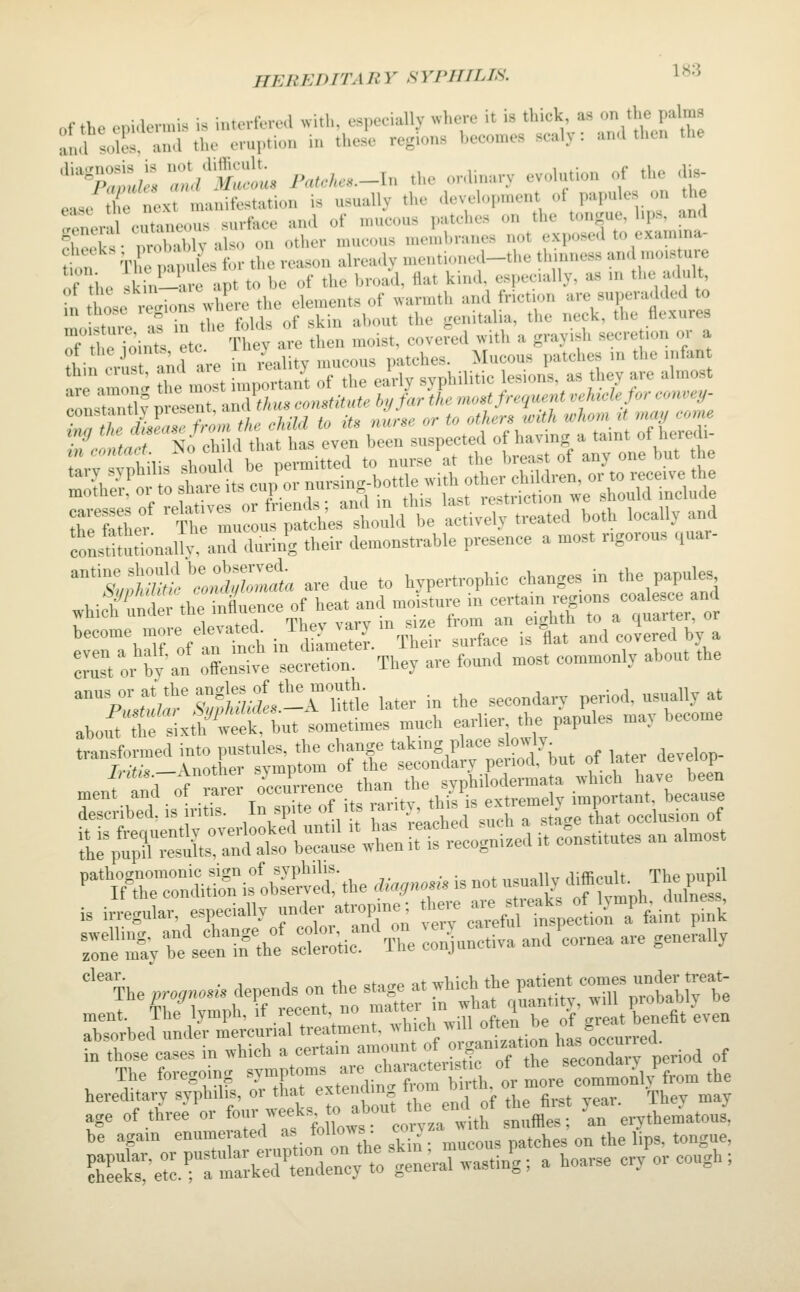 HEBEDITAIIY HYPHIlJfi. 1»3 of the epiaermis is interfered «ith, especially where it is thick, as on/ho P^'™' ami solcHn.l the crurtio,, in these regions hecomes scaly: and then the '';:ti^» ^^'£'!>'« V',..,./...-In the cdinary evolution of the dis- ease tlfe next manifestation is usually the devel<,,.n,ent of papules on the Zeril cutaneous surface and of mucous patches on the tongue, l,ps, and ehoek • nroSlv also on other mucous n.e.uhranes not exposed to exam na- tion Tl~les for the reason already mentioned-the thmness -'>«>»••« If ,h. ivin-are apt to be of the broad, flat kind, especially, as in the adult, of the ^1^' •*•'?;.' I,„ ..leuients of xvarmtli and friction are supera.lded to llstre^afTtle^f itof skin tbout the genitalia, the neck, the flexures 'i;;S^ t,S;?Zt are due to hypertrophic changes in tlie papules whi h'Serthe inil'uence of heat and moisture in -ta.n regions coales^ and ••^^hTVirtchin'dL^S.^reirtX^rt^ndU^rrbya nror'by an olnXe Te^S:.' They are found most commonly about the '°X<tfa'^S,S«l!-AMe later in the secondary period, usually at abo.U tt tixrh'Cek, but sometimes much earlier the papules may become ^-t^^X:^C%^X^^^^ of'- develop^ mei't^^ftrer oUrence .h»^^^^^^ described, is iritis. In spjte of its ^'y't^^^'^^^;'; g,^ tUt occlusion of Pn?treTnd.£^:LlXve|\he .,■..«.«. is not us^^^^^^ is irregular, especially under atropine; f-e =n. freaks o I™ b,^j^^^ :::i'':Sy,re\et^nbllro;ir%;e::n^^^^^^^^^ ''The progn^n. depends on the stage at which the P»«™*/°;f nrobabJrt ment. ^he^ymph, \ recent no -^rwiU^tert ?grtCt ev': absorbed under mercurial treatment, ivhich will o™ »« w occurred in those cases in which a certain am°«nt f ^-'f ™ seconX period of The foregoing symptoms ^ f;™;^-^,; t more commonh^from the hereditary syphilis, or that extending »> ^f ^ ^ age of three or f»'7^;^l^^j° ^''.'''''eorv.a with snufiles; 'an erythematous, be agam enumerated »«.'°''™\; ?-'. mucous patches on the lips, tongue, Set'etiratrkTrWt:t-ral wasting ^ a hoarse cry or cough ;