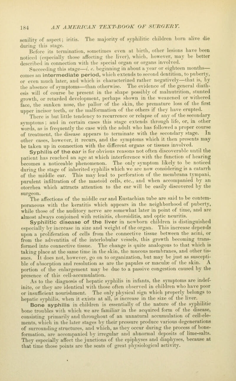 senility of aspect; iritis. The majority of syi)liilitic' cliiMrcii horn alive die during this stage. Before its termination, sometimes even at hirth, other lesions have been noticed (especially those aftecting the liver), which, however, may be better described in connection with the special organ or organs involved. Succeeding this stage—/. c beginning in about a year or eighteen months— comes an intermediate period, which extends to second dentition, to puberty, or even much later, and which is characterized rather negatively—that is, by the absence of symptoms—than otherwise. The evidence of the general diath- esis will of course be present in the shape possibly of malnutrition, stunted growth, or retarded development, perhaps shown in the weazened or withered face, the sunken nose, the pallor of the skin, the premature loss of the first upper incisor teeth, or the malformation of the others if they have erupted. There is but little tendency to recurrence or relapse of any of the secondary symptoms: and in certain cases this stage extends through life, or, in other words, as is freijuently the case with the adult w^ho has followed a proper course of treatment, the disease appears to terminate with the secondary stage. In other cases, however, it recurs, and the symptoms which it then ))resents may be taken up in connection with the different organs or tissues involved. Syphilis of the ear is for obvious reasons not often discoverable until the patient has reached an age at which interference with the function of hearing becomes a noticeable phenomenon. The only symptom likely to be noticed during the stage of inherited syphilis which we are now considering is a catarrh of the middle ear. This may lead to perforation of the membrana tympani, purulent infiltration of the m'astoid cells, etc., and wdien accompanied by an otorrhea which attracts attention to the ear will be easily discovered by the surgeon. The affections of the middle ear and Eustachian tube are said to be contem- poraneous with the keratitis which appears in the neighborhood of puberty, while those of the auditory nerve are somewhat later in point of time, and are almost always conjoined with retinitis, choroiditis, and optic neuritis. Syphilitic disease of the liver in newborn children is distinguished especially by increase in size and weight of the organ. This increase depends upon a proliferation of cells from the connective tissue between the acini, or from the adventitia of the interlobular vessels, this growth becoming trans- formed into connective tissue. The change is quite analogous to that which is taking place at the same time in the skin, the mucous membranes, and other tis- sues. It does not, however, go on to organization, but may be just as suscepti- ble of absorption and resolution as are the papules or maculne of the skin. A portion of the enlargement may be due to a passive congestion caused by the presence of this cell-accumulation. As to the diagnosis of hepatic syphilis in infants, the symptoms are indef- inite, or they are identical with those often ol^served in chihb-en who have poor or insufficient nourishment. The only physical sign which properly belongs to hepatic syphilis, when it exists at all, is increase in the size of the liver. Bone syphilis in children is essentially of the nature of the syphilitic bone troubles with which we are ffimiliar in the acquired form of the disease, consisting primarily and throughout of an unnatural accumulation of cell-ele- ments, Avhich in the later stages by their pressure produce various degenerations of surrounding structures, and which, as they occur during the process of bone- formation, are accompanied by irregular and abnormal deposits of lime-salts. They especially affect the junctions of the epiphyses and diaphyses, because at that time those points are the seats of great physiological activity.