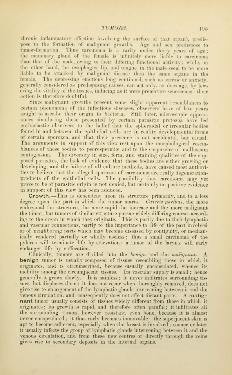 clironic inilaiiuiiatorv atVcetioii iiivolviii*^^ ilie surface of that organ), prerlis- pcse t»» the foniiatioii of lualignaiit growths. Age and sex predispose to tunior-forniation. Thus carcinoma is a rarity under thirty years of ao^e; the mannnary gland of the female is infinitely more liahle to carcinoma than that of the male, owing to their diflciing functional activity; while, on the otiier hand, the (esophagus, lip, and tongue in the male seem to he more lial)le to he attacked hy malignant disease than the same organs in the female. The depressing emotions long continued, such as sorrow or anxiety, generally considered as predisposing causes, can act only, as does age, by low- ering the vitality of the tissues, inducing as it were premature senescence: their action is therefore doubtful. Since malignant growths present some slight apjjarent resemblances to certain ])henomena of the infectious diseases, observers have of late years sought to ascribe their origin to bacteria. Still later, microscopic appear- ances simulating those presented by certain parasitic protozoa have led enthusiastic observers to the belief that the spheroidal or irregular bodies found in and between the epithelial cells are in reality developmental forms of certain sporozoa, and that their presence is not accidental, but causal. The arguments in support of this view rest upon the morphological resem- blances of these bodies to psorospermige and to the corpuscles of molluscum contagiosum. The diversity in size, form, and staining qualities of the sup- posed parasites, the lack of evidence that these bodies are either growing or developing, and the failure of all culture methods, have caused most authori- ties to believe that the alleged sporozoa of carcinoma are really degeneration- products of the epithelial cells. The possibility that carcinoma may yet prove to be of parasitic origin is not denied, but certainly no positive evidence in support of this view has been adduced. Growth.—This is dependent upon its structure primarily, and to a less degree upon the part in which the tumor starts. Oceteris jjaribus, the more embryonal the structure, the more rapid the increase and the more malignant the tumor, but tumors of similar structure pursue widely differing courses accord- ing to the organ in which they originate. This is partly due to their lymphatic and vascular connections, partly to the importance to life of the part involved or of neighboring parts which may become diseased by contiguity, or mechan- ically rendered partially or wholly useless ; thus a small carcinoma of the pylorus will terminate life by starvation; a tumor of the larynx will early endanger life by suffocation. Clinically, tumors are divided into the benign and the malignant. A benign tumor is usually composed of tissues resembling those in which it originates, and is circumscribed, because »usually encapsulated, Avhence its mobility among the circumjacent tissues. Its vascular supply is small: hence generally it grows slowly. It is painless; it never infiltrates surrounding tis- sues, but displaces them; it does not recur when thoroughly removed, does not give rise to enlargement of the lymphatic glands intervening between it and the venous circulation, and consequently does not affect distant parts. A malig- nant tumor usually consists of tissues widely different from those in which it originates; its growth is rapid, and therefore often painful; it infiltrates all the surrounding tissues, however resistant, even bone, because it is almost never encapsulated ; it thus early becomes immovable ; the superjacent skin is apt to become adherent, especially when the breast is involved; sooner or later it usually infects the group of lymphatic glands intervening between it and the venous circulation, and from these new centres or directly through the veins