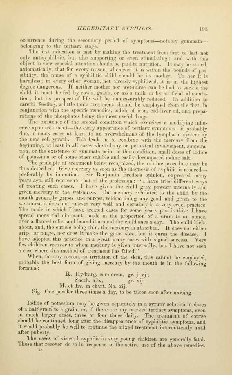 occurrence during the secondary period of symptoms—notably gummata— belonging to the tertiary stage. The first indication is met by making the treatment from first to last not only antisyphilitic, but also supjjorting or even stimulating; and with this object in view especial attention should be paid to nutrition. It may be stated, axiomatically, that for every reason, whenever it is within the bounds of pos- sibility, the nurse of a syphilitic child should be its mother. To her it is harmless; to every other woman, not already syphilized, it is in the highest degree dangerous. If neither mother nor wet-nurse can be had to suckle the cliiid, it must be fed by cow's, goat's, or ass's milk or by artificial alimenta- tion ; but its prospect of life will be immeasurably reduced. In addition to careful feeding, a little tonic treatment should be employed from the first, in conjunction with the specific remedies, iodide of iron, cod-liver oil, and prepa- rations of the phosphates being the most useful drugs. The existence of the second condition which exercises a modifving influ- ence upon treatment—the early appearance of tertiary symptoms—is probably due, in many cases at least, to an overwhelming of the lymphatic system by the new cell-growth. This leads us to combine with the mercury from the beginning, at least in all cases where bony or periosteal involvement, suppura- tion, or the existence of gummata point to this condition, small doses of iodide of potassium or of some other soluble and easily-decomposed iodine salt. The principle of treatment being recognized, the routine procedure may be thus described: Give mercury as soon as the diagnosis of syphilis is assured— preferably by inunction. Sir Benjamin Brodie's opinion, expressed many years ago, still represents that of the profession :  I have tried different ways of treating such cases. I have given the child gray powder internally and given mercury to the wet-nurse. But mercury exhibited to the child by the mouth generally gripes and purges, seldom doing any good, and given to the wet-nurse it does not answer very well, and certainly is a very cruel practice. The mode in which I have treated cases for some years past is this: I have spread mercurial ointment, made in the proportion of a dram to an ounce, over a flannel roller and bound it around the child once a day. The child kicks about, and, the cuticle being thin, the mercury is absorbed.*^ It does not either gripe or purge, nor does it make the gums sore, but it cures the disease. I have adopted this practice in a great many cases with signal success. Very- few children recover to whom mercury is given internally, but I have not seen a case where this method of treatment has failed. When, for any reason, as irritation of the skin, this cannot be employed, probably the best form of giving mercury by the mouth is in the following formula: I^. Hydrarg. cum creta, gr. j—vj ; Sacch. alb., gr. xij. M. et div. in chart. 'No. xij. Sig. One powder three times a day, to be taken soon after nursing. Iodide of potassium may be given separately in a syrupy solution in doses of a half-grain to a grain, or, if there are any marked tertiary symptoms, even in much larger doses, three or four times '^daily. The treatment of course should be continued long after the disappearance of syphilitic symptoms, and it would probably be well to continue the mixed treatment intermittently until after puberty. The cases of visceral syphilis in very young children are generally fatal. Those that recover do so in response to the active use of the above remedies. 13