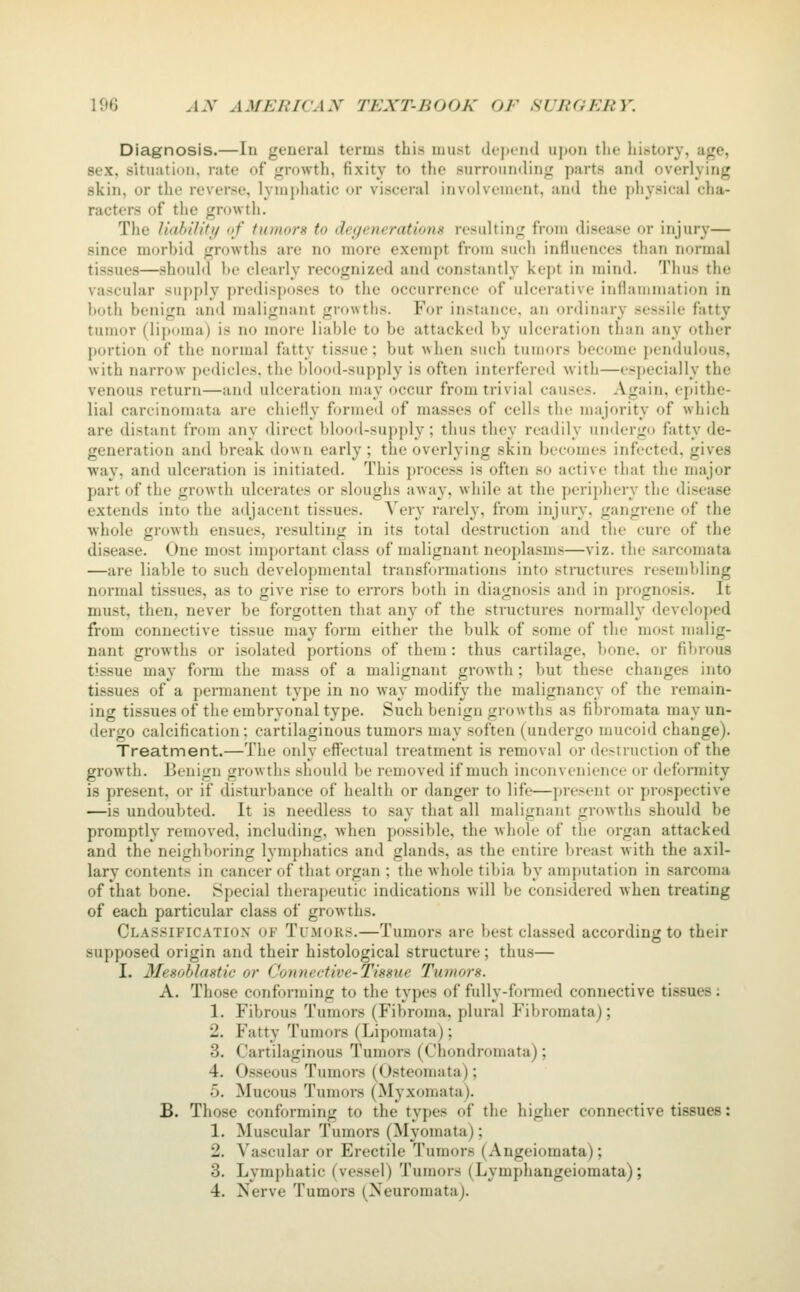 Diagnosis.—In general terms this must dt'j)end upon the history, age, sex, situation, rate of growth, fixity to the surrounding parts and overlying skin, or the reverse, lymphatic or visceral involvement, and the physical cha- racters of the growth. The Uabi'Iifi/ of tumors to degenerations resulting from disease or injury— since morbid growths are no more exempt from such influences than iK)rmal tissues—shouM he clearly recognized and constantly kept in mind. Thus the vascular supply predisposes to the occurrence of ulcerative inflajnniation in both benign and malignant growths. For instance, an ordinary sessile fatty tumor (lipoma) is no more liable to be attacked by ulceration than any other portion of the normal fatty tissue; but when such tumors become [)endulous, with narrow pedicles, the blood-supply is often interfered with—especially the venous return—and ulceration may occur from trivial causes. Again, ej>ithe- lial carcinomata are chiefly formed of masses of cells the majority of which are distant from any direct blood-supply; thus they readily undergo fatty de- generation and break down early ; the overlying skin becomes infected, gives way, and ulceration is initiated. This process is often so active that the major part of the growth ulcerates or sloughs away, while at the periphery the disease extends into the adjacent tissues. Very rarely, from injury, gangrene of the whole growth ensues, resulting in its total destruction and the cure of the disease. One most important class of malignant neoplasms—viz. the sarcomata —are liable to such developmental transformations into stnictures resembling normal tissues, as to give rise to errors both in diagnosis and in prognosis. It must, then, never be forgotten that any of the structures normally developed from connective tissue may form either the bulk of some of the most malig- nant growths or isolated portions of them: thus cartilage, bone, or fibrous tissue may form the mass of a malignant growth; but these changes into tissues of a permanent type in no way modify the malignancy of the remain- ing tissues of the embryonal type. Such benign growths as fibromata may un- dergo calcification: cartilaginous tumors may soften (undergo mucoid change). Treatment.—The only effectual treatment is removal or dotruction of the growth. Benign growths should be removed if much inconvenience or deformity is present, or if disturbance of health or danger to life—present or prospective —is undoubted. It is needless to say that all malignant growths should be promptly removed, including, when possible, the whole of the organ attacked and the neighboring lymphatics and glands, as the entire breast with the axil- lary contents in cancer of that organ ; the whole tiljia by amputation in sarcoma of that bone. Special therapeutic indications will be considered when treating of each particular class of growths. Clas.sificatiox of Tumors.—Tumors are best classed according to their supposed origin and their histological structure; thus— I. Mesohlastic or Connective-Tissue Tumors. A. Those conforming to the types of fully-formed connective tissues: 1. Fibrous Tumors (Fibroma, plural Fibromata); 2. Fatty Tumors (Lipomata); 3. Cartilaginous Tumors (Chondromata) ; 4. Osseous Tumors (Osteomata); 5. Mucous Tumors (Myxomata). B. Those conforming to the types of the higher connective tissues: 1. Muscular Tumors (Myomata); 2. Vascular or Erectile Tumors (Angeiomata); 3. Lymphatic (vessel) Tumors (Lymphangeiomata);