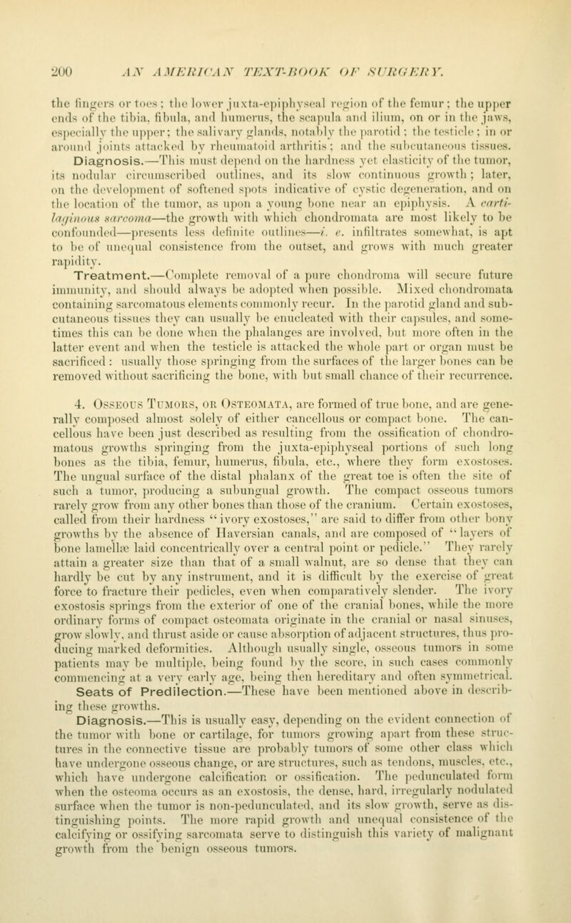 the fingers or tors ; the lower jiixta-opipliysoal region of the femur ; tlie upj)er ends of the tibia, fibuhi, and humerus, the seapuhi and ilium, on or in tlie jaw.s, especially the upper; the salivary glands, notal)ly the parotid : the testicle ; in or arouixl joints attacked by rheuniatoiil arthritis; and the subcutaneous tissues. Diagnosis.—This must depend on the hardness yet elasticity of the tumor, its nodular circumscribed outlines, and its slow continuous growth; later, on the development of softened spots indicative of cystic degeneration, and on the location of the tinnor, as upon a young bone near an epiphysis. A carti- laginous sarcoma—the growth with which chondromata are most likely to be confounded—presents less definite outlines—/, e. infiltrates somewhat, is apt to be of unequal consistence from the outset, and grows with much greater rapidity. Treatment.—Complete removal of a pure chondronui will secure future immunity, and should always be adopted when possible. Mixed chondromata containing sarcomatous elements commonly recur. In the ])arotid gland and sub- cutaneous tissues they can usually be enucleated with their capsules, and some- times this can be done when the phalanges are involved, but more often in the latter event and when the testicle is attacked the whole part or organ must be sacrificed : usually those springing from the surfaces of the larger bones can be removed without sacrificing the bone, with but small chance of their recurrence. 4. Osseous Tumors, or Osteomata, are formed of true bone, and are gene- rally composed almost solely of either cancellous or compact bone. The can- cellous have been just described as resulting from the ossification of chondro- matous growths springing from the juxta-epiphyseal portions of such long bones as the tibia, femur, humerus, fibula, etc., Avhere they form exostoses. The ungual surface of the distal phalanx of the great toe is often the site of such a tumor, producing a subungual growth. The compact osseous tumors rarely grow from any other bones than those of the cranium. Certain exostoses, called from their hardness  ivory exostoses, are said to differ from other bony growths by the absence of Haversian canals, and are composed of  layers of bone lamelh>2 laid concentrically over a central point or pedicle, They rarely attain a greater size than that of a small walnut, are so dense that they can hardly be cut by any instrument, and it is difiicult by the exercise of great force to fracture their pedicles, even when comparatively slender. The ivory exostosis sprintrs from the exterior of one of the cranial bones, while the more ordinary forms of compact osteomata origniate m the cranial or nasal smuses, grow slowly, and thrust aside or cause absorption of adjacent structures, thus pro- ducing marked deformities. Although usually single, osseous tumors in some patients may be multiple, being found by the score, in such cases commonly commencing at a very early age, being then hereditary and often symmetrical. Seats of Predilection.—These have been mentioned above in describ- ing these growths. Diagnosis.—This is usually easy, depending on the evident connection of the tumor with bone or cartilage, for tumors growing apart from these struc- tures in the connective tissue are probably tumors of some other class which have undergone osseous change, or are structures, such as tendons, muscles, etc., which have undergone calcification or ossification. The jjcdunculated form when the osteoma occurs as an exostosis, the dense, hard, irregularly nodulated surface when the tumor is non-pedunculated, and its slow growth, serve as dis- tinguishing points. The more rapid growth and une((ual consistence of the calcifying or ossif^nng sarcomata serve to distinguish this variety of malignant growth from the benign osseous tumors.