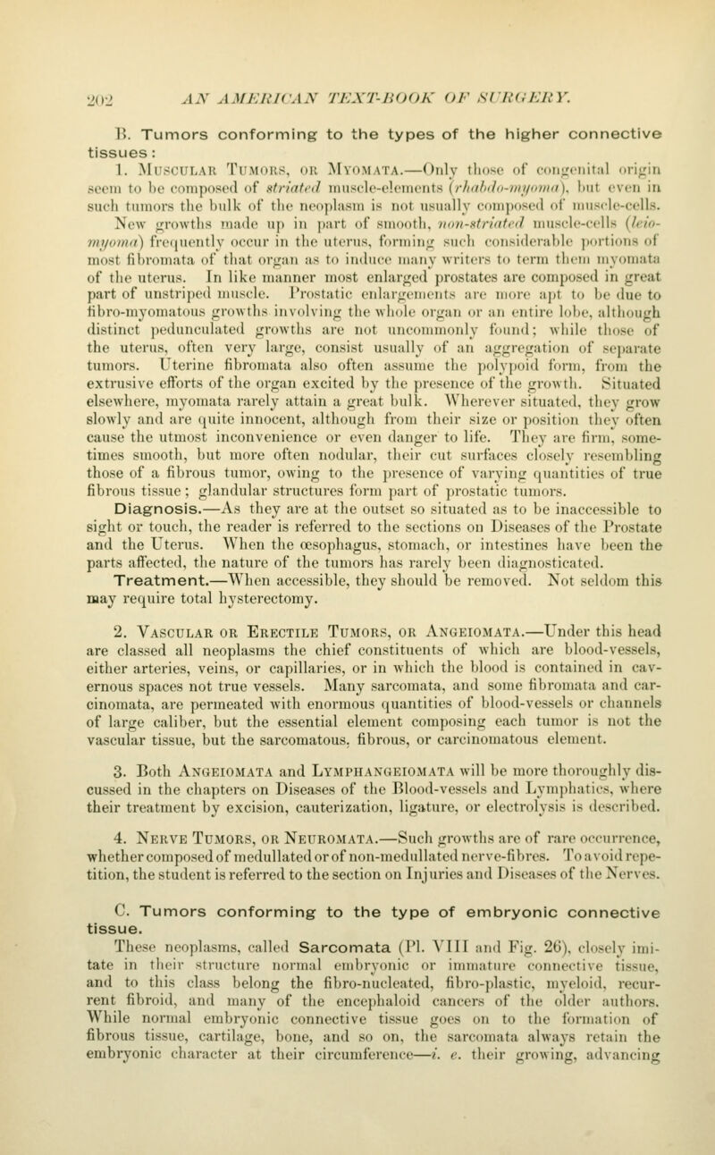 B. Tumors conforming to the types of the higher connective tissues: 1. Muscular Tumors, or Myomata.—Only tliose of conjrcnital oriiiin seeiu to be composed of striated innsele-eleineiits (/•/i((b<h)-)/ii/<>)ii<i), hut even in sueli tumors tlie bulk of the neoplasm is not usually composed of muscle-cells. New ijrowtlis made up in part of smooth, iiott-xtriated muscle-cells {Jeio- myoma) fre(iuently occur in the uterus, forminj; such considerable portions of most fibromata of that organ as to induce many writers to term then) myomata of the uterus. In like manner most enlarged prostates are composed in great part of unstriped muscle. Prostatic enlargements are more apt to be due to fibro-myomatous growths involving the whole organ or an entire lobe, altiiough distinct pedunculated growths are not uncommonly found; while those of the uterus, often very large, consist usually of an aggregation of separate tumors. Uterine fibromata also often assume the polypoid form, from the extrusive efforts of the organ excited by the presence of the growth. Situated elsewhere, myomata rarely attain a great bulk. Wherever situated, they grow slowly and are quite innocent, although from their size or position they often cause the utmost inconvenience or even danger to life. They are firm, some- times smooth, but more often nodular, their cut surfaces closely resembling those of a fibrous tumor, owing to the presence of varying quantities of true fibrous tissue; glandular structures form part of prostatic tumors. Diagnosis.—As they are at the outset so situated as to be inaccessible to sight or touch, the reader is referred to the sections on Diseases of the Prostate and the Uterus. When the oesophagus, stomach, or intestines have been the parts aff'ected, the nature of the tumors has rarely been diagnosticated. Treatment.—When accessible, they should be removed. Not seldom this may require total hysterectomy. 2. Vascular or Erectile Tumors, or Angeiomata.—Under this head are classed all neoplasms the chief constituents of which are blood-vessels, either arteries, veins, or capillaries, or in which tlie blood is contained in cav- ernous spaces not true vessels. Many sarcomata, and some fibromata and car- cinomata, are permeated Avith enormous (quantities of blood-vessels or channels of large caliber, but the essential element composing each tumor is not the vascular tissue, but the sarcomatous, fibrous, or carcinomatous element. 3. Both Angeiomata and Lymphangeiomata will be more thoroughly dis- cussed in the chapters on Diseases of the Blood-vessels and Lym])hatics, Avhere their treatment by excision, cauterization, ligature, or electrolysis is described. 4. Nerve Tumors, or Neuromata.—Such growths are of rare occurrence, whether composed of medullated or of non-medullated nerve-fibres. To a void repe- tition, the student is referred to the section on Injuries and Diseases of the Nerves. C. Tumors conforming to the type of embryonic connective tissue. These neoplasms, called Sarcomata (PI. VIII and Fig. 26), closely imi- tate in their structure normal embryonic or immature connective tissue, and to this class belong the fibro-nucleated, fibro-plastic, myeloid, recur- rent fibroid, and many of the encephaloid cancers of the older authors. While normal embryonic connective tissue goes on to the formation of fibrous tissue, cartilage, bone, and so on, the sarcomata always retain the embryonic character at their circumference—/. e. their growing, advancing
