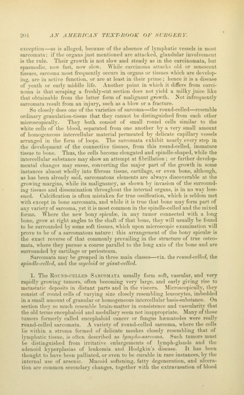 exception—as is alleged, because of the absence of lymphatic vessels in mo.st sarcomata: if tlii' organs just mentionod are attacked, glandular involvtMucnt is the rule. Their growth is not slow and steady as in the carcinomata, but spasmodic, now fast, now slow. While carcinoma attacks old or senescent tissues, sarcoma most frequently occurs in organs or tissues which are develop- ing, are in active function, or are at least in their prime; hence it is a disease of youth or early middle life. Another point in which it differs from carci- noma is that scraping a freshly-cut section docs not yield a milky juice like that obtainal)le from the latter form of malignant growth. Not infrequently sarcomata result from an injury, such as a blow or a fracture. So closely does one of tlie varieties of sarcoma—the round-celled—resemble ordinary granulation-tissue that they cannot be distinguished from each other microscopically. They both consist of small round cells similar to the white cells of the blood, separated from one another by a very small amount of homogeneous intercellular material permeated by delicate capillary vessels arranged in the form of loops. The sarcomata exhibit nearly every step in the development of the connective tissues, from this round-celled, immature tissue to bone. Thus, the cells become elongated and spindle-shaped, while the intercellular substance may show an attempt at fibrillation ; or further develop- mental changes may ensue, converting the major part of the growth in some instances almost Avholly into fibrous tissue, cartilage, or even bone, although, as has been already said, sarcomatous elements are always discoverable at the growing margins, while its malignancy, as shown by invasion of the surround- ing tissues and dissemination throughout the internal organs, is in no way less- ened. Calcification is often mistaken for true ossification, which is seldom met with except in bone sarcomata, and while it is true that bone may form part of any variety of sarcoma, yet it is most common in the spindle-celled and the mixed forms. Where the new bony spicule, in any tumor connected with a long bone, grow at ri^ht andes to the shaft of that bone, thev will usually be found to be surrounded by some soft tissues, which upon microscopic examination will prove to be of a sarcomatous nature: this arrangement of the bony spiculne is the exact reverse of that commonly prevailing in the structure of true osteo- mata. where they pursue a course parallel to the long axis of the bone and are surrounded by cartilage or periosteum. Sarcomata may be grouped in three main classes—viz. the round-celled, the spindle-celled, and the myeloid or giant-celled. 1. The Round-celled Sarcomata usually form soft, vascular, and very rapidly growing tumors, often becoming very large, and early giving rise to metastatic deposits in distant parts and in the viscera. Microscopically, tliey consist of round cells of varying size closely resembling leucocytes, imbedded in a small amount of granular or homogeneous intercellular basis-substance. On section they so much resemble brain-matter in consistence and vascularity that the old terms encephaloid and medullary seem not inappropriate. Many of those tumors formerly called encephaloid cancer or fungus ha^matodes were really round-celled sarcomata. A variety of round-celled sarcoma, where the cells lie within a stroma formed of delicate meshes closely resembling that of lymphatic tissue, is often described as lymplio-sarcoma. Such tumors must be distinguished from irritative enlargements of lymph-glands and the adenoid hyperplasias of leukemia and Ilodgkin's disease. It has been thought to have been palliated, or even to be curable in rare instances, by the internal use of arsenic. ^lucoid softening, fatty degeneration, and ulcera- tion are common secondary changes, together w ith the extravasation of blood