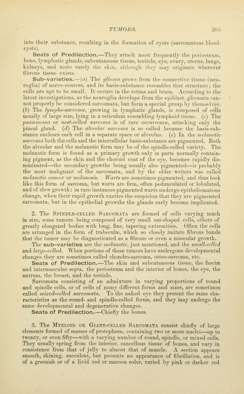 into their substance, resnltinc; in tlie formation of cysts (sarcomatous blood- cysts). Seats of Predilection.—They attack most freiiuently the periosteum, bone, lymphatic <,'lantls, subcutaneous tissue, testicle, eye, ovary, uterus, lungs, kidneys, and more rarely the skin, although they may originate wherever fibrous tissue exists. Sub-varieties. — {a) The glioma grows from the connective tissue (neu- roglia) of nerve-eenters, and its basis-substance resembles that structure; the cells are apt to be small. It occurs in the retina and brain. According to the latest investigations, as the neuroglia develops from the epiblast. gliomata can- not properly be considered sarcomata, but form a special group by themselves. {b) The lymphosarcoma, growing in lymphatic glands, is composed of cells usually of large size, lying in a reticulum resembling lymphoid tissue, (c) The psammoma or nest-celled sarcoma is of rare occurrence, attacking only the pineal gland, (d) The alveolar sarcoma is so called because the basis-sub- stance encloses each cell in a separate space or alveolus, (e) In the melanotic sarcoma both the cells and the intercellular basis-substance are pigmented. Both the alveolar and the melanotic form may be of the spindle-celled variety. The melanotic form is found as a primary growth only in parts normally contain- ing pigment, as the skin and the choroid coat of the eye, becomes rapidly dis- seminated—the secondary growths being usually also pigmented—is probably the most malignant of the sarcomata, and by the older writers was called melanotic cancer or melanosis. Warts are sometimes pigmented, and thus look like this form of sarcoma, but warts are firm, often pedunculated or lobulated, and of slow growth: in rare instances pigmented w^arts undergo epitheliomatous change, when their rapid growth excites the suspicion that they are pigmented sarcomata, but in the epithelial grow^ths the glands early become implicated. 2. The Spindle-celled Sarcomata are formed of cells varying much in size, some tumors being composed of very small oat-shaped cells, others of greatly elongated bodies with long, fine, tapering extremities. Often the cells are arranged in the form of trabeculse, w^hich so closely imitate fibrous bands that the tumor may be diagnosticated as a fibrous or even a muscular growth. The sub-varieties are the melajiotic, ^nst mentioned, and the small-celled and large-celled. AVhen portions of these tumors have undergone developmental changes they are sometimes called chondro-sarcoma, osteo-sarcoma, etc. Seats of Predilection.—The skin and subcutaneous tissue, the fasciae and intermuscular septa, the periosteum and the interior of bones, the eye, the antrum, the breast, and the testicle. Sarcomata consisting of an admixture in varying proportions of round and spindle cells, or of cells of many diff'erent forms and sizes, are sometimes called mixed-celled sarcomata. To the naked eye they present the same cha- racteristics as the round- and spindle-celled forms, and they may undergo the same developmental and degenerative changes. Seats of Predilection.—Chiefly the bones. 3. The Myeloid or Giant-celled Sarcomata consist chiefly of large elements formed of masses of protoplasm, containing two or more nuclei—up to twenty, or even fifty—with a varying number of round, spindle, or mixed cells. They usually spring from the interior, cancellous tissue of bones, and vary in consistence from that of jelly to almost that of muscle. A section appears smooth, shining, succulent, but presents no appearance of fibrillation, and is of a greenish or of a livid red or maroon color, varied by pink or darker red