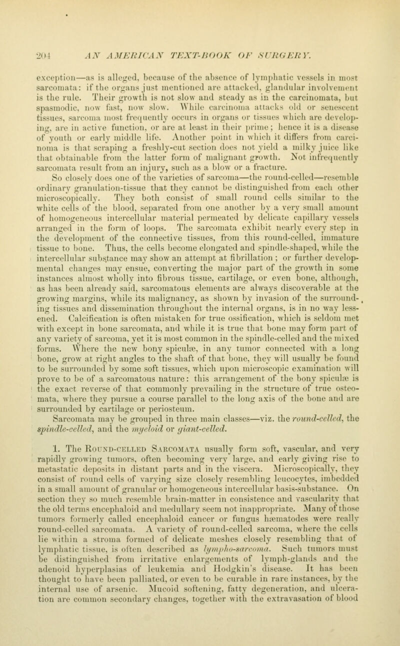 exception—as is alleged, because of the absence of lymphatic vessels in most sarcomata: if tlie organs just mentioned are attacked, glandular involvement is the rule. Their growth is not slow and steady as in the carcinomata, but spasmodic, now fast, now slow. AVhile carcinoma attacks old or senescent tissues, sarcoma most freijuently occurs in organs or tissues which are develop- ing, are in active function, or are at least in their j)rime; hence it is a disease of youth or early middle life. Another point in which it differs from carci- noma is that scraping a freshly-cut section does not yield a milky juice like that obtainable from the latter form of malignant growth. Not infrequently sarcomata result from an injury, such as a blow or a fracture. So closely does one of the varieties of sarconui—the round-celled—resemble ordinary granulation-tissue that they cannot be distinguished from each other microscopically. They both consist of small round cells similar to the white cells of the blood, separated from one another by a very small amount of homogeneous intercellular material permeated by delicate capillary vessels arranged in the form of loops. The sarcomata exhibit nearly every step in the development of the connective tissues, from this round-celled, immature tissue to bone. Thus, the cells become elongated and spindle-shaped, while the intercellular substance may show an attempt at fibrillation ; or further develop- mental changes may ensue, converting the major part of the growth in some instances almost wholly into fibrous tissue, cartilage, or even bone, although, as has been already said, sarcomatous elements are always discoverable at the grooving margins, while its malignancy, as sho^vn l)y invasion of the surround-, ing tissues and dissemination throughout the internal organs, is in no way less- ened. Calcification is often mistaken for true ossification, which is seldom met with except in bone sarcomata, and while it is true that bone may form part of any variety of sarcoma, yet it is most common in the spindle-celled and the mixed forms. Where the ncAV bony spiculiTe, in any tumor connected with a long bone, grow at right angles to the shaft of that bone, they will usually be found to be surrounded by some soft tissues, which upon microscopic examination will prove to be of a sarcomatous nature: this arrangement of the bony spicule is the exact reverse of that commonly prevailing in the structure of true osteo- mata, where they pursue a course parallel to the long axis of the bone and are surrounded by cartilage or periosteum. Sarcomata may be grouped in three main classes—viz. \h.Q round-celled, the spindle-celled, and the myeloid or yiant-celled. 1. The Round-celled Sarcomata usually form soft, vascular, and very rapidly growing tumors, often becoming very large, and early giving rise to metastatic deposits in distant parts and in the viscera. ^Microscopically, they consist of round cells of varying size closely resembling leucocytes, iml)cdded in a small amount of granular or homogeneous intercellular basis-substance. On section they so much resemble brain-matter in consistence and vascularity that the old terms encephaloid and medullary seem not inappropriate. Many of those tumors formerly called encephaloid cancer or fungus luematodes were really round-celled sarcomata. A variety of round-celled sarcoma, where the cells lie within a stroma formed of delicate meshes closely resembling that of lymphatic tissue, is often described as lymplio-sareoma. Such tumors must be distinguished from irritative enlargements of lymph-glands and the adenoid hyperplasias of leukemia and Hodgkin's disease. It has been thought to have been palliated, or even to be curable in rare instances, by the internal use of arsenic. Mucoid softening, fatty degeneration, and ulcera- tion are common secondary changes, together with the extravasation of blood