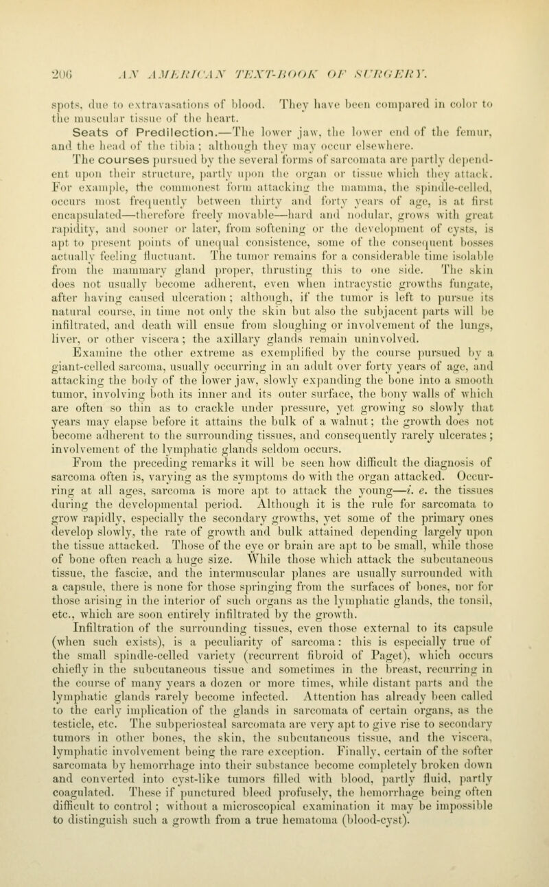 spots, due to extravasations of blood. 'Tlioy liave been (•(tiii]i;iicil in color to the muscuhir tissue of the heart. Seats of Predilection.—The lower jaw, tlic htwcr cud of the fcimir, and tile licad of the tibia ; althouLlh they uuiy occur elsewhere. The courses ])ursued by the several forms of sarcomata are partly depend- ent u})on their structure, ])artly upon the organ or tissue which they attack. For exam[)le, tiie commonest form attacking the mamma, the spindle-celled, occurs most frequently between thirty and forty years of age, is at first enca))sulated—therefore freely movable—hard and nodular, grows with great rapidity, and sooner or later, from softening or the development of cysts, is apt to pi'esent points of uneciual consistence, some of the conse((uent bosses actuallv feeling ilucfuant. The tumor remains for a considerable time isolable from the mauuuary gland ])roper, thrusting this to one side. The skin does not usually become adherent, even when intracystic growths fungate, after having caused ulceration ; although, if the tumor is left to pursue its natural course, in time not only the skin but also the subjacent parts will be infiltrated, and death will ensue from sloughing or involvement of the lungs, liver, or other viscera; the axillary glands renuiin uninvolved. Examine the other extreme as exemplified by the course pursued by a giant-celled sarcoma, usually occurring in an adult over forty years of age, and attacking the body of the lower jaw, slowly expanding the bone into a smooth tumor, involving l)oth its inner and its outer surface, the bony walls of which are often so thin as to crackle under ])ressure, yet growing so slowly that years may elapse before it attains the bulk of a walnut; the growth does not become adherent to the surrounding tissues, and consequently rarely ulcerates; involvement of the lymphatic glands seldom occurs. From the preceding remarks it will be seen how difficult the diagnosis of sarcoma often is, varying as the symptoms do with the organ attacked. Occur- ring at all ages, sarcoma is more apt to attack the young—i. e. the tissues during the developmental period. Although it is the rule for sarcomata to grow rapidly, especially the secondary growths, yet some of the primary ones develop slowly, the rate of growth and bulk attained depending largely upon the tissue attacked. Those of the eye or brain are apt to be small, while those of bone often reach a huge size. While those which attack the subcutaneous tissue, the fascia, and the intermuscular planes are usitally surrounded with a capsule, there is none fi)r those s|)ringing from the surfaces of bones, nor for those arising in the interior of such organs as the lymphatic glands, the tonsil, etc., which are soon entirely infiltrated by the growth. Infiltration of the surrounding tissues, even those external to its capsule (Avlien such exists), is a peculiarity of sarcoma: this is especially true of the small spindle-celled variety (recurrent fibroid of Paget), which occurs chiefly in the subcutaneous tissue and sometimes in the breast, recurring in the course of many years a dozen or more times, while distant parts and the lymphatic glands rarely become infected. Attention has already been called to the early implication of the glands in sarcomata of certain organs, as the testicle, etc. The subperiosteal sarcomata are very apt to give rise to secondary tumors in other bones, the skin, the subcutaneous tissue, and the viscera, lymphatic involvement being the rare exception. Finally, certain of the softer sarcomata bv hemorrhafie into their substance become completely broken down and converted into cyst-like tumors filled with blood, partly fluid, partly coagulated. These if punctured bleed profusely, the hemorrhage being often difficult to control; without a microscopical examination it may be impossible to distinguish such a groAvth from a true heuuitoma (blood-cyst).