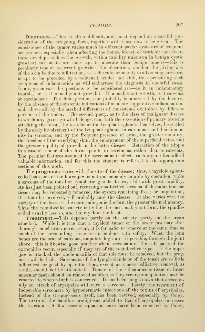 Diagnosis.—This is often difficult, and must depend on a careful con- sideration of the fore<:;oin^ facts, to;i;ether with those now to he i^iven. The consistence of the tumor varies much in different parts; cysts are of frequent occurrence, especially when affecting the bones, breast, or testicle; moreover, these develop, as does the growth, with a rapidity unknown in benign cystic growths; sarcomata are more apt to ulcerate than benign tumors—this is peculiai-ly true of recurrent growths; the ulceration, whether the giving way of the skin be due to infiltration, as is the rule, or merely to advancing i)ressure, is apt to be preceded by a reddened, tender, hot skin, thus presenting such symptoms of inffanunation as -will embarrass the diagnosis in doubtful cases. In any given case the (questions to be considered are—Is it an inflammatory trouble, or is it a malignant growth ? If a malignant growth, is it sarcoma or carcinoma? The first question can probably be ansAvered by the history, by the absence of the systemic indications of an acute suppurative inflammation, and, above all, by the marked differences of consistence exhibited by different ])ortions of the tumor. The second query, as to the class of malignant disease to which any given growth belongs, can, with the exception of primary growths attacking the tonsil, the testicle, or the lymphatic glands themselves, be settled by the early involvement of the lymphatic glands in carcinoma and their immu- nity in sarcoma, and by the frequent presence of cysts, the greater mobility, the freedom of the overlying skin, the enlargement of the superficial veins, and the greater rapidity of growth in the latter disease. Retraction of the nipple in a case of tumor of the breast points to carcinoma rather than to sarcoma. The peculiar features assumed by sarcoma as it affects each organ often afford valuable information, and for this the student is referred to the appropriate sections of this work. The prognosis varies with the site of the disease; thus, a myeloid (giant- celled) sarcoma of the lower jaw is not uncommonly curable by operation, Avhile a sarcoma of the tonsil or lymphatic glands destroys life with great rapidity. As has just been pointed out, recurring small-celled sarcoma of the subcutaneous tissue may be repeatedly removed, the system remaining free; or amputation, if a limb be involved, Avill probably cure the disease. It also varies with the variety of the disease: the more embryonic the form the greater the malignancy. Thus the round-celled variety is by far the most malignant form, the spindle- celled usually less so, and the myeloid the least. Treatment.—This depends partly on the variety, partly on the organ attacked. While it is true that a myeloid tumor of the lower jaw may after thorough enucleation never recur, it is far safer to remove at the same time as much of the surrounding tissue as can be done with safety. When the long bones are the seat of sarcoma, amputate high up—if possible, through the joint above: this is likewise good practice wdien sarcomata of the soft parts of the extremities recur, especially if they are of the round-celled type. If the upper jaw is attacked, the whole maxilla of that side must be removed, but the prog- nosis Avill be bad. Sarcomata of the lymph-glands or of the tonsil are so little influenced for good by operation that, except as a mere palliative, removal, as a rule, should not be attempted. Tumors of the subcutaneous tissue or inter- muscular fascia should be removed as often as they recur, or amputation may be resorted to when a limb is concerned. It has been long known that occasion- ally an attack of erysipelas will cure a sarcoma. Lately, the treatment of inoperable sarcomata by hypodermatic injections of the toxins of erysipelas, instead of the streptococcus itself, has been revived, especially by Coley. The toxin of the bacillus prodigiosus added to that of erysipelas increases the reaction. A few cases of apparent cure have been reported by Coley,