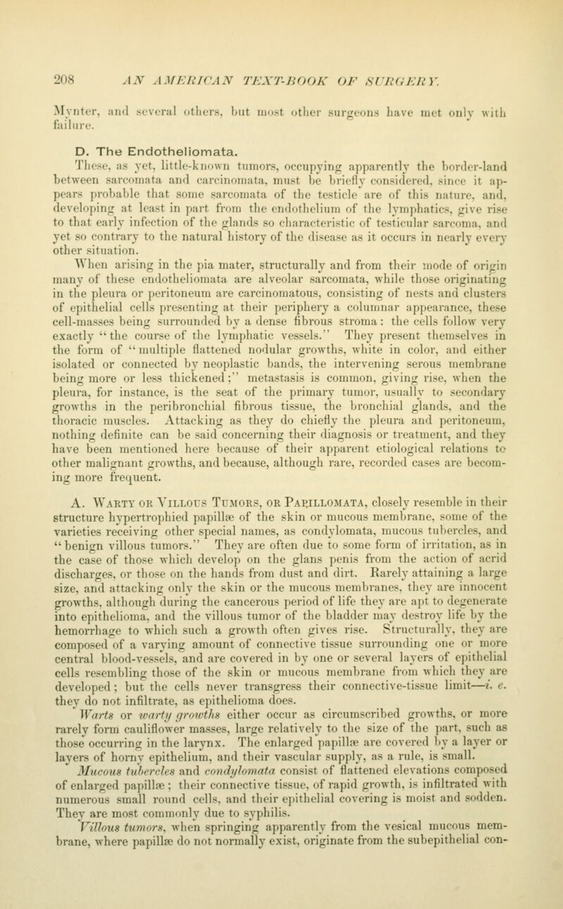 Mynter, and .several others, but iiKj.st other surgeons have met only with failure. D. The Endotheliomata. The.^e. as yet, little-known tumor.s, occupying apparently the border-land between sarcomata and carcinomata, must be briefly considered, since it ap- pears probable that some .sarcomata of the testicle are of this nature, and, developing at least in part from the endothelium of the lymphatics, give rise to that early infection of the glands so characteristic of testicular sarcoma, and yet so contrary to the natural history of the disease as it occurs in nearly every other situation. When arising in the pia mater, structurally and from their mode of origin many of these endotheliomata are alveolar sarcomata, while those originating in the pleura or peritoneum are carcinomatous, consisting of nests and clusters of epithelial cells presenting at their periphery a columnar appearance, these cell-masses being surrounded by a dense fibrous stroma: the cells follow very exactly the course of the lymphatic vessels. They present themselves in the form of  multiple flattened nodular growths, white in color, and either isolated or connected by neoplastic bands, the intervening serous membrane being more or less thickened; metastasis is common, giving rise, Avhen the pleura, for instance, is the .seat of the primary tumor, usually to secondary growths in the peribronchial fibrous tissue, the bronchial glands, and the thoracic muscles. Attacking as they do chiefly the pleura and peritoneum, nothing definite can be .said concerning their diagnosis or treatment, and they have been mentioned here because of their apparent etiological relations to other malignant growths, and because, although rare, recorded cases are becom- ing more frequent. A. Warty or Villous Tumors, or Pai^illomata, closely resemble in their structure hypertrophied papillae of the skin or mucous membrane, some of the varieties receiving other special names, as condylomata, mucous tubercles, and benign villous tumors. They are often due to some form of irritation, as in the case of those which develop on the glans penis from the action of acrid discharges, or those on the hands from dust and dirt. Rarely attaining a large size, and attacking only the skin or the mucous membranes, they are innocent growths, although during the cancerous period of life they are apt to degenerate into epithelioma, and the villous tumor of the bladder may destroy life by the hemorrhage to which such a growth often gives rise. Structurally, they are composed of a varying amount of connective tissue surrounding one or more central blood-vessels, and are covered in by one or several layers of epithelial cells resembling those of the skin or mucous membrane from which they are developed ; but the cells never transgress their connective-tissue limit—i. e. they do not infiltrate, as epithelioma does. ^ Warts or warty groivths either occur as circumscribed growths, or more rarely form cauliflower ma.sses, large relatively to the size of the part, such as those occurring in the larynx. The enlarged papillne are covered by a layer or layers of horny epithelium, and their vascular supply, as a rule, is small. Mucous tubercles and condyhmata consist of flattened elevations composed of enlarged papillse ; their connective tissue, of rapid growth, is infiltrated with numerous small round cells, and their epithelial covering is moist and sodden. They are mo.st commonly due to .syphilis. Villous tumors, when springing apparently from the vesical mucous mem- brane, where papillae do not normally exist, originate from the subepithelial con-