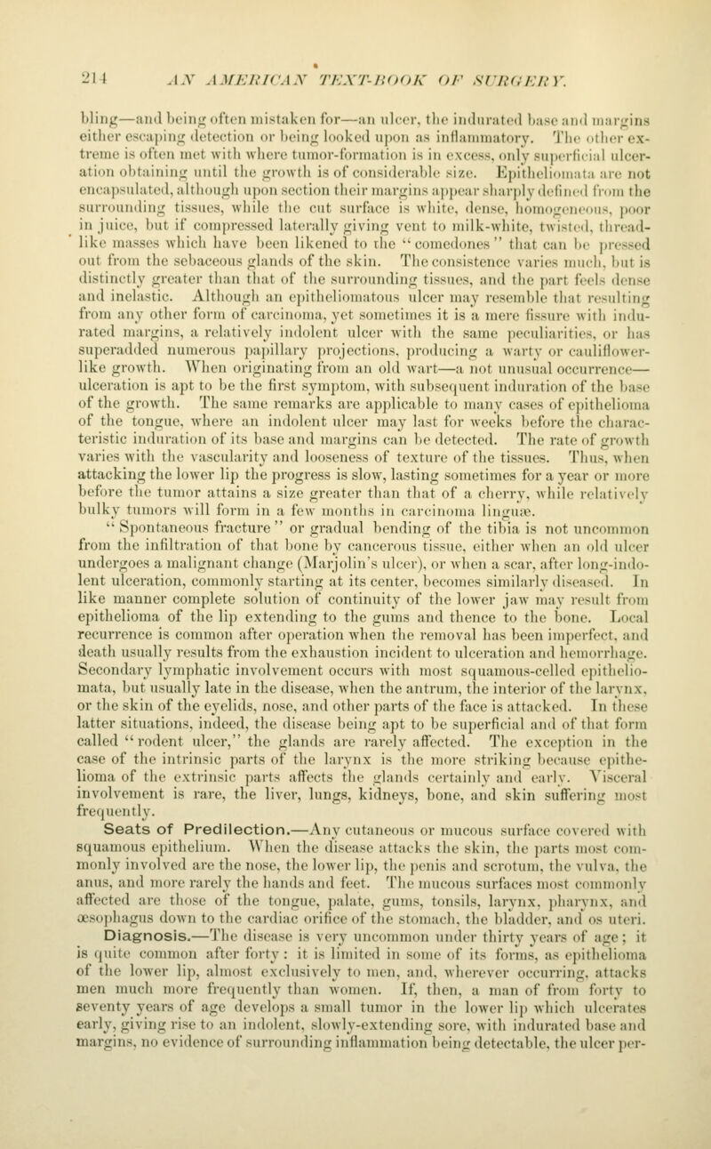 -^1 t J.V AMERICAN TEXT-IIOOK OF sriiCEIiY. bling—luid bciii;^ ofton mistaken for—an ulcer, the indurated hasc and margins either escaping detection or being looked upon as inflammatory. The other ex- treme is often met with where tumor-formation is in excess, only supcrfuial ulcer- ation obtaining until the growth is of considerable size. Epitheliimiata are not encapsulated, although upon section their margins ajipear sharjdydeiiiicd from the surrounding tissues, while the cut surface is white, dense, homogeneous, poor in juice, but if compressed laterally giving vent to milk-white, tAvisted, thread- like masses which have been likened to the  comedones  that can be pressed out from the sebaceous glands of the skin. The consistence varies much, but is distinctly greater than that of the surrounding tissues, and the part feels dense and inelastic. Although an epitheliomatous ulcer may resemble that residting from any other form of carcinoma, yet sometimes it is a mere fissure with indu- rated margins, a relatively indolent ulcer with the same peculiarities, or has superadded numerous papillary projections, producing a warty or cauliflower- like growth. When originating from an old wart—a not unusual occurrence— ulceration is apt to be the first symptom, with subsequent induration of the base of the growth. The same remarks are applicable to many cases of c))ithelioma of the tongue, where an indolent ulcer may last for weeks before the charac- teristic induration of its base and margins can be detected. The rate of growth varies with the vascularity and looseness of texture of the tissues. Thus, when attacking the lower lip the progress is slow, lasting sometimes for a year or more before the tumor attains a size greater than that of a cherry, Avhile relativelv bulky tumors will form in a few months in carcinoma linguiie.  Spontaneous fracture  or gradual bending of the tibia is not unconnuon from the infiltration of that l)one by cancerous tissue, either when an old ulcer undergoes a malignant change (Marjolin's ulcer), or when a scar, after long-indo- lent ulceration, commonly starting at its center, becomes similarly diseased. In like manner complete solution of continuity of the lower jaw may result from epithelioma of the lip extending to the gums and thence to the bone. Local recurrence is common after operation when the removal has been imperfect, and death usually results from the exhaustion incident to ulceration and hemorrhage. Secondary lymphatic involvement occurs with most squamous-celled epithelio- mata, but usually late in the disease, when the antrum, the interior of the larynx, or the skin of the eyelids, nose, and other parts of the face is attacked. In these latter situations, indeed, the disease being apt to be superficial and of that form called rodent ulcer, the glands are rarely affected. The exception in the case of the intrinsic parts of the larynx is the more striking l)ecause epithe- lioma of the extrinsic parts affects the glands certainly and early. Visceral involvement is rare, the liver, lungs, kidneys, bone, and skin suffering most frequently. Seats of Predilection.—Any cutaneous or mucous surface covered with squamous epithelium. When the disease attacks the skin, the parts most com- monly involved are the nose, the lower lip, the j)enis and scrotum, the vulva, the anus, and more rarely the hands and feet. The nnicous surfaces most commonly affected are those of the tongue, palate, gums, tonsils, larynx, pharynx, and oesophagus down to the cardiac orifice of the stomach, the bladder, and os uteri. Diagnosis.—The disease is very uncommon under thirty years of age; it is quite common after forty : it is limited in some of its forms, as epithelioma of the lower lip, almost exclusively to men, and, wherever occurring, attacks men much more fret^ucntly than women. If, then, a man of from forty to seventy years of age develops a small tumor in the lower lip which ulcerates early, giving rise to an indolent, slowly-extending sore, with indurated base and margins, no evidence of surrounding inflammation being detectable, the ulcer per-