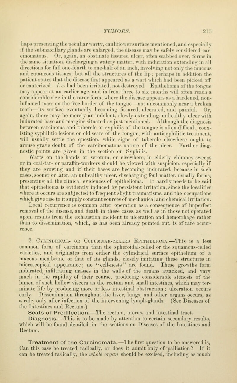 hai)s prescnitinp; tliepoonliar AN artv,eanlillo\\ or surface mentiono(l,an(l es])ecially if the subnuixilhiry <fhiiids are enlarged, the disease may be safely considered car- cinomatous. Or, again, an obstinate fissured ulcer, often scabbed over, forms in the same situation, discharging a watery matter, ^s\i\\ induration extending in all directi(uis for full one-fourth to one-half of an inch, involving notoidy the mucous and cutaneous tissues, but all the structures of the lij); perhaps in addition the j)atient states that the disease first a])peared as a Avart Avhich had been picked off or cauterized—/. e. had been irritated, not destroyed. Epithelioma of the tongue may appear at an earlier age, and in from three to six months will often reach a considerable size in the rarer form, -where the disease appears as a hardened, non- inflauuMl mass on the free border of the tongue—not uncommonly near a broken tooth—its surface eventually becoming fissured, ulcerated, and painful. Or, again, there may be merely an indolent, slowly-extending, unhealthy ulcer with indurated base and margins situated as just mentioned. Although the diagnosis between carcinoma and tubercle or syphilis of the tongue is often difficult, coex- isting syphilitic lesions or old scars of the tongue, with antisyphilitic treatment, will usually settle the question, while signs of tubercle elsewhere ought to arouse grave doubt of the carcinomatous nature of the ulcer. Further diag- nostic points are given in the section on Syphilis. Warts on the hands or scrotum, or elsewhere, in elderly chimney-sweeps or in coal-tar- or paraffin-workers should be vicAved with suspicion, especially if they are growing and if their bases are becoming indurated, because in such cases, sooner or later, an unhealthy ulcer, discharging foul matter, usually forms, presenting all the clinical evidences of epithelioma. It hardly needs to be said that epithelioma is evidently induced by persistent irritation, since the localities where it occurs are subjected to frequent slight traumatisms, and the occupations which give rise to it supply constant sources of mechanical and chemical irritation. Local recurrence is common after operation as a consequence of imperfect removal of the disease, and death in these cases, as Avell as in those not operated upon, results from the exhaustion incident to ulceration and hemorrhage rather than to dissemination, which, as has been already pointed out, is of rare occur- rence. 2. Cylindrical- or Columnar-celled Epithelioma.—This is a less common form of carcinoma than the spheroidal-celled or the squamous-celled varieties, and originates from either the cylindrical surface epithelium of a mucous membrane or that of its glands, closely imitating these structures in microscopical appearance; no cell-nests are found. These growths form indurated, infiltrating masses in the walls of the organs attacked, and vary much in the rapidity of their course, producing considerable stenosis of the lumen of such hollow viscera as the rectum and small intestines, which may ter- minate life by producing more or less intestinal obstruction ; ulceration occurs early. Dissemination throughout the liver, lungs, and other organs occurs, as a rule, only after infection of the intervening lymph-glands. (See Diseases of the Intestines and Rectum.) Seats of Predilection.—The rectum, uterus, and intestinal tract. Diagnosis.—This is to be made by attention to certain secondary results, which will be found detailed in the sections on Diseases of the Intestines and Rectum. Treatment of the Carcinomata.—The first question to be answered is, Can this case be treated radically, or does it admit only of palliation ? If it can be treated radically, the whole organ should be excised, including as much