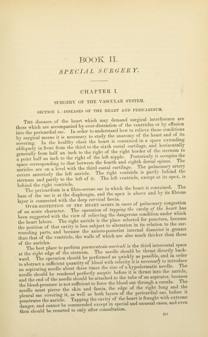 BOOK IT. SPECIAL SURGERY. CHAPTER I. SURGERY OF THE VASCULAR SYSTEM. SECTION I.-DISEASES OF THE HEART AND PERICARDIUM. The diseases of tlie heart which may demand surgical interference are those which are accompanied by over-distention of the ventricles or by eflusion nto the pericardial sac In order to understand how to relieve these conditions by surgical means it is necessary to study the anatomy of the heart and of its covering. In the healthy chest the heart is contained m a space extending oblique!y in front from the third to the sixth costal cartilage, am horizontally generallv from half an inch to the right of the right border of the sternum to a point half an inch to the right of the left nipple. Posteriorly it occupies the space corresponding to that between the fourth and eighth dorsal spines. The au cles ai/on a Tevel with the third costal cartilage. The pu monary artery covers anteriorly the left auricle. The right ventricle is partly behind the steinum and partly to the left of it. The left ventricle, except at its apex, is behind the right ventricle. , . , , i . • ^ ■ a tv..:. The pericSrdium is a fibro-serous sac in which the heart is contained The base of the sac is at the diaphragm, and the apex is above and by its fibrous layer is connected with the deep cervical fascia. ^ OVER-DISTENTION OF THE HEART occurs in cases of pulmonaij congestion of an acute character. The operation of iai^ping the cavity c>f the h<^^^rt h^ been suggested with the view of relieving the dangerous condition under which the heaif labors. The right auricle is the place selected for punc.ui. because the position of that cavity is less sub ect to alteration m its relation to the sui- rouifdi . parts, and because the antero-posterior internal diameter is greater San tha°t Jf the ventricle, the walls of which are also much thicker than those '^ 'The besfplace to perform paracentem anricvli is the third intercostal space at the ri'ht edge of the sternum. The needle should be thrus directly back- wa d! The op^eration should be performed as quickly as possible and in order To abstract a sufficient quantity of blood with celerity it is necessar^ o mt-du ^ an aspirating needle about three times the size of a hypodermatic needle. Ihe needle hould be rendered perfectly aseptic before it is thrust into he auricle and the end of the needle should be attached to the tube of an aspirator becau e the blood-pressure is not sufficient to force the blood out through a canula. The needle must pierce the skin and fascia, the edge of the rig^lit lung and the nleural sac covering, it, as well as both layers of the pericardial sac before it tZtrZi^^L-.^^^- Tapping the cavity of the heart is fraught -th ext e dancer, and cannot be commended except in special and unusual cases, and even then should be resorted to only after consultation.