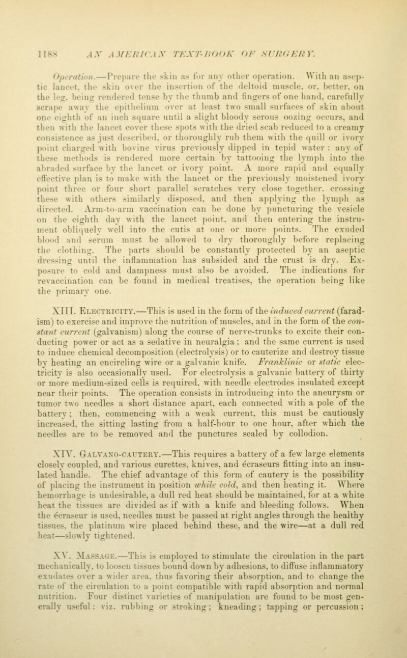 118s AX j.v/./.'/r.i.y rr.xr-iiooK or scuai:i!V. Operatiii)!.—I'rcpart' tlie skin as tor any otlicr ojteration. Witli an asep- tic lancet, the skin over the insertion of the deltoid muscle, or. better, on the leg, being rendered tense by the thumb and fingers of one hand, carefully scrape away the epitlu^liuni over at least two small surfaces of skin about one eighth of an inch square until a slight bloody serous oozing occurs, and then with the lancet cover these spots with the drieil scab reduced to a creamy consistence as just described, or thoroughly rub them with the (juill or ivory point charged with bovine virus previously dipped in tepid water : any of these methods is rendered more certain by tattooing the lymph into the abraded surface by the lancet or ivory point. A more rapid and equally effective plan is to make with the lancet or the previously moistened ivory point three or four short parallel scratches very close together, crossing these with others similarly disposed, and then applying the lymph as directed. Arm-to-arm vaccination can be done by puncturing the vesicle on the eighth day with the lancet point, and then entering the instru- ment obliquely well into the cutis at one or more points. The exuded blood and serum must be allowed to dry thoroughly before replacing the clothing. The parts should be constantly protected by an aseptic dressing until the inflammation has subsided and the crust is dry. Ex- posure to cold and dampness must also be avoided. The indications for revaccination can be found in medical treatises, the operation being like the primary one. XIII. Electricity.—This is used in the form of the indueed current (farad- ism) to exercise and improve the nutrition of muscles, and in the form of the coji- stant current (galvanism) along the course of nerve-trunks to excite their con- ducting power or act as a sedative in neuralgia: and the same current is used to induce chemical decomposition (electrolysis) or to cauterize and destroy tissue by heating an encircling wire or a galvanic knife. Franklinic or static elec- tricity is also occasionally used. For electrolysis a galvanic battery of thirty or more medium-sized cells is required, with needle electrodes insulated except near their points. The operation consists in introducing into the aneurysm or tumor two needles a short distance apart, each connected with a pole of the battery; then, commencing w ith a weak current, this must be cautiously increased, the sitting lasting from a half-hour to one hour, after which the needles are to be removed and the punctures sealed by collodion. XIV. Galvano-caitery.—This requires a battery of a few large elements closely coupled, and various curettes, knives, and ^craseurs fitting into an insu- lated handle. The chief advantage of this form of cautery is the po.ssibility of placing the instrument in position ivkile cold, and then heating it. Where hemorrhage is undesirable, a dull red heat should be maintained, for at a white heat the tissues are divided as if with a knife and bleeding follows. When the ecraseur is used, needles must be passed at right angles through the healthy tissues, the platinum wire placed behind these, and the wire—at a dull red heat—slowly tightened. XA'. Massage.—This is employed to stimulate the circulation in the part mechanically, to loosen tissues bound down by adhesions, to diffuse inflammatory exuilaies over a wider area, thus favoring their absorption, and to change the rate of the circulation to a point compatible with rapid absorption and normal nutrition. Four distinct varieties of manipulation are found to be most gen- erally useful: viz. rubbing or stroking; kneading; tapping or percussion;