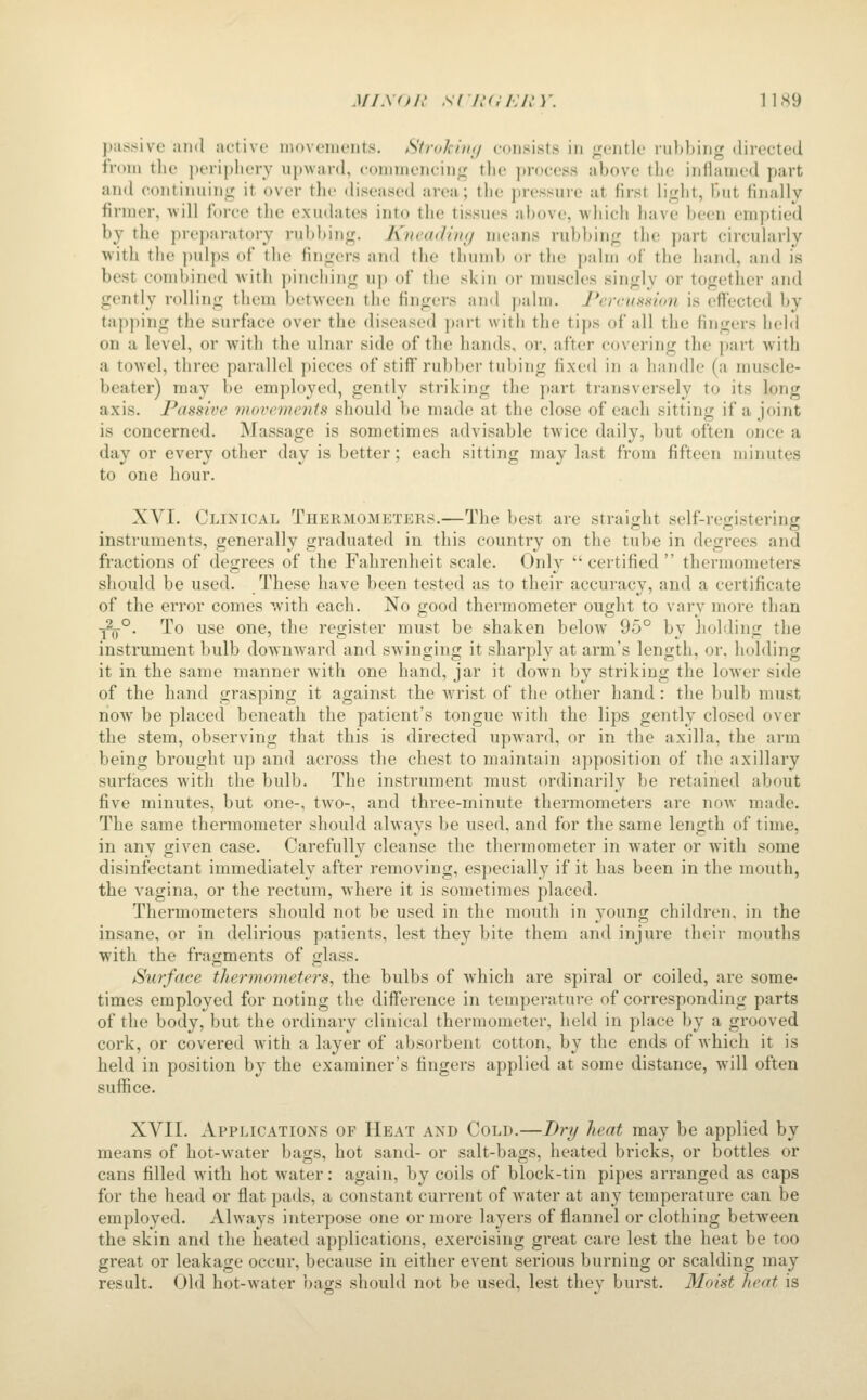 MiMtL' s( n<;i:in'. 11x9 piis^ive and active inuvcnients. Strokimj coii^iists in ;j:;(.'nti(.' rubbing dii-ected from the periphery upward, commencing the process above the inflamed part and continuing it over tlic diseased area; the pressure at first light, but finally firmer, will force the exudates into the tissues above, which have been emptied by the prejjaratory rubbing. KncaiJiiKj means rubbing the part circularly with the pulps of the fingers and the thumb or the palm of the hand, and is best combined with pinching up of the skin or muscles singly or together and gently rolling them between the fingers and palm. PercuHHian is effected by tap]iing the surface over the diseased part with the tips of all the fingers held on a level, or with the ulnar side of the hands, or, after covering the part with a towel, three parallel }>ieces of stiff rul)ber tubing fixed in a handle (a muscle- beater) may be employed, gently striking the part transversely to its long axis. Passive movements should be made at the close of each sitting if a joint is concerned. Massage is sometimes advisable twice daily, but often once a day or every other day is better; each sitting may last from fifteen minutes to one hour. XVI. Clinical Thermometers,—The best are straight self-registering instruments, generally graduated in this country on the tube in degrees and fractions of degrees of the Fahrenheit scale. Only certified thermometers should be used. These have been tested as to their accuracy, and a certificate of the error comes with each. No good thermometer ought to vary more than ■^°. To use one, the register must be shaken below 95° by Jiohling the instrument bulb downward and swinging it sharply at arm's length, or, holding it in the same manner with one hand, jar it down by striking the lower side of the hand grasping it against the wrist of the other hand: the bulb must now be placed beneath the patient's tongue with the lips gently closed over the stem, observing that this is directed upward, or in the axilla, the arm being brought up and across the chest to maintain apposition of the axillary surfaces with the bulb. The instrument must ordinarily be retained about five minutes, but one-, two-, and three-minute thermometers are now made. The same thermometer should always be used, and for the same length of time, in any given case. Carefully cleanse the thermometer in water or with some disinfectant immediately after removing, es])ecially if it has been in the mouth, the vagina, or the rectum, where it is sometimes placed. Thermometers should not be used in the mouth in young children, in the insane, or in delirious patients, lest they bite them and injure their mouths with the fragments of glass. Surface thermometers, the bulbs of which are spiral or coiled, are some- times employed for noting the diff'erence in temperature of corresponding parts of the body, but the ordinary clinical thermometer, held in place by a grooved cork, or covered with a layer of absorbent cotton, by the ends of which it is held in position by the examiner's fingers applied at some distance, will often suffice. XVII. Applications of Heat and Cold.—Dry heat may be applied by means of hot-Avater bags, hot sand- or salt-bags, heated bricks, or bottles or cans filled with hot water: again, by coils of block-tin pipes arranged as caps for the head or flat pads, a constant current of water at any temperature can be employed. Always interpose one or more layers of flannel or clothing between the skin and the heated applications, exercising great care lest the heat be too great or leakage occur, because in either event serious burning or scalding may result. Old hot-water bags should not be used, lest they burst. Moist heat is