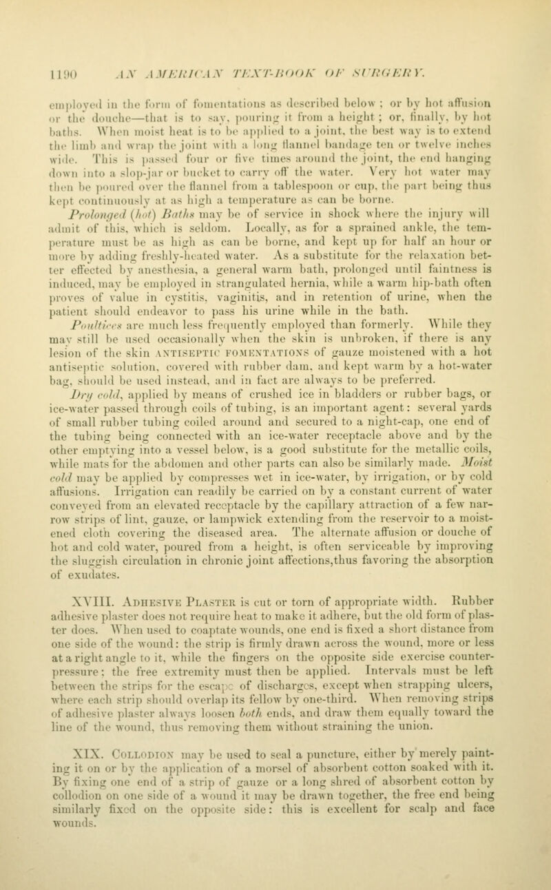 lino .LV .i.i//;/.'/r.i.v Ti.xr-iiooh' (H' srn<;i:in'. emplovoil iu tlio funn of fonK'ntations as described below ; or by hot affusion or the douche—that is to say. pourinjT it from a height ; or, finally, by l»ot baths. When moist heat is to be applied to a joint, the best way is to extend the limb and wrap the joint witii a lonii Hannel bandage ten or twelve inches wiile. This is j>assed four or five times around the joint, the end han<^ini^ down into a slop-jar or bucket to carry off the water. Very hot water may then be poured over the flannel from a tablespoon or cup. the part beinj; thus kept continuously at as high a temperature as can be borne. Prolonged {hot) Baths may be of service in shock Avhere the injury will admit of this, which is seldom. Locally, as for a sprained ankle, the tem- perature must be as hi<;h as can be borne, and kept up for half an hour or more by adding freshly-heated water. As a substitute for the relaxation bet- ter effected by anesthesia, a general warm bath, prolonged until faintness is induced, may be employed in strangulated hernia, while a warm hip-bath often proves of value in cystitis, vaginitis, and in retention of urine, when the patient should endeavor to pass his urine while in the bath. Poultices are much less freijuently employed than formerly. While they mav still be used occasionally when the skin is unbroken, if there is any lesion of the skin antiseptic fomkxtations of gauze moistened with a hot antiseptic solution, covered with rubber dam, and kept warm by a hot-water bag, should be used instead, and in fact are always to be preferred. JJrf/ cold, applied by means of crushed ice in bladders or rubber bags, or ice-water passed through coils of tubing, is an important agent: several yards of small rubber tubing coiled around and secured to a night-cap, one end of the tubing being connected with an ice-water receptacle above and by the other emptying into a vessel below, is a good substitute for the metallic coils, while mats for the abdomen and other parts can also be similarly made. Moist cold may be applied by compresses wet in ice-water, by irrigation, or by cold affusions. Irrigation can readily be carried on by a constant current of water conveyed from an elevated receptacle by the capillary attraction of a few nar- row strips of lint, gauze, or lampwick extending from the reservoir to a moist- ened clotb covering the diseased area. The alternate affusion or douche of hot and cold water, poured from a height, is often serviceable by improving the sluggish circulation in chronic joint affections,thus favoring the absorption of exudates. XA^III. Adhesive Plaster is cut or torn of appropriate width. Rubber adhesive plaster does not require heat to make it adhere, but the old form of plas- ter does. When used to coaptate wounds, one end is fixed a short distance from one side of the wound: the strip is firmly drawn across the wound, more or less ataright angle to it, while the fingers on the opposite side exercise counter- pressure : the free extremity must then be applied. Intervals must be left between the strips for the escape of discharges, except when strapping ulcers, where each strip should overlap its fellow by one-third. When removing strips of adhesive plaster always loosen both ends, and draw them equally toward the line of the wound, thus removing them without straining the union. XIX. CoLLODiOX may be used to seal a puncture, either by'merely paint- ing it on or by the application of a morsel of absorbent cotton soaked with it. By fixing one end of a strip of gauze or a long shred of absorbent cotton by collodion on one side of a wound it may be drawn together, the free end being similarly fixed on the opposite side: this is excellent for scalp and face wounds.
