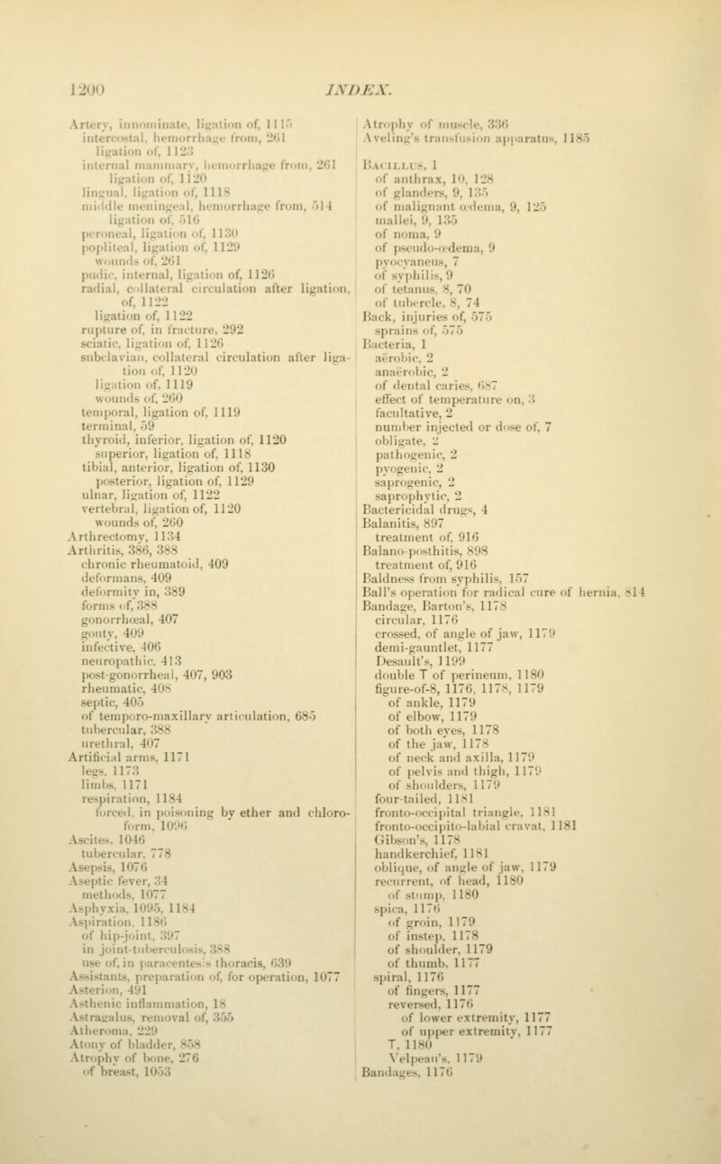 12(J0 jyOEX. Artery, innnininate, litjalion of, 1I1> inter^<>^ital, lieiiic>rilia;,'u from, 2(jl ii^ntioii of, 11-.> internal niaimnarv, lieiuorrliage from, 2fil ligation of, I'VIO lingual, ligation of, lllS niiiiille meningeal, hemorrhage from, 'A\ ligation of, 51G peroneal, ligation of, 1130 p0|>liteal, ligation of, WIS} \vi.mills of, 2(31 pudic, internal, ligation of, 112(5 radial, collateral circulation after ligation, of, 1122 ligation of, 1122 rupture of in fracture. 292 sciatic, ligation of, 112(5 subclavian, collateral circulation after liL'a- tion of, 1120 ligiitiou of. 1119 woimds of, 26(J temporal, ligation of, 1119 terminal, 59 thyroid, inferior, ligation of, 1120 superior, ligation of, 1118 tibial, anterior, ligation of, 1130 jiosterior, ligation of, 1129 ulnar, ligation of, 1122 vertebral, ligation of, 1120 wounds of, 2fi0 Arthrectomv, 1134 Arthritis, 386, 388 chronic rheumatoid, 409 deformans, 409 deformitv in, 389 forms <.f,388 gonorrhceal, 407 gouty, 409 infective, 406 neuropathic. 413 post-gonorrheal, 407, 903 rheumatic, 408 septic, 405 of temporo-maxillary articulation, 685 tubercular, 388 urethral, 407 Artificiid arms, 1171 legs. 1173 limbs. 1171 respiration, 1184 forced, in poisoning bv ether and chloro- form, 10H(5 Ascites, 1046 tubercular. 778 Asepsis, 1076 Aseptic fever, 34 methods, 1077 Asphyxia. 1095. 1184 Aspiration. 1186 of hip-j(jini, 397 in joint-tuberculosis, 388 use of, in paracentesis thoracis, 639 Assistants, preparation of for operation, 1077 Asterion, 491 Asthenic inflammation, 18 Astratralus. removal of, 355 Atheroma, 229 Atony of bladder, 858 Atrophv of bone, 276 of breast, 1053 Atrophy of muscle, 336 Aveling's transfusion apparatus. 1185 P>A<lM,i:.s, 1 of anthrax, lo, 128 of glanders, 9, 135 of malignant odema, 9, 125 mallei, 9, 135 of noma, 9 of jKscudo-iidema, 9 pvocvaneus, 7 of syphilis, 9 of tetanus. 8, 70 of tubercle, 8, 74 Hack, injuries of, 575 sprains of, 575 I'acteria, 1 aerobic. 2 anaerobic, 2 of dental caries, iiN7 efTect of temperature on, 3 facultative, 2 number injected or dose of, 7 obligate, li pathogenic, 2 pyogenic, 2 saprogenic, 2 saprophytic, 2 Bactericidal drugs, 4 Balanitis, 897 treatment of 916 Balano-posthitis, S98 treatment of, 916 Baldness from syphilis, 157 Ball's operation for radical cure of hernia. 8l4 Bandage, Barton'.s, 1178 circular, 1176 crossed, of angle of jaw, 1179 demi-gauntlet, 1177 Desault's, 1199 double T of perineum, 1180 figure-of-8, 1176, 117s, 1179 of ankle, 1179 of elbow, 1179 of both eyes, 1178 of the jaw, 1178 of neck and axilla, 1179 of pelvis and thigh, 1179 of shoulders, 1179 four-tailed, 1181 fronto-occipital triangle, 1181 fronto-occipito-labial cravat, 1181 Gibson's, 1178 handkerchief. 1181 oblique, of ant;le of jaw, 1179 recurrent, of head, ll80 of stump, 1180 spica, 1176 of groin, 1179 of instep, 1178 of shftulder, 1179 of thumb. 1177 spiral, 1176 of fingers, 1177 reversed, 1176 of lower extremity, 1177 of upper extremitv, 1177 T, 1180 \'elpeau's. 1179 Bandages, 1176