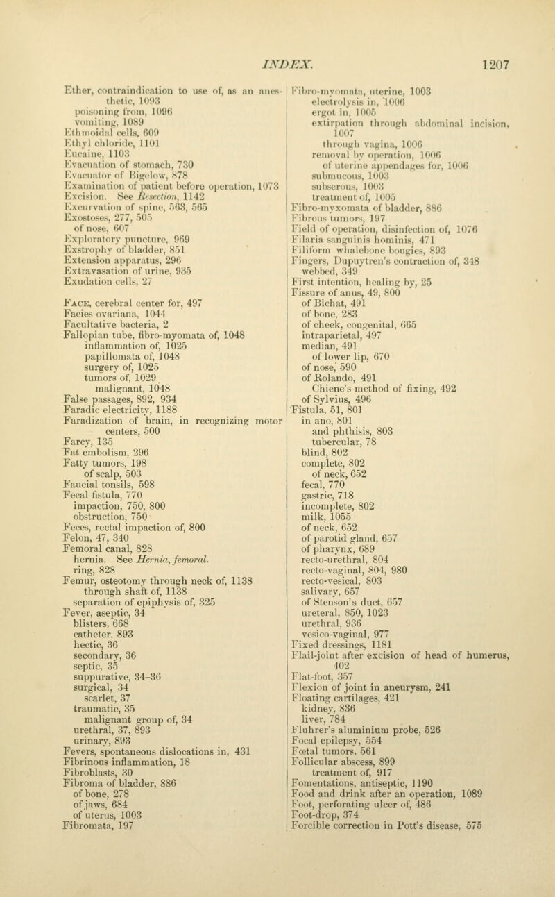 Ether, contraindication to use of, as an anes- thetic, 1093 poisoning iVoni, 1096 voniitinf,', 10S9 J:thnioi<l.ii ceils, f)09 Ethvl cliloride, 1101 Eucaine, 1103 Evacuation of sti>inach, 730 Evacuator of Higelow, S78 Examination of patient before operation, 1073 Excision. See Iit;gection, 1142 Excurvation of spine, 563, 565 Exostoses, 277, 505 of nose, 607 Exploratory puncture, 969 Exstr()f)l>y of bladder, 851 Extension apparatus, 296 Extravasation of urine, 935 Exudation cells, 27 Eace, cerebral center for, 497 Facies ovariana, 1044 Facultative bacteria, 2 Fallopian tube, fibro-rayomata of, 1048 inliainmation of, 1025 papilloniata of, 1048 surgerv of, 1025 tumors of, 1029. malignant, 1048 False passages, 892, 934 Faradic electricity, 1188 Faradization of brain, in recognizing motor centers, 500 Farcy, 135 Fat embolism, 296 Fatty tumors, 198 of scalp, 503 Faucial tonsils, 598 Fecal fistula, 770 impaction, 750, 800 obstruction, 750 Feces, rectal impaction of, 800 Felon, 47, 340 Femoral canal, 828 hernia. See Hernia, femoral. ring, 828 Femur, osteotomy through neck of, 1138 through shaft of, 1138 separation of epiphysis of, 325 Fever, aseptic, 34 blisters, 668 catheter, 893 hectic, 36 secondary, 36 septic, 35 suppurative, 34-36 surgical, 34 scarlet, 37 traumatic, 35 malignant group of, 34 urethral, 37, 893 urinary, 893 Fevers, spontaneous dislocations in, 431 Fibrinous inflammation, 18 Fibroblasts, 30 Fibroma of bladder, 886 of bone, 278 of jaws, 684 of uterus, 1003 Fibromata, 197 Fil)ro-myomata, uterine, 1003 electrolysis in, 1006 ergot in, 1005 extirpation through abdominal incision, 1007 through vagina, 1000 removal l)y f)i)('ratiou, 1006 of uterine appendages for, 1006 sul)mucous, 1003 sul)serous, 1003 treatment of, 1005 Fibro-myxomata of bladder, 886 Fibrous tumors, 197 Field of operation, disinfection of, 1076 Filaria sanguinis hominis, 471 Filiform wliaiel)oue Itougies, 893 Fingers, Dupuvtren's contraction of, 348 webbed, 349 First intention, liealing by, 25 Fissure of anus, 49, 800 of Bichat, 491 of bone, 283 of cheek, congenital, 665 intraparietal, 497 median, 491 of lower lip, 670 of nose, 590 ofEolando, 491 Chiene's method of fixing, 492 of Sylvius, 496 Fistula, 51, 801 in ano, 801 and phthisis, 803 tubercular, 78 blind, 802 complete, 802 of neck, 652 fecal,_ 770 gastric, 718 incomplete, 802 milk, 1055 of neck, 652 of parotid gland, 657 of pharynx, 689 recto-urethral, 804 recto-vaginal, 804, 980 recto-vesical, 803 salivary, 657 of Stenson's duct, 657 ureteral, 850, 1023 urethral, 936 vesico-vaginal, 977 Fixed dressings, 1181 Flail-joint after excision of head of humerus, 402 Flat-foot, 357 Flexion of joint in aneurysm, 241 Floating cartilages, 421 kidnev, 836 liver, 784 Fluhrer's aluminium probe, 526 Focal epilepsy, 554 Foetal tumors, 561 Follicular abscess, 899 treatment of, 917 Fomentations, antiseptic, 1190 Food and drink after an operation, 1089 Foot, perforating ulcer of, 486 Foot-drop, 374 Forcible correction in Pott's disease, 575