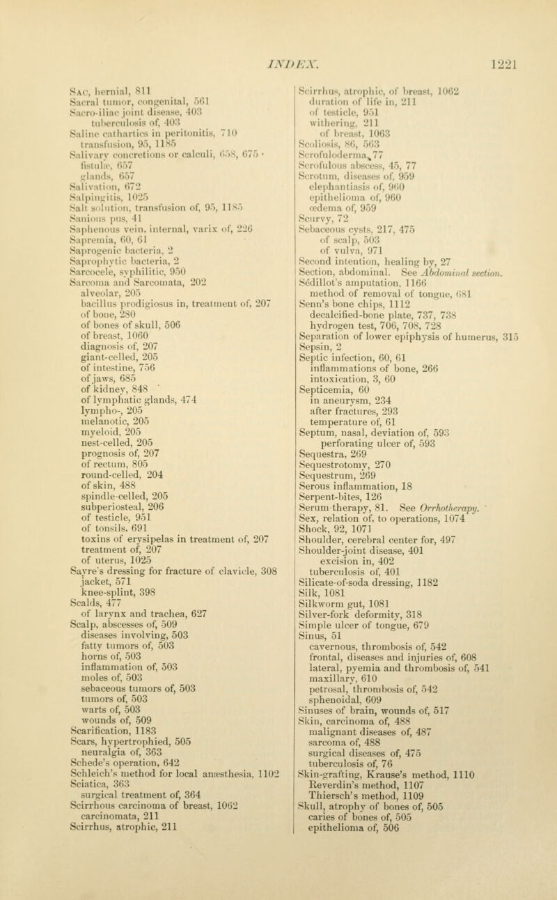 Sat, lionual, Sll Sacral tumor, congenital, ofil SatTo-iliac joint disease, 403 tiiiiermlosis of, -lO.S Saline catliartirs in peritonitis. 710 transfusion, 95, 11S5 Salivary concretions or calculi, doS, G75 • list Mlie, ()')7 Inlands, 657 Salivation, ti72 Salpini^itis, \(\2.h Salt solution, transfusion of, 9o, 11 So Sanious pns, 41 Saphenous vein, internal, varix of, 226 Sapreinia, (it), 61 Saprogenic l)acteria, 2 Saprophytic bacteria, 2 Sarcocele, syphilitic, 950 Sarcoma and Sarcomata, 202 alveolar, 205 bacillus i>rodigiosus in, treatment of, 207 of bone, 280 of bones of skull, 506 of breast, 1060 diagnosis of, 207 giant-celled, 205 of intestine, 756 of jaws, 685 of kidney, 848  of lymphatic glands, 474 lymph0-, 205 melanotic, 205 myeloid, 205 nest-celled, 205 prognosis of, 207 of rectum, 805 round-celled, 204 of skin, 488 spindle-celled, 205 subperiosteal, 206 of testicle, 951 of tonsils, 691 toxins of erysipelas in treatment of, 207 treatment of, 207 of uterus, 1025 Suyres dressing for fracture of clavicle, 308 jacket, 571 knee-splint, 398 Scalds, 477 of larynx and trachea, 627 Scalp, abscesses of, 509 diseases involving, 503 fatty tumors of, 503 horns of, 503 inflammation of, 503 moles of, 503 sebaceous tumors of, 503 tumors of, 503 warts of, 503 wounds of, 509 Scaritication, 1183 Scars, hypertrophied, 505 neuralgia of, 363 Schede's operation, 642 Schleich's method for local anaesthesia, 1102 Sciatica, 363 surgical treatment of, 364 Scirrhous carcinoma of breast, 1062 carcinomata, 211 Scirrhus, atrophic, 211 Scirrlni-i, atrophic, of breast, 1062 duration of life in, 211 of testicle, 951 withering. 211 of brea.st, 1063 Scoliosis, 86, 563 Scrofuloderma,, 77 Scrofulous abscess, 45, 77 Scrotum, diseases of, 959 elephantiasis of, 960 epithelioma of, 960 fcdema of, 959 Scurvy, 72 Sebaceous cysts, 217, 475 of scalp, 503 of vulva, 971 Second intention, healing by, 27 Section, abdominal. See Abdominal section. S^dillot's amputation, 1166 method of removal of tongue, 681 Senn's bone chips, 1112 decalcified-bone plate, 737, 738 hydrogen test, 706, 708, 728 Separation of lower epiphysis of humerus, 315 Sepsin, 2 Septic infection, 60, 61 inflammations of bone, 266 intoxication, 3, 60 Septicemia, 60 in aneurysm, 234 after fractures, 293 temperature of, 61 Septum, nasal, deviation of, 593 perforating ulcer of, 593 Sequestra, 269 Sequestrotomy, 270 Sequestrum, 269 Serous inflammation, 18 Serpent-bites, 126 Serum-therapy, 81. See Orrhotherapy. ' Sex, relation of, to operations, 1074 Shock, 92, 1071 Shoulder, cerebral center for, 497 Shoulder-joint disease, 401 excision in, 402 tuberculosis of, 401 Silicate-of-soda dressing, 1182 Silk, 1081 Silkworm gut, 1081 Silver-fork deformity, 318 Simple ulcer of tongue, 679 Sinus, 51 cavernous, thrombosis of, 542 frontal, diseases and injuries of, 608 lateral, pyemia and thrombosis of, 541 maxillary, 610 petrosal, thrombosis of, 542 sphenoidal, 609 Sinuses of brain, wounds of, 517 Skin, carcinoma of, 488 malignant di.seases of, 487 sarcoma of, 488 surgical diseases of, 475 tuberci.ilosis of, 76 Skin-grafting, Krause's method, 1110 Reverdin's method, 1107 Thiersch's method, 1109 Skull, atrophy of bones of, 505 caries of bones of, 505 epithelioma of, 506