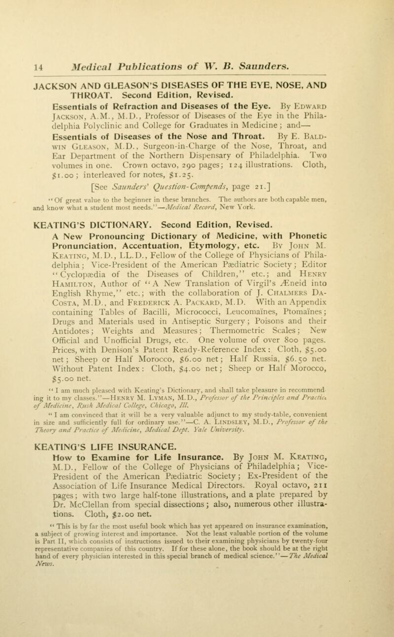 JACKSON AND GLEASON'S DISEASES OF THE EYE, NOSE, AND THROAT. Second Edition, Revised. Essentials of Refraction and Diseases of the Eye. By I^dward Jackson, A.M., M.U., Professor of Diseases of the Kye in the Phila- delphia Polyclinic and College for Graduates in Medicine; and— Essentials of Diseases of the Nose and Throat. By E. Bald- win CiLEASON, M.D., Surgeon-in-Charge of the Nose, Throat, and Ear Department of the Northern Dis])ensary of Philadelphia. Two volumes in one. Crown octavo, 290 pages; 124 illustrations. Cloth, $1.00; interleaved for notes, Si-25- [See Saunders' Question-Compends, page 21.] Of great value to the beginner in these branches. The authors are both capable men, and know what a student most needs.—Medical Record, New York. KEATING'S DICTIONARY. Second Edition, Revised. A New Pronouncing Dictionary of Medicine, with Phonetic Pronunciation, Accentuation, Etymology, etc. By John M. Keating, M.D., LL.D., Fellow of the College of Physicians of Phila- delphia; Vice-President of the American Paediatric Society; Editor Cyclopaedia of the Diseases of Children, etc.; and Henry Hamilton, Author of A New Translation of Virgil's ^neid into English Rhyme, etc.; with the collaboration of J. Chalmers Da- Costa, M.D.. and Frederick A. Packard, M.D. With an Appendix containing Tables of Bacilli, Micrococci, Leucomaines, Ptomaines; Drugs and Materials used in Antiseptic Surgery; Poisons and their Antidotes; Weights and Measures; Thermometric Scales; New Official and Unofficial Drugs, etc. One volume of over 800 pages. Prices, with Denison's Patent Ready-Reference Index: Cloth, S5-oo net; Sheep or Half Morocco, $6-00 net; Half Russia, S6.50 net. AVithout Patent Index: Cloth, $4.00 net; Sheep or Half Morocco, $5.00 net.  I am much pleased with Keatings Dictionarj-, and shall take pleasure in recommend ing it to my classes.—Henry M. Lyman, M.D., Professor of the Principles and Practict of Medicine, Rush Medical College, Chicago, III.  I am convinced that it will be a very valuable adjunct to my study-table, convenient in size and sufficiently full for ordinary use.—C. A. Lindsley, M.D., Professor of the Theory and Practice of Medicine, Medical Dept. Yale University. KEATING'S LIFE INSURANCE. How to Examine for Life Insurance. By John M. Keating, M.D., Fellow of the College of Physicians of Philadelphia; Vice- President of the American Paediatric Society; Ex-President of the Association of Life Insurance Medical Directors. Royal octavo, 211 pages; with two large half-tone illustrations, and a plate prepared by Dr. McClellan from special dissections; also, numerous other illustra- tions. Cloth, 12.00 net.  This is by far the most useful book which has yet appeared on insurance examination, a subject of growing interest and importance. Not the least valuable portion of the volume is Part II, which consists of instructions issued to their examining physicians by twenty-four representative companies of this country. If for these alone, the book should be at the right hand of every physician interested in this special branch of medical science.''— The Medical News.