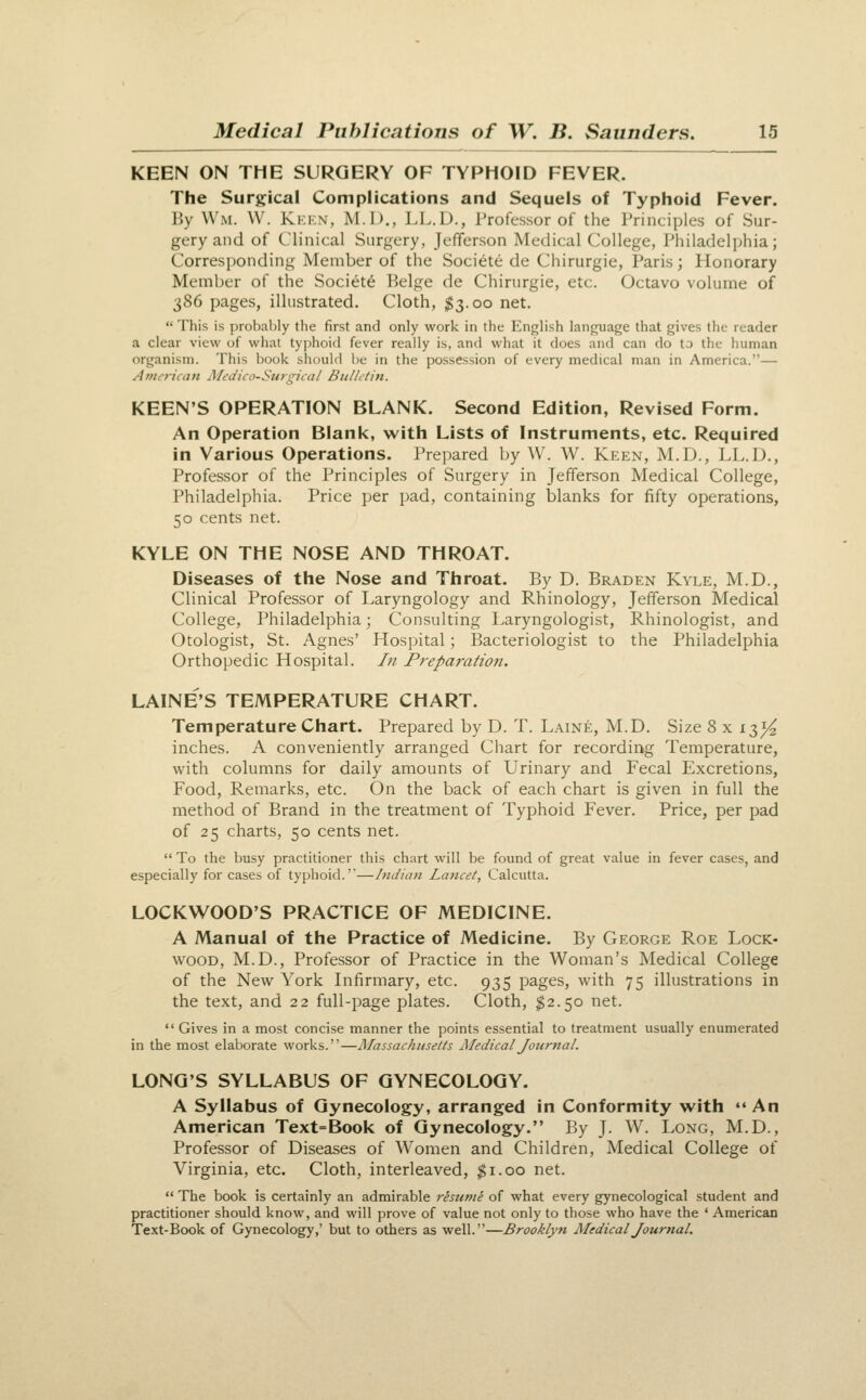 KEEN ON THE SURGERY OF TYPHOID FEVER. The Surgical Complications and Sequels of Typhoid Fever. By Wm. W. Kkkn, M.D., LL.D., Professor of the Principles of Sur- gery and of Clinical Surgery, Jefferson Medical College, Philadelphia; Corresponding Member of the Soci^te de Chirurgie, Paris; Honorary Member of the Societe Beige de Chirurgie, etc. Octavo volume of 386 pages, illustrated. Cloth, ^3.00 net.  This is probably the first and only work in the linglish language that gives the reader a clear view of what typhoid fever really is, and what it does and can do to the human organism. This book should be in the possession of every medical man in America.— Amencan MeJico-Sitigicii/ Bulhtin. KEEN'S OPERATION BLANK. Second Edition, Revised Form. An Operation Blank, with Lists of Instruments, etc. Required in Various Operations. Prepared by W. W. Keen, M.D., LL.D., Professor of the Principles of Surgery in Jefferson Medical College, Philadelphia. Price per pad, containing blanks for fifty operations, 50 cents net. KYLE ON THE NOSE AND THROAT. Diseases of the Nose and Throat. By D. Braden Kyle, M.D., Clinical Professor of Laryngology and Rhinology, Jefferson Medical College, Philadelphia; Consulting Laryngologist, Rhinologist, and Otologist, St. Agnes' Hospital; Bacteriologist to the Philadelphia Orthopedic Hospital, hi Preparation. LAINE'S TEMPERATURE CHART. Temperature Chart. Prepared by D. T. Laine, M.D. Size 8 x 13^ inches. A conveniently arranged Chart for recordiiig Temperature, with columns for daily amounts of Urinary and Fecal Excretions, Food, Remarks, etc. On the back of each chart is given in full the method of Brand in the treatment of Typhoid Fever. Price, per pad of 25 charts, 50 cents net.  To the busy practitioner this chart will be found of great value in fever cases, and especially for cases of typhoid.''—Indian Lancet, Calcutta. LOCKWOOD'S PRACTICE OF MEDICINE. A Manual of the Practice of Medicine. By George Roe Lock- wood, M.D., Professor of Practice in the Woman's Medical College of the New York Lifirmary, etc. 935 pages, with 75 illustrations in the text, and 22 full-page plates. Cloth, ^2.50 net.  Gives in a most concise manner the points essential to treatment usually enumerated in the most elaborate works.—Massachusetts Medical Journal. LONG'S SYLLABUS OF GYNECOLOGY. A Syllabus of Gynecology, arranged in Conformity with An American Text=Book of Gynecology. By J. W. Long, M.D., Professor of Diseases of Women and Children, Medical College of Virginia, etc. Cloth, interleaved, $1.00 net.  The book is certainly an admirable resume of what every gynecological student and practitioner should know, and will prove of value not only to those who have the ' American Text-Book of Gynecology,' but to others as well.—Brooklyn AledicalJournal.