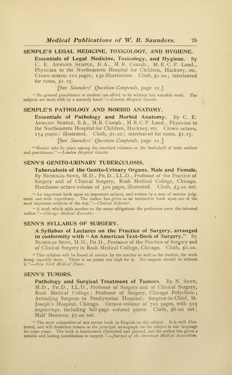 SEMPLE'S LEGAL MEDICINE, TOXICOLOGY, AND HYGIENE. Essentials of Legal Medicine, Toxicology, and Hygiene. By C. E. Armand Semple, B.A., M. B. Cantab., M. R. C. P. Lend., Physician to the Northeastern Hospital for Children, Hackney, etc. Crown octavo, 212 pages; 130 illustrations. Cloth, $1.00; interleaved for notes, $1.25. [See Saunders' Question-Compends, page 21.]  No general practitioner or student can afford to be without this valuable work. The subjects are dealt with by a masterly hand.—London Hospital Gazette. SEMPLE'S PATHOLOGY AND MORBID ANATOMY. Essentials of Pathology and Morbid Anatomy. By C. E. Armand Semple, B.A., M.B. Cantab., M.R.C.P. Lond., Physician to the Northeastern Hospital for Children, Hackney, etc. Crown octavo, 174 pages; illustrated. Cloth, $1.00; interleaved for notes, $1.25. [See Saundefs' Question-Cojnpetids, page 21.]  Should take its place among the standard volumes on the bookshelf of both student and practitioner.—London Hospital Gazette. SENN'S GENITO=URINARY TUBERCULOSIS. Tuberculosis of the Genito-Urinary Organs, Male and Female. By Nicholas Senn, M.D., Ph.D., LL.D., Professor of the Practice of Surgery and of Clinical Surgery, Rush Medical College, Chicago. Handsome octavo volume of 320 pages, illustrated. Cloth, $3.00 net.  An important book upon an important subject, and written by a man of mature judg- ment and wide experience. The author has given us an instructive book u[)on one of the most important subjects of the day.—Clinical Reporter.  A work which adds another to the many obligations the profession owes the talented author.—Chicago Medical Recorder. SENN'S SYLLABUS OF SURGERY. A Syllabus of Lectures on the Practice of Surgery, arranged in conformity with  An American Text=Book of Surgery. By Nicholas Senn, M.D., Ph.D., Professor of the Practice of Surgery and of Clinical Surgery in Rush Medical College, Chicago. Cloth, ^2.00.  This syllabus will be found of service by the teacher as well as the student, the work being superbly done. There is no praise too high for it. No surgeon should be without it.—Ne%v York Medical Times. SENN'S TUMORS. Pathology and Surgical Treatment of Tumors. By N. Senn, M.D., Ph.D., LL.D., Professor of Surgery and of Clinical Surgery, Rush Medical College; Professor of Surgery, Chicago Polyclinic; Attending Surgeon to Presbyterian Hospital; Surgeon-in-Chief, St. Joseph's Hospital, Chicago. Octavo volume of 710 pages, with 515 engravings, including full-page colored plates. Cloth, $6.00 net; Half Morocco, $7.00 net.  The most exhaustive of any recent book in English on this suljject. It is well illus- trated, and will doubtless remain as the principal monograph on the subject in our language for some years. The book is handsomely illustrated and printed, and the author has given a notable and lasting contribution to surgery.—Journal of the American Medical Association.