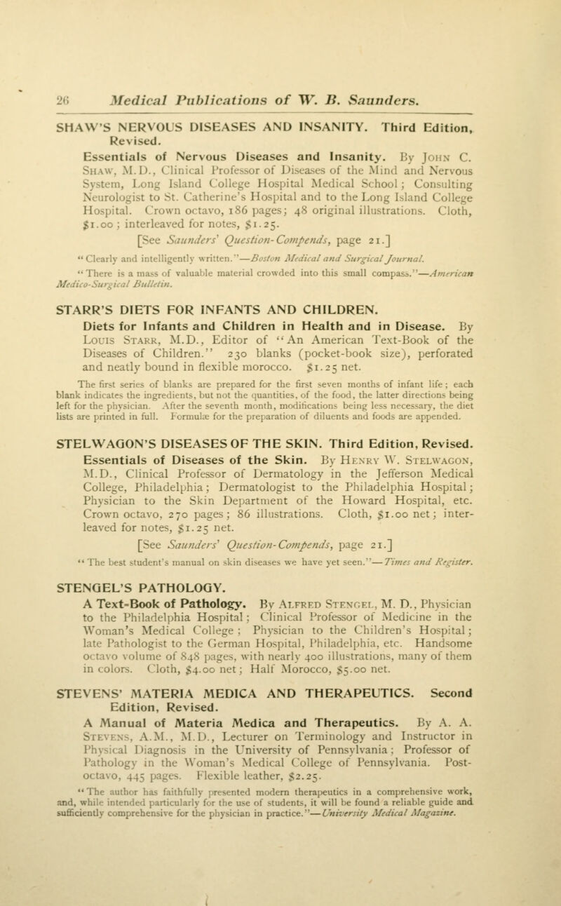 SHAW'S NERVOUS DISEASES AND INSANITY. Third Edition, Revised. Essentials of Nervous Diseases and Insanity. By John C. Shaw, M.U., Clinical rrofessor of Diseases of the Mind and Nervous System, Long Island College Hospital Medical School; Consulting Neurologist to St. Catherine's Hospital and to the Long Island College Hospital. Crown octavo, i86 pages; 48 original illustrations. Cloth, $1.00 ; interleaved for notes, $1.25. [See Saunders' Question-Compends, page 21.] Clearly and intelligently written.—Boston Medical and Surgical Journal. There is a mass of valuable material crowded into this small compass.—American Medico-Surgical Bulletin. STARR'S DIETS FOR INFANTS AND CHILDREN. Diets for Infants and Children in Health and in Disease. By Louis Starr, M.D., Editor of An American Text-Book of the Diseases of Children. 230 blanks (pocket-book size), perforated and neatly bound in flexible morocco. $1-25 net. The first series of blanks are prepared for the first seven months of infant life ; each blank indicates the ingredients, but not the quantities, of the food, the latter directions being left for the physician. After the seventh month, modifications being less necessary, the diet lists are printed in full. Formulae for the preparation of diluents and foods are appended. STELWAGON'S DISEASES OF THE SKIN. Third Edition, Revised. Essentials of Diseases of the Skin. By Hknrv \\. Stelwagon, M.D., Clinical Professor of Dermatology in the Jefferson Medical College, Philadelphia; Dermatologist to the Philadelphia Hospital; Physician to the Skin Department of the Howard Hospital, etc. Crown octavo, 270 pages; 86 illustrations. Cloth, $1.00 net; inter- leaved for notes, S1.25 net. [See Saunders'' Question-Compends, page 21.]  The best student's manual on skin diseases we have yet seen.—Times and Register. STENGEL'S PATHOLOGY. A Text=Book of Pathology. By Alfred Stengei,, M. D., Physician to the Philadeli)hia Hospital : Clinical Professor of Medicine in the Woman's Medical College; Physician to the Children's Hospital; late Pathologist to the German Hospital, Philadelphia, etc. Handsome octavo volume of 848 pages, with nearly 400 illustrations, many of them in colors. Cloth, $4.00 net; Half Morocco, S5.00 net. STEVENS' MATERIA MEDICA AND THERAPEUTICS. Second Edition, Revised. A Manual of Materia Medica and Therapeutics. By A. A. Stevens, A.M., M.D., Lecturer on Terminology and Instructor in Physical Diagnosis in the University of Pennsylvania : Professor of Pathology in the Woman's Medical College of Pennsylvania. Post- octavo, 445 pages. Flexible leather, $2.25.  The author has faithfully presented modem therapeutics in a comprehensive work, and, while intended particularly for the use of students, it will be found a reliable guide and sufficiently comprehensive for the physician in practice.—University Medical Magazine.