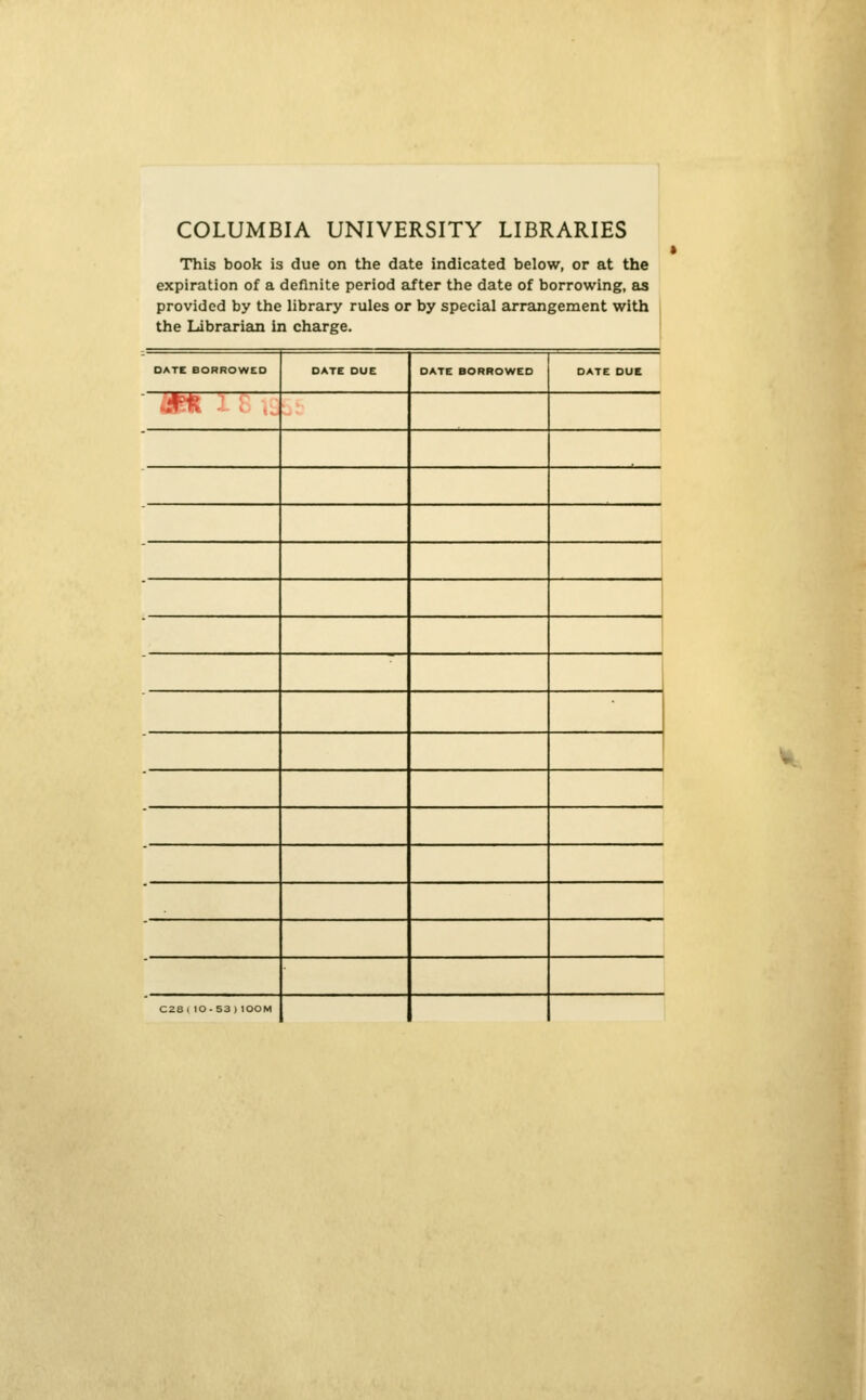 COLUMBIA UNIVERSITY LIBRARIES This book is due on the date indicated below, or at the expiration of a definite period after the date of borrowing, &s provided by the Hbrary rules or by special arrangement with the Librarian in charge. DATE BORROWED DATE DUE DATE BORROWED DATE DUE ..4^ C2a1 lO-S3 ) lOOM