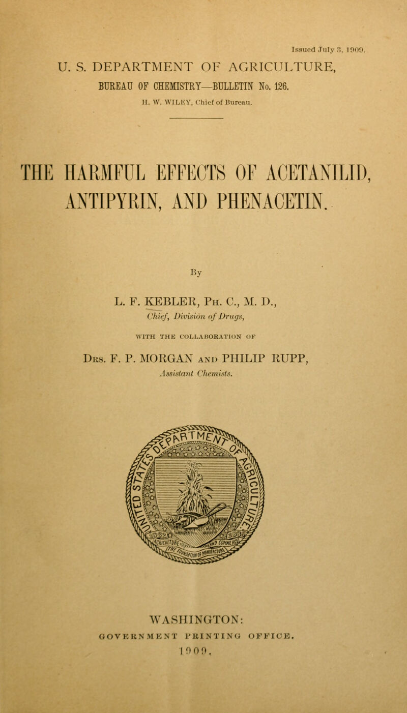 Issued .Tulv ... 1009. U. S. DEPARTMENT OF AGRICULTURE, BUREAU OF CHEMISTRY—BULLETIN No. 126. II. \y. WILKY, Chief of Bureau. THE HARMFUL EFFECTS OF ACETAMLID, ANTIPYRIN, AND PHENACETIN. By L. F. KEBLER, Ph. C, M. D., Chief, Division of Drugs, WITH THK COLLABORATION OF Drs. F. p. morgan and PHILIP RUPP, Assistant Cfiemisls. WASHINGTON: OOVKKNMKNT I'KINTINO OFFICE. 10 0 0.