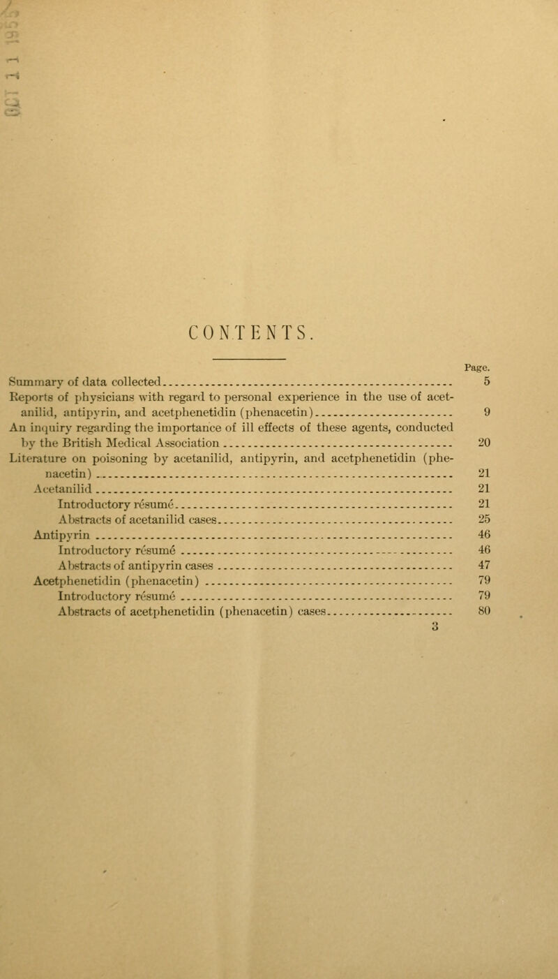 s CONTENTS. Page. Summary of data collected 5 Reports of jihysicians with regard to personal experience in the use of acet- anilid, antipyrin, and acetphenetidin (i)henacetin) 9 An incpiiry regarding the importance of ill effects of these agents, conducted ])y the British Medical Association 20 Literature on poisoning by acetanilid, antipyrin, and acetphenetidin (phe- nacetin) 21 Acetanilid 21 Introductory resume 21 Abstracts of acetanilid cases 25 Antipyrin 46 Introductory resume 46 Abstracts of antipyrin cases 47 Acetphenetidin (phenacetin) 79 Introductory resume 79 Abstracts of acetphenetidin (phenacetin) cases 80