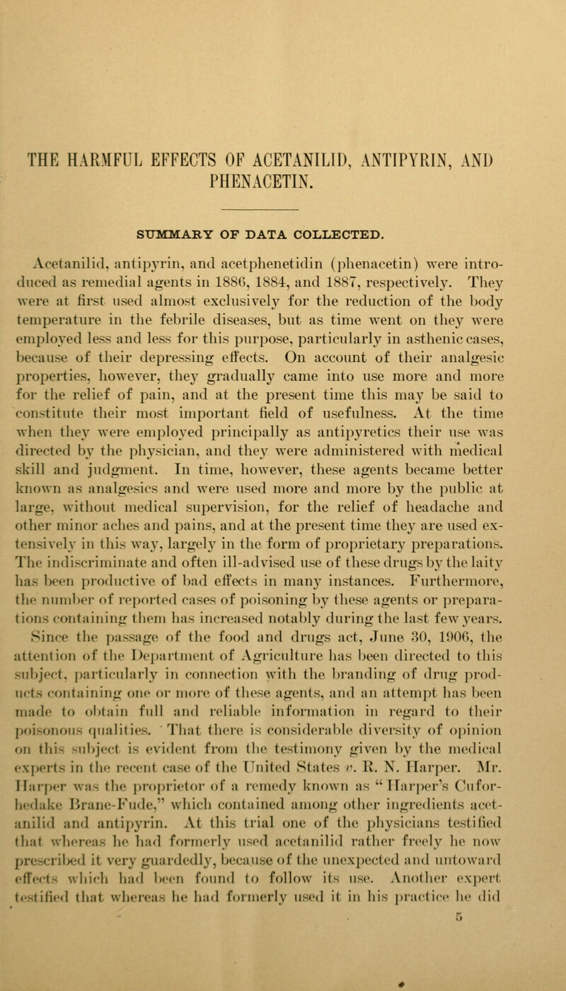 THE HARMFUL EFFECTS OF ACETANILID, ANTIPYRIN, AND PHENACETIN. SUMMARY OF DATA COLLECTED. Acetanilid, antiijyrin, and acetphenetidin (phenacetin) were intro- duced as remedial agents in 1886, 1884, and 1887, respectively. They were at first used almost exclusively for the reduction of the body temperature in the febrile diseases, but as time went on they were employed less and less for this purpose, particularly in asthenic cases, because of their depressing effects. On account of their analgesic prof)erties, however, they gradually came into use more and more for the relief of pain, and at the present time this may be said to constitute their most important field of usefulness. At the time when the}'^ were employed principally as antipyretics their use was directed by the physician, and they were administered with medical skill and judgment. In time, however, these agents became better known as analgesics and were used more and more by the public at large, without medical supervision, for the relief of headache and other minor aches and pains, and at the present time they are used ex- tensively in this way, largely in the form of proprietary preparations. The indiscriminate and often ill-advised use of these drugs by the laity has been productive of l)ad effects in many instances. Furthermore, the number of reported cases of poisoning by these agents or prepara- tions containing them has increased notably during the last few years. Since the passage of the food and drugs act, June 30, 1906, the attention of the Department of Agriculture has been directed to this subject, particularly in connection with the branding of drug prod- ucts containing one or inoi-e of these agents, aiul an attempt has been made to obtain full and reliable information in regard to their poisonous qualities. That there is considerable diversity of opinion on this subject is evident from the testimony giv^en by the medical e.xperts in the recent case of the United States v. R. N. Harper. Mr. Harper was the proprietor of a remedy known as Harper's Cufor- hedake Brane-Fude, which contained among other ingredients acet- anilid and antipyrin. At this trial one of the physicians testified tliat whereas he had formerly used acetanilid rather freely he now prescrilx;d it very guardedly, because of the unexpected and untoward effects which had been found to follow its use. Anolhei- expert testified that whereas he had formerly used it in his i)rar'tic(' lie did