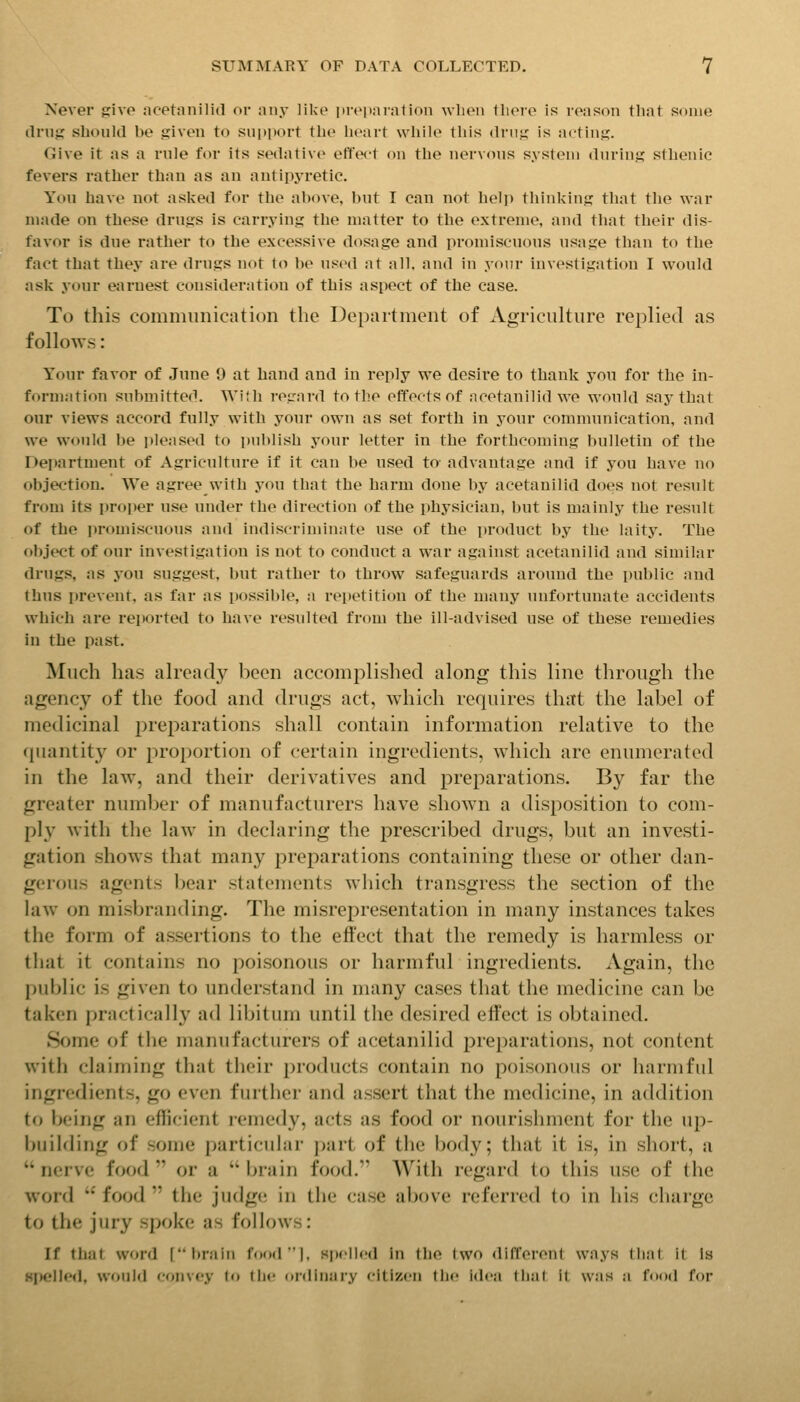 Never give ncetanilid or niiy like iireiiarnlion when tlieie is reason tliat some (Irns sbould be triven to snpport the heart while this drn;; is acting. Give it as a rule for its sedative effect on the nervous system durins sthenic fevers rather than as an antipyretic. You have not asked for the above, but I can not help thinkiuR that the war made on these drugs is carrying the matter to the extreme, and that their dis- favor is due rather to the excessive dosage and promiscuous usage than to the fact that they are drugs not to be used at all. and in your investigation I would ask your earnest consideration of this aspect of the case. To this communication the Department of Agriculture replied as follows: Your favor of June 9 at hand and in reply we desire to thank you for the in- formation submitted. With regard to the effects of ncetanilid we would say that our views accord fully with your own as set forth in your communication, and we would be ]>leased to publish your letter in the forthcoming bulletin of the Department of Agriculture if it can be used to advantage and if you have no objection. We agree with you that the barm done by acetanilid does not result from its proper use under the direction of the pliysician, but is mainly the result of the i)romiscuous and indiscriminate use of the product by the laity. The (tbject of our investigation is not to conduct a war against acetanilid and similar drugs, as you suggest, but rather to throw safeguards around the public and (bus prevent, as far as possible, a repetition of the many unfortunate accidents wliicli are reported to have resulted from the ill-advised use of these remedies in the past. Much has already been accomplished along this line through the agency of the food and drugs act, which requires that the label of medicinal preparations shall contain information relative to the quantity or proportion of certain ingredients, Avhicli are entmierated in the law, and their derivatives and preparations. By far the greater number of manufacturers have shown a disposition to com- pl}' with the law in declaring the prescribed drugs, but an investi- gation shows that many preparations containing these or other dan- gerous agents Ijear statements which transgress the section of the law on misbranding. The misrepresentation in many instances takes the form of assertions to the effect that the remedy is harmless or tliat it contains no poisonous or harmful ingredients. Again, the public is given to understand in many cases that the medicine can be taken practically ad libitum until the desired effect is obtained. Some of the manufacturers of acetanilid preparations, not content with claiming that their products contain no poisonous or harmful ingredients, go even further and assert that the medicine, in addition to being an efficient remedy, acts as food or nourishment for the up- building of some particular part of the body; that it is, in short, a  nerve food  or a  brain food. With regard to this use of the word  food  the judgt; in the case above referred to in his charge to the jury spoke; as follows: If that word [itrain food!, spelled in llie two differeni ways (bat it Is spelled, would fonvey 'o lli<' ordinary citizen llic idea thai it was a food for