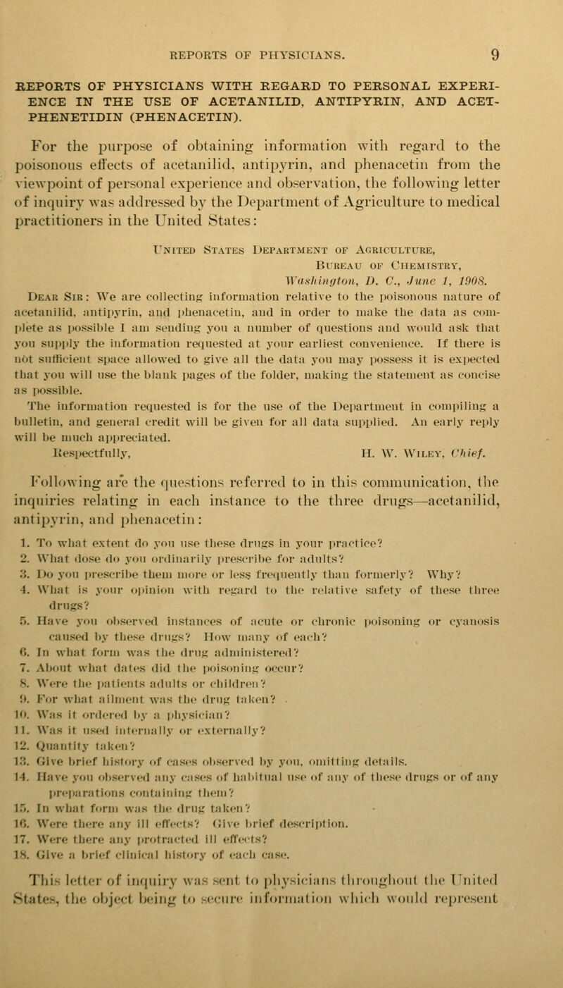 REPORTS OF PHYSICIANS WITH REGARD TO PERSONAL EXPERI- ENCE IN THE USE OF ACETANILID, ANTIPYRIN, AND ACET- PHENETIDIN (PHENACETIN). For the purpose of obtaining information with regard to the poisonous eli'ects of acetanilid, antipyrin, and phenacetin from the viewpoint of personal experience and observation, the following letter of inquiry was addressed by the Department of Agriculture to medical practitioners in the United States: United States Department of Agriculture, Bureau of Chemistry, Washington, D. C, June 1, 1908. Dear Sir: We are collecting inforuiatiou relative to the poisonous nature of acetanilid, antipyrin, and phenacetin, and in order to make the data as com- plete as possible I am sendinij; you a number of questions and would ask that you supi)ly the information requested at your earliest convenience. If there is not sutticient space allowed to give all the data you may possess it is expected that you will use the blank pages of the folder, making the statement as concise as possible. The information requested is for the use of the Department in comi)iling a bulletin, and general cretllt will be given for all data supplied. An early reply will be much appreciated. Respectfully, H. W. Wiley, Chief. Following ar*e the questions referred to in this communication, tlie inquiries relating in each instance to the three drugs—acetanilid, antipyrin, and phenacetin: 1. To what extent do you use these drugs in your ])ractice? 2. What dose do you ordinarily i)rescribe for adultsV 3. Do you prescribe them more or less freipiently than formerly? Why? 4. What is your (»i)inion with regard to the relative safety of these three drugsV f). Have you observed instances of acute or chronic poisoning or cyanosis caused by these drugs? How many of each? 0. In what form was the drug administered? 7. About what dates did tiie poisoning occur? 5. Were the patients adults or children? 1>. For what ailment was the drug taken? 10. Was it ordered by a physician? 11. Was it used internally or externally? 12. Quantity taken? I.'J. Give brief history of cases observed by you, omitting details. 14. Have you ol).served any cases of habitual use of any of these drugs or of any jtrepiirations containing them? I.'J. In what form was the drug taken? 16. Were there any ill effects? (Jive? brief description. 17. Were there any protracted ill efl'e<ts? 18. Give a brief clinical liistory of each case. This lettci' of inquiry was sent (o physicians (Inoughoiil the Fuitcd ►States, (he oljject bcurig to secure inroiinalion which woiihl represent