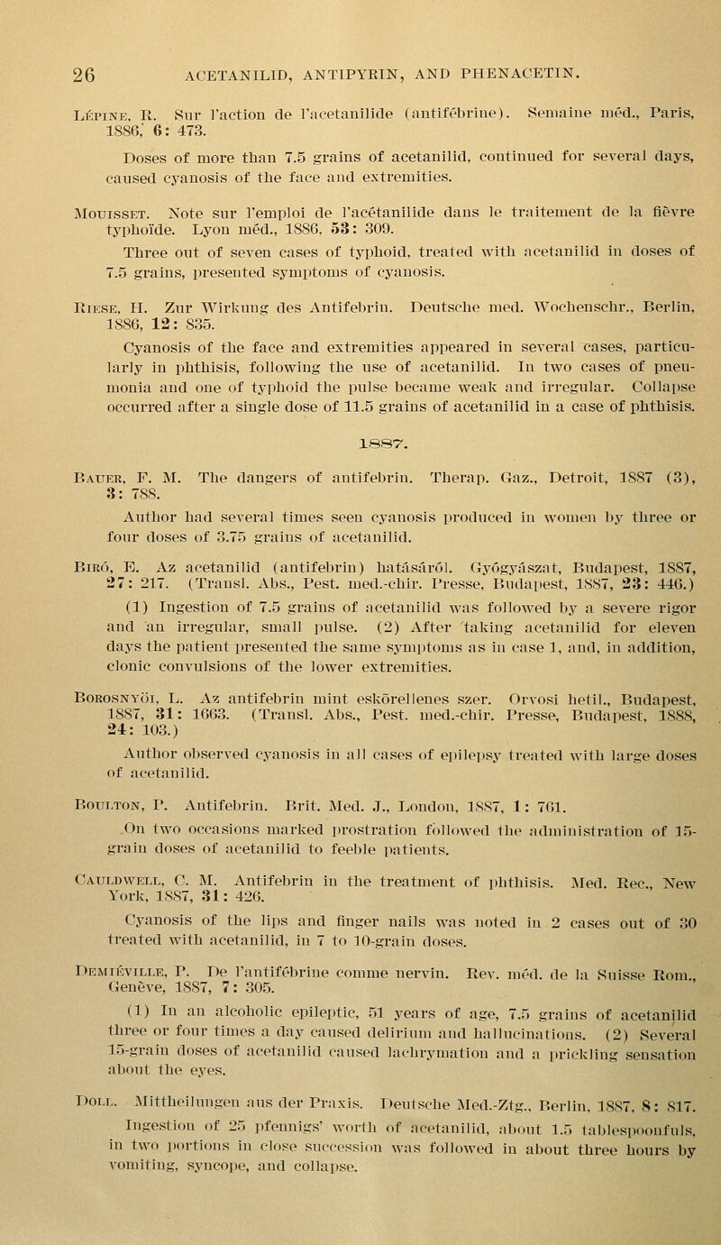Lepine, R. Sur I'action cle I'acetanilide (autifebrine). Semaine nied., Paris, 1886,' 6: 473. Doses of more than 7.5 grains of acetanilicl, continued for several days, caused cyanosis of tlie face and extremities. MouissET. Note sur Temploi de I'acetanilide dans le traitement de la fievre typhoide. Lyon med., 1886, 53: 309. Three out of seven cases of typhoid, treated with acetanilid in doses of 7.5 grains, presented symptoms of cyanosis. RiESE, H. Zur Wirkung des Antifebrin. Deutsche med. Wochenschr., Berlin, 1886, 12: 835. Cyanosis of the face and extremities appeared in several cases, particu- larly in phthisis, following the use of acetanilid. In two cases of pneu- monia and one of typhoid the pulse became weak and irregular. Collapse occurred after a single dose of 11.5 grains of acetanilid in a case of phthisis. 1887'. Bauer, F. M. The dangers of antifebrin. Therap. Gaz., Detroit, 1887 (3), 3: 788. Author had several times seen cyanosis produced in women by three or four doses of 3.75 grains of acetanilid. Biro, E. Az acetanilid (antifebrin) hatasarol. Gyogyaszat, Budapest, 1887, 27: 217. (Transl. Abs., Pest, med.-chir. Presse, Budapest, 1887, 23: 446.) (1) Ingestion of 7.5 grains of acetanilid was followed by a severe rigor and an irregular, small pulse. (2) After 'taking acetanilid for eleven days the patient presented the same symptoms as in case 1, and, in addition, clonic convulsions of the lower extremities. BoROSNYoi, L. Az antifebrin mint eskorellenes szer. Orvosi hetil., Budapest, 1887, 31: 1663. (Transl. Abs., Pest, med.-chir, Presse, Budapest, 1888, 24: 103.) Author observed cyanosis in all cases of epilepsy treated with large doses of acetanilid. BouLTON, p. Antifebrin. Brit. Med. J., London, 1887, 1: 761. On two occasions marked prostration followed the administration of 15- grain doses of acetanilid to feeble patients. Cauldwell, C. M. Antifebrin in the treatment of phthisis. Med. Rec. New York, 1887, 31: 426. Cyanosis of the lips and finger nails was noted in 2 cases out of 30 treated with acetanilid, in 7 to ]0-grain doses. Demikville, p. De I'antifebrine comme nervin. Rev. med. de la Suisse Rom Geneve, 1887, 7: 305. (1) In an alcoholic epileptic, 51 years of age, 7.5 grains of acetanilid three or four times a day caused delirium and hallucinations. (2) Several 15-grain doses of acetanilid caused lachrymation and a prickling sensation about the eyes. Doll. Mittheilungen aus der Praxis. Deutsche Med.-Ztg., Berlin, 1887, 8: 817. Ingestion of 25 pfennigs' worth of acetanilid, about 1.5 tablespoonfnls, in two portions in close succession was followed in about three hours by vomiting, syncope, and collapse.