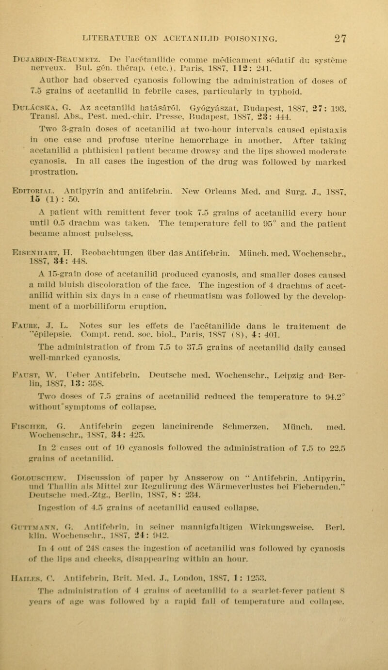 DrJARDiN-REArMETZ. De racvtanilide conime niMicniiuMit sedatif (In systOine nerveiix. Bill. gen. tberai). (etc.), Paris, 1887, 112: 241. Antlior had observed cyanosis following the administration of doses of 7.5 grains of acetauilid in febrile cases, particularly in typhoid. DuLACSKA, G. Az acetanilid hatasarol. Gyogytiszat, Budapest, 1887, 27: 103. Transl. Abs., Pest, med.-chir. Presse, Budapest, 1887, 23: 444. Two .3-grain doses of acetanilid at two-hour intervals caused epistaxis in one case and profuse uterine hemorrhage in another. After taking acetanilid a phthisic:)] patient became drowsy and the lips showed moderate cyanosis. In all cases the ingestion of the drug was followed by marked prostration. Editorial. Antipyrin and antifebrin. New Orleans Med. and Surg. J., 1887, 15 (1) : 50. A patient with remittent fever took 7.5 grains of acetanilid every hour until 0.5 drachm was taken. The temjierature fell to 95° and the patient became almost pulseless. EiSExnART. II. Beoliachtungen fiber das Antifebrin. Miinch. mod. Wochenschr., 1887, U: 448. A 1.5-grain dose of acetanilid produced cyanosis, and smaller doses caused a mild bluish discoloration of the face. The ingestion of 4 drachms of acet- anilid within six days in a case of rheumatism was followed by the develop- ment of a morbilliform eruption. Faube, .J. L. Notes sur les effets de Tacetanilide dans le traitement de epilepsia. Compt. rend. soc. biol., Paris, 1887 (8), 4: 401. The administration of from 7.5 to 37.5 grains of acetanilid daily caused well-marked cyanosis. Fattst, W. rel)er Antifebrin. Deutsche med. Wochenschr., IjCipzig and Ber- lin, 18S7, 13: 358. Two doses of 7.5 grains of acetanilid reduced the temi^erature to 94.2° without'symptoms of collapse. Fischer, (i. Antifebrin gegen lancinirende Schmerzen. IMiinch. med. Wochenschr., 1SS7, 34: 42.'). In 2 c.-ises out of 10 cyanosis followed the admiMislraUon of 7.5 to 22.5 grains of acetanilid. (Jor.orsriiEW. Discussion of paper liy Ansserow on Antifebrin. Antipyrin, mid 'I'liallin a is Mittel ziir Keguiining des Wiii-iiievcilnstt's lie! Fiebernden. Deuts<-be med.-Ztg.. P.erlin, 1.S.S7. H: 2;{4. Ingestion of 4.5 grains of acetiiiiilid caused collaijse. GiTTMANN. (i. Antifebrin. in seine?' iiiannigfaltigen \VirI<uiigsweis(>. I'.ei'l. kiin. Wochenschr., 1SS7. 24: 942. Ill 4 nut of 248 cases lln' ingcslioii of acetanilid was fr)llowed by cyanosis of the lips and cheeks, (lis.ippe.iriiig within an Iioiir. IIaims. C. Antifebrin. P.rit. Med. .]., [.oiidon, 1.SS7. 1: 12.5.3. The adiiiiiiistr'atioii (if I grains of .'icet;milld (o :i senriel-fever palieiil S years of age was followed by a rapid fall nf lem|ier;it iire and coll.ipse.