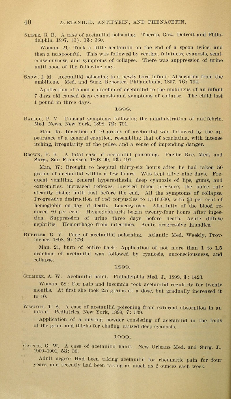 Slifee, G. B. A case of acetauilid poisoning. Therap. Gaz., Detroit and Phila- delphia, 1897, (3), 13: 360. Woman, 21: Took a little acetanilid on the end of a spoon twice, and then a teaspoonful. This was followed by vertigo, faintness, cyanosis, semi- consciousness, and symptoms of collapse. There was suppression of urine until noon of the following day. Snow, I. M. Acetanilid poisoning in a newly born infant: Absorption from the umbilicus. Med. and Surg. Reporter, Philadelphia, 1897, 76: 794. Application of about a drachm of acetanilid to the umbilicus of an infant 7 days old caused deep cyanosis and symptoms of collapse. The child lost 1 pound in three days, 1S98. Ballou, p. V. Unusual symptoms following the administration of antifebrin. Med. News, New York, 1898, 72: 791. Man, 45: Ingestion of 10 grains of acetanilid was followed by the ap- pearance of a general eruption, resembling that of scarlatina, with intense itching, irregularity of the pulse, and a sense of impending danger. Bkown, p. K. a fatal case of acetanilid poisoning. Pacific Rec. Med, and Surg., San Francisco, 1898-99, 13: 197. Man, 37: Brought to hospital thirty-six hours after he had taken 50 grains of acetanilid within a few hours. Was kept alive nine days. Fre- quent vomiting, general hyperesthesia, deep cyanosis of lips, gums, and extremities, increased reflexes, lowered blood pressure, the pulse rate steadily rising until just before the end. All the symptoms of collapse. Progressive destruction of red corpuscles to 1,116,000, with 30 per cent of hemoglobin on day of death, Leucocytosis. Alkalinity of the blood re- duced SO per cent. Hemoglobinuria began twenty-four hours after inges- tion. Suppression of urine three days before death. Acute diffuse nephritis. Hemorrhage from intestines. Acute progressive jaundice. Buehler, G. V. Case of acetanilid poisoning. Atlantic Med. Weekly, Prov- idence, 1898, 9: 276. Man, 21, burn of entire back: Application of not more than 1 to 1.5 drachms of acetanilid was followed by cyanosis, unconsciousness, and collapse. 1899. GiLMORE, A. W, Acetanilid habit. Philadelphia Med. J., 1899, 3: 1423. Woman, 58: For pain and insomnia took acetanilid regularly for twenty months. At first she took 2.5 grains at a dose, but gradually increased it to 10. Wescott, T. S. a case of acetanilid poisoning from external absorption in an infant. Pediatrics, New York, 1899, 7: 539. Application of a dusting powder consisting of acetanilid in the folds of the groin and thighs for chafing, caused deep cyanosis. 1900. (Jaines, G. W. a case of acetanilid habit. New Orleans Med, and Surg J 1900-1901, 53: 30. Adult negro: Had been taking acetanilid for rheumatic pain for four years, and recently had been taking as much as 2 ounces each week.