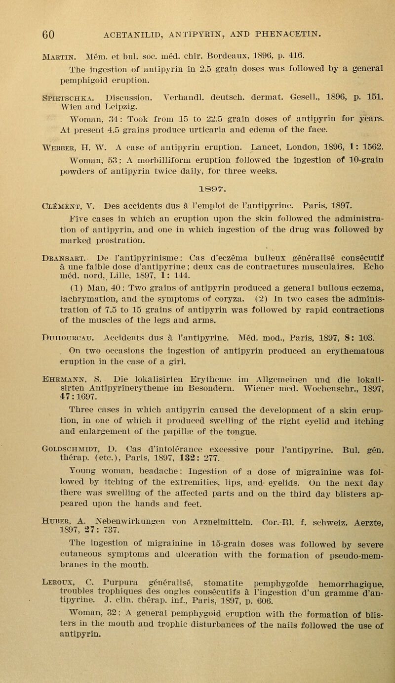 Mabtin. Mem. et bul. soc. med. cliir. Bordeaux, 1896, p. 416. Tlie ingestion of antipyrin in 2.5 grain doses was followed by a general pemphigoid eruption. Spietschka. Discussion. Yerliaudl. deutscli. dermat. Gesell., 1896, p. 151. Wien and Leipzig. Woman, 34: Took from 15 to 22.5 grain doses of antipyrin for years. At present 4.5 grains produce urticaria and edema of the face. Webber, H. W. A case of antipyrin eruption. Lancet, London, 1896, 1: 1562. Woman, 53: A morbilliform eruption followed the ingestion of 10-grain powders of antipyrin twice daily, for three weeks. ISQT'. Cl:ement, V. Des accidents dus a I'emploi de I'antipj^rine. Paris, 1897. Five cases in which an eruption upon the skin followed the administra- tion of antipyrin, and one in which ingestion of the drug was followed by marked prostration. Deansaet. De I'antipyrinisme: Cas d'eczema bulleux generalise consecutif a une faible dose d'antipyrine; deux cas de contractures musculaires. Echo mM. nord,.Lille, 1897, 1: 144. (1) Man, 40: Two grains of antipyrin produced a general bullous eczema, lachrymation, and the symptoms of coi'yza. (2) In two cases the adminis- tration of 7.5 to 15 grains of antipyrin was followed by rapid contractions of the muscles of the legs and arms. DuHOURCAU. Accidents dus a I'antipyrine. Med. mod., Paris, 1897, 8: 103. . On two occasions the ingestion of antipyrin produced an erythematous eruption in the case of a girl. Ehbmann, S. Die lokalisirten Erytheme im Allgemeinen und die lokali- sirten Antipyrinerytheme im Besondern. Wiener med. Wochenschr., 1897, 47:1697. Three cases in which antipyrin caused the development of a skin erup- tion, in one of which it produced swelling of the right eyelid and itching and enlargement of the papillae of the tongue. GoLDscHMiDT, D. Cas d'intolerance excessive pour I'antipyrine. Bul. gen. therap. (etc.), Paris, 1897, 132: 277. Young woman, headache: Ingestion of a dose of migrainine was fol- lowed by itching of the extremities, lips, and eyelids. On the next day there was swelling of the affected parts and on the third day blisters ap- peared upon the hands and feet. Htjber, A. Nebenwirkungen von Arzneimitteln. Cor.-Bl. f. schweiz. Aerzte, 1897, 27: 737. The ingestion of migrainine in 15-grain doses was followed by severe cutaneous symptoms and ulceration with the formation of pseudo-mem- branes in the mouth. Leeoux, C. Purpura generalise, stomatite pemphygoi'de hemorrhagique, troubles trophiques des ongles consecutifs a I'ingestion d'un gramme d'an- tipyrine. J. Clin, therap. inf., Paris, 1897, p. 606. Woman, 32: A general pemphygoid eruption with the formation of blis- ters in the mouth and trophic disturbances of the nails followed the use of antipyrin.