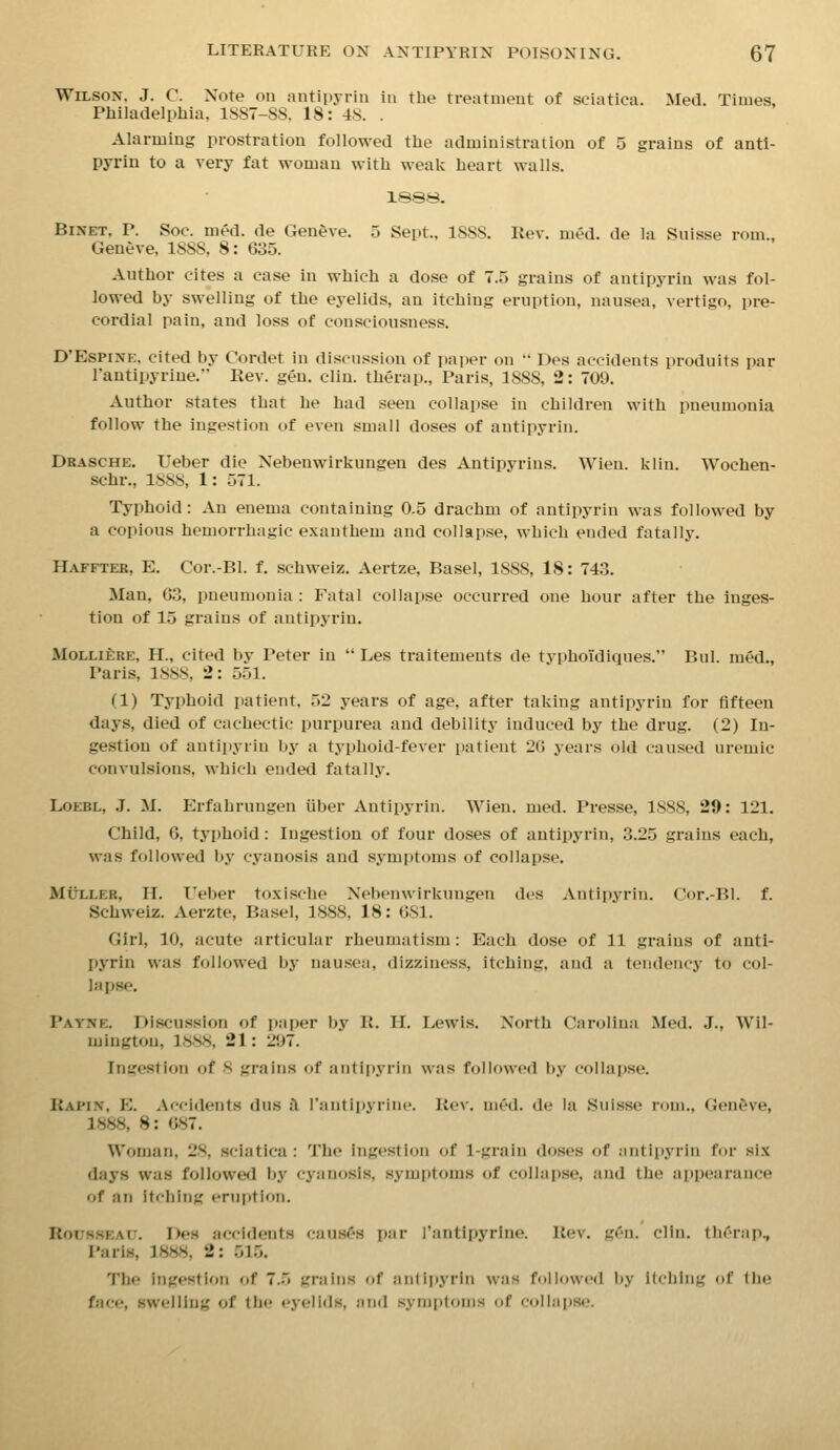 Wilson. J. C. Note on antipyrin in the treatment of sciatica. Med. Times, Philadelphia, 1SS7-SS, 18: 4S. . Alarming prostration followed the administration of 5 grains of anti- pyrin to a very fat woman with weak heart walls. 188S. BiNET. P. Soc. med. de Geneve. 5 Sept., ISSS. Rev. med. de la Suisse rom., Geneve, 1SS8, 8: 635. Author cites a case in which a dose of 7.5 grains of antipyrin was fol- lowed hy swelling of the eyelids, an itching eruption, nausea, vertigo, pre- cordial pain, and loss of consciousness. D'EsPiNE, cited by Cordet in discussion of paper on  Des accidents produits par I'antipyriue. Rev. gen. cliu. therap., Paris, ISSS, 2: 709. Author states that he had seen collapse in children with pneumonia follow the ingestion of even small doses of antipyrin. Drasche. Ueber die Nebenwirkungen des Antipyrins. Wien. klin. Wochen- schr., ISSS, 1: 571. Typhoid: An enema containing 0.5 drachm of antipyrin was followed by a copious hemorrhagic exanthem and collapse, which ended fatally. Hafftek, E. Cor.-Bl. f. schweiz. Aertze, Basel, 18SS, 18: 743. Man, Go, pneumonia : Fatal collapse occurred one hour after the inges- tion of 15 grains of antipyrin. MoLLiERE, H., cited by Peter in  Les traitements de typhoTdiques. Bui. med., Paris, ISSS, 2: 551. (1) Typhoid patient. 52 years of age, after taking antipyrin for fifteen days, died of cachectic purpurea and debility induced by the drug. (2) In- gestion of antipyrin by a typhoid-fever patient 2() years old caused uremic convulsions, which ended fatally. LoEBL, .J. M. Erfahrungen iiber Antipyrin. Wien. med. Presse, 1S8S, 29: 121. Child, 6, typhoid: Ingestion of four doses of antipyrin, 3.25 grains each, was followed by cyanosis and symptoms of collapse. MtJLLER, II. Ueber toxische Nebenwirkungen des Antipyrin. Cnr.-BI. f. Schweiz. Aerzte, Basel, 188S, 18: OSl. Girl, 10, acute articuhxr rheumatism: Each dose of 11 grains of anti- pyrin was followed by nausea, dizziness, itching, and a tendency to col- lapse. Payne. Discussion of paper by R. H. Lewis. North Carolina Med. J., Wil- mington, ISSS, 21: 297. Ingestion of 8 grains of antipyrin was followed by collapse. Rapin, E. Accidents dus tl rantii)yrine. Rev. med. de la Suisse rom., Gen&ve, 1888, 8: 687. Woman, 28, sciatica : Tlie ingestion of 1-grain doses of antli»yriii for six days was followed by cyanosis, symptoms of collapse, and the appearance of an Itching eruption. Rousseau. Des accidents causes par I'antipyrine. Rev. g^n. clin. llicrap., Paris, 1888, 2: 515. The ingestion of 7.5 grains of aiidpyrin was fnllowed by itching of tlie facr*, swelling of the eyelids, and synijitonis of collapse.'.