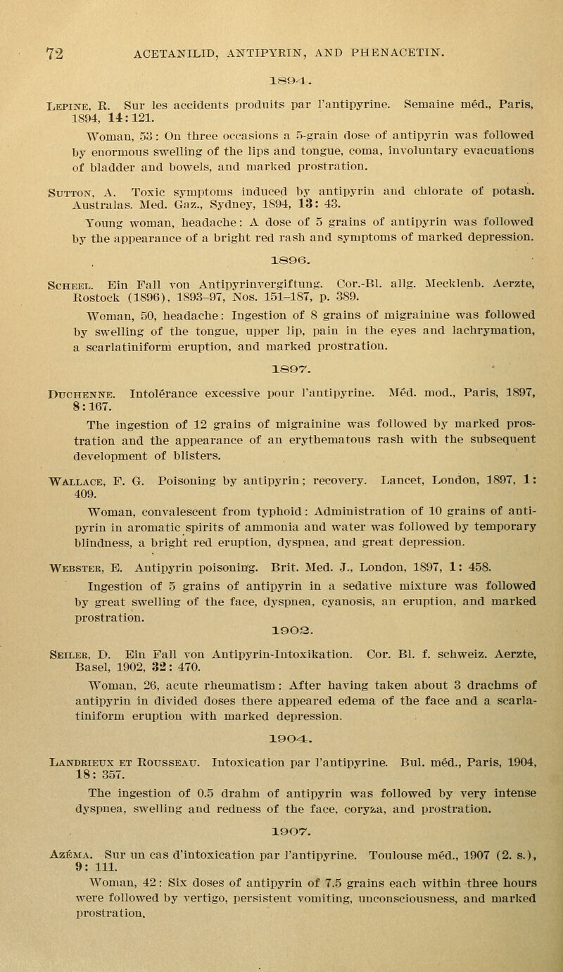 1894. Lepine, R. Sur les accidents produits par I'antipyrine. Semaine med., Paris, 1894, 14:121. Woman, 53: On three occasions a 5-grain dose of antipyrin was followed by enormous swelling of the lips and tongue, coma, involuntary evacuations of bladder and bowels, and marked prostration. Sutton, A. Toxic svmptoms induced by antipyrin and chlorate of potash. Australas. Med. Gaz., Sydney, 1894, 13: 43. Young woman, headache: A dose of 5 grains of antipyrin was followed by the appearance of a bright red rash and symptoms of marked depression. 1896. ScHEEL. Ein Fall von Antipyrinvergiftung. Cor.-Bl. allg. Mecklenb. Aerzte, Ftostock (1896), 1893-97, Nos. 151-187, p. 389. Woman, 50, headache: Ingestion of 8 grains of migrainine was followed by swelling of the tongue, upper lip, pain in the eyes and lachrymation, a scarlatiniform eruption, and marked prostration. 1897'. DucHENNE. Intolerance excessive pour Fantipyrine. Med. mod., Paris, 1897, 8: 167. The ingestion of 12 grains of migrainine was followed by marked pros- tration and the appearance of an erythematous rash with the subsequent development of blisters. Wallace, F. G. Poisoning by antipyrin; recovery. Lancet, London, 1897, 1: 409. Woman, convalescent from typhoid: Administration of 10 grains of anti- pyrin in aromatic spirits of ammonia and water was followed by temporary blindness, a bright red eruption, dyspnea, and great depression. Webster, E. Antipyrin poisoninfg. Brit. Med. J., London, 1897, 1: 458. Ingestion of 5 grains of antipyrin in a sedative mixture was followed by great swelling of the face, dyspnea, cyanosis, an eruption, and marked prostration. 1903. Seiler, D. Ein Fall von Antipyrin-Intoxikation. Cor. Bl. f. schweiz. Aerzte, Basel, 1902, 32: 470. Woman, 26, acute rheumatism: After having taken about 3 drachms of antipyrin in divided doses there appeared edema of the face and a scarla- tiniform eruption with marked depression. 1904.. Landrieux et Rousseau. Intoxication par I'antipyrine. Bui. med., Paris, 1904, 18: 357. The ingestion of 0.5 drahm of antipyrin was followed by very intense dyspnea, swelling and redness of the face, coryza, and prostration. 190'7. Azi&MA. Sur un cas d'intoxication par I'antipyrine. Toulouse med., 1907 (2. s.), 9: 111. Woman, 42: Six doses of antipyrin of 7.5 grains each within three hours were followed by vertigo, persistent vomiting, unconsciousness, and marked prostration.