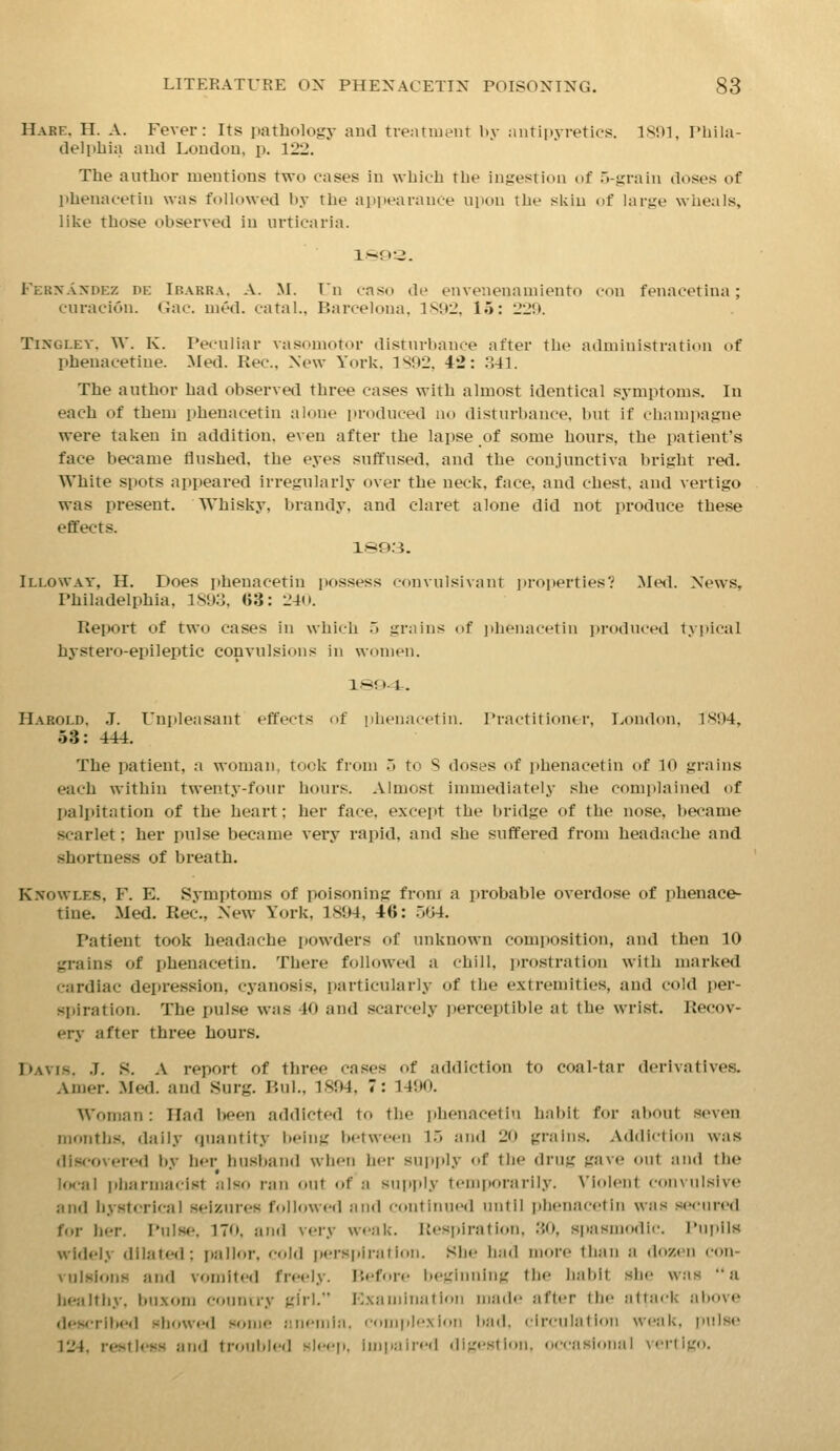 Hare. H. A. Fever: Its pathology and tie:ituient by .iiitiiiyretics. ISOI. Phila- delphia aud Loudou, p. 122. The author mentions two eases in which the ingestion of H-grain doses of phenacetin was followed by the aiipearante upon the skin of large wheals, like those observed in urticaria. Fernandez de Ibarra. A. M. In caso de envenenauiiento eon fenacetina; curacion. Gao. uied. catal.. Barcelona, 1892, 15: 229. TiNGLEY. W. K. Peculiar vasomotor disturbance after the administration of phenacetlue. Med. Rec, New York. 1X92, 42: .341. The author had observed three cases with almost identical symptoms. In each of them phenacetin alone i»roduced no disturbance, but if champagne were taken in addition, even after the lapse of some hours, the patient's face became flushed, the eyes suffused, and the conjunctiva bright red. White spots appeared irregularly over the neck, face, and chest, and vertigo was present. Whisky, brandy, and claret alone did not produce these effects. 1893. Illoway, H. Does phenacetin possess convulsivant jiroperties? Me<I. News, Philadelphia, 1S93, G3: 240. Report of two cases in which 5 grains of ])henacetiu i»roduced typical hystero-epileptic convulsions in women. 1©94. Harold. J. Unpleasant effects of phenacetin. Practitioner, London. 1S94, 53: 444. The patient, a woman, took from o to 8 doses of phenacetin of 10 grains each within twenty-four hours. Almost immediately she complained of palpitation of the heart; her face, except the bridge of the nose, became scarlet; her pulse became very rapid, and she suffered from headache and shortness of breath. Knowles, F. E. Symptoms of poisoning from a probable overdose of phenace- tine. Med. Rec., New York, 1894, 46: 504, Patient took headache powders of unknown composition, and then 10 grains of phenacetin. There followed a chill, prosti'ation with marked cardiac depression, cyanosis, particularly of the extremities, and cold per- spiration. The pulse was 40 and scarcely j)erceptible at the wrist. Recov- ery after three hours. Davis. .7. S. A report of three ca.'ses of addiction to coal-tar derivatives. Amer. Med. and Surg. P.ul., 1894, 7: 1490. Woman : Had I>een addicted to the phenacetin hai)it for about seven months, daily quantity being between lij and 20 grain.s. Addiction was discovered by her husband when her supply of the drug gave out and the local pharmacist also ran out of a su[iply temporarily. Violent convulsive and hysterical seizures followed and continued until phenacetin was secured for her. Pulse. 170, and very weak. Resjiiration, .30, spasmodic. Pnr)lls widely dilated; pallor, cold i»erspirafion. She had more than a dozen con- vulsions and vomit«'d freely. P.eforc beginning the habit she was a healthy, buxom conniry girl. Kxaniination made after llic !i1ta<-k above dewribed showed some anemia, compl'-xioii bad. circulation weak, pulse 124, restlesH and ti'oublcd sleep, impaired digest ion. occasional vertigo.